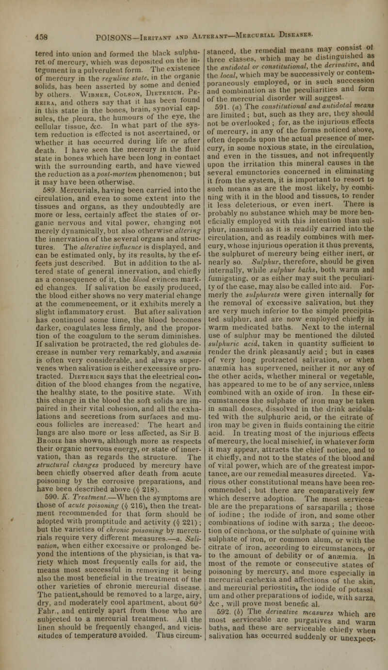 tered into union and formed the black sulphu- ret of mercury, wiiicii was deposited on the in- tegument in a pulverulent form. Tiie existence of mercury in the resulme slate, in the organic solids, has been asserted by some and denied by others. Wib.mer, Colson, Dieterich, Pe- KEiRA, and others say that it has been found in this state in the bones, brain, synovial cap- sules, the pleura, the humours of the eye, the cellular tissue, &c. In what part of the sys- tem reduction is effected is not ascertained, or whether it has occurred during life or after death. I have seen the mercury in the fluid state in bones which have been long in contact with the surrounding earth, and have viewed the reduction as aposl-morlem phenomenon; but it may have been otherwise. 589. Mercurials, having been carried into the circulation, and even to some extent into the tissues and organs, as they undoubtedly are more or less, certainly affect the states of or- ganic nervous and vital power, changing not merely dynamically, but also otherwise altering the innervation of the several organs and struc- tures. The alterative influence is displayed, and can be estimated only, by its results, by the ef- fects just described. But in addition to the al- tered state of general innervation, and chiefly as a consequence of it, the blood evinces mark- ed changes. If salivation be easily produced, the blood either shows no very material change at the commencement, or it exhibits merely a slight inflammatory crust. But after salivation has continued some time, the blood becomes darker, coagulates less firmly, and the propor- tion of the coagulum to the serum diminislies. If salivation be protracted, the red globules de- crease in number very remarkably, and anamia is often very considerable, and always super- venes when salivation is either excessive or pro- tracted. Dieterich says that the electrical con- dition of the blood changes from the negative, the healthy slate, to the positive state. With this change in the blood the soft solids are im- paired in their vital cohesion, and all the exha- lations and secretions from surfaces and mu- cous follicles are increased. The heart and lungs are also more or less aflfected, as Sir B. Brodie has shown, although more as respects their organic nervous energy, or state of inner- vation, than as regards the structure. The structural changes produced by mercury have been chiefly observed after death from acute poisoning by the corrosive preparations, and have been described above (ij 218). 590. K. Treatment.—When the symptoms are those of acute -poisoning {i) 216), then the treat- ment recommended for that form should be adopted with promptitude and activity (ij 221); but the varieties of chronic poisoning by mercu- rials require very different measures.—a. Sali- vation, when either excessive or prolonged be- yond the intentions of the physician, is that va- riety which most frequently calls for aid, the means most successful in removing it beinf also the most beneficial in the treatment of the other varieties of chronic mercurial disease. The patient.should be removed to a large, airy, dry, and moderately cool apartment, about 60'^ Fahr., and entirely apart from those who are subjected to a mercurial treatment. AH the linen should be frequently changed, and vicis- situdes of temperature avoided. Thus circum- stanced, the remedial means may consist of three classes, which mav be distinguished as the antidotal or constitutional, the derivative, and the local, which may be successively or contem- poraneously employed, or in such succession and combination as the peculiarities and form of the mercurial disorder will suggest. 591. (a) The constitutional and antidotal means are limited ; but, such as they are, they should not be overlooked ; for, as the injurious effects of mercury, in any of the forms noticed above, often depends upon the actual presence of mer- cury, in some noxious state, in the circulation, and even in the tissues, and not infrequently upon the irritation this mineral causes in the several emunctories concerned in eliminating it from the system, it is important to resort to such means as are the most likely, by combi- ning with it in the blood and tissues, to render it less deleterious, or even inert. There is probably no substance which may be more ben- eficially employed with this intention than sul- phur, inasmuch as it is readily carried into the circulation, and as readily combines with mer- cury, whose injurious operation it thus prevents, the sulphuret of mercury being either inert, or nearly so. Sulphur, therefore, should be given internally, while sulphur baths, both warm and fumigating, or as either may suit the peculiari- ty of the case, may also be called into aid. For- merly the siilphurets were given internally for the removal of excessive salivation, but they are very much inferior to the simple precipita- ted sulphur, and are now employed chiefly in warm medicated baths. Next to the internal use of sulphur may be mentioned the diluted sulphuric acid, taken in quantity sufficient to render the drink pleasantly acid ; but in cases of very long protracted salivation, or when anaemia has supervened, neither it nor any of the other acids, whether mineral or vegetable, has appeared to me to be of any service, unless combined with an oxide of iron. In these cir- cumstances the sulphate of iron may be taken in small doses, dissolved in the drink acidula- ted with the sulphuric acid, or the citrate of iron may be given in fluids containing the citric acid. In treating most of the injurious effects of mercury, the local mischief, in whatever form it may appear, attracts the chief notice, and to it chiefly, and not to the states of the blood and of viial power, which are of the greatest impor- tance, are our remedial measures directed. Va- rious other constitutional means have been rec- ommended ; but there are comparatively few which deserve adoption. The most servicea- ble are the preparations of sarsaparilla ; those of iodine ; the iodide of iron, and some other combinations of iodine with sarza ; the decoc- tion of cinchona, or the sulphate of quinine with sulphate of iron, or common alum, or with the citrate of iron, according to circumstances, or to the amount of debility or of anajmia. In most of the remote or consecutive states of poisoning by mercury, and more especially in mercurial cachexia and affections of the skin and mercurial periostitis, the iodide of potassi urn and other preparations of iodide, with sarza &c , will prove most benefic al. 592. (i) The derivative measures which are most serviceable are purgatives and warm baths, and the.se are serviceable chiefly when salivation has occurred suddenly or unexpect-