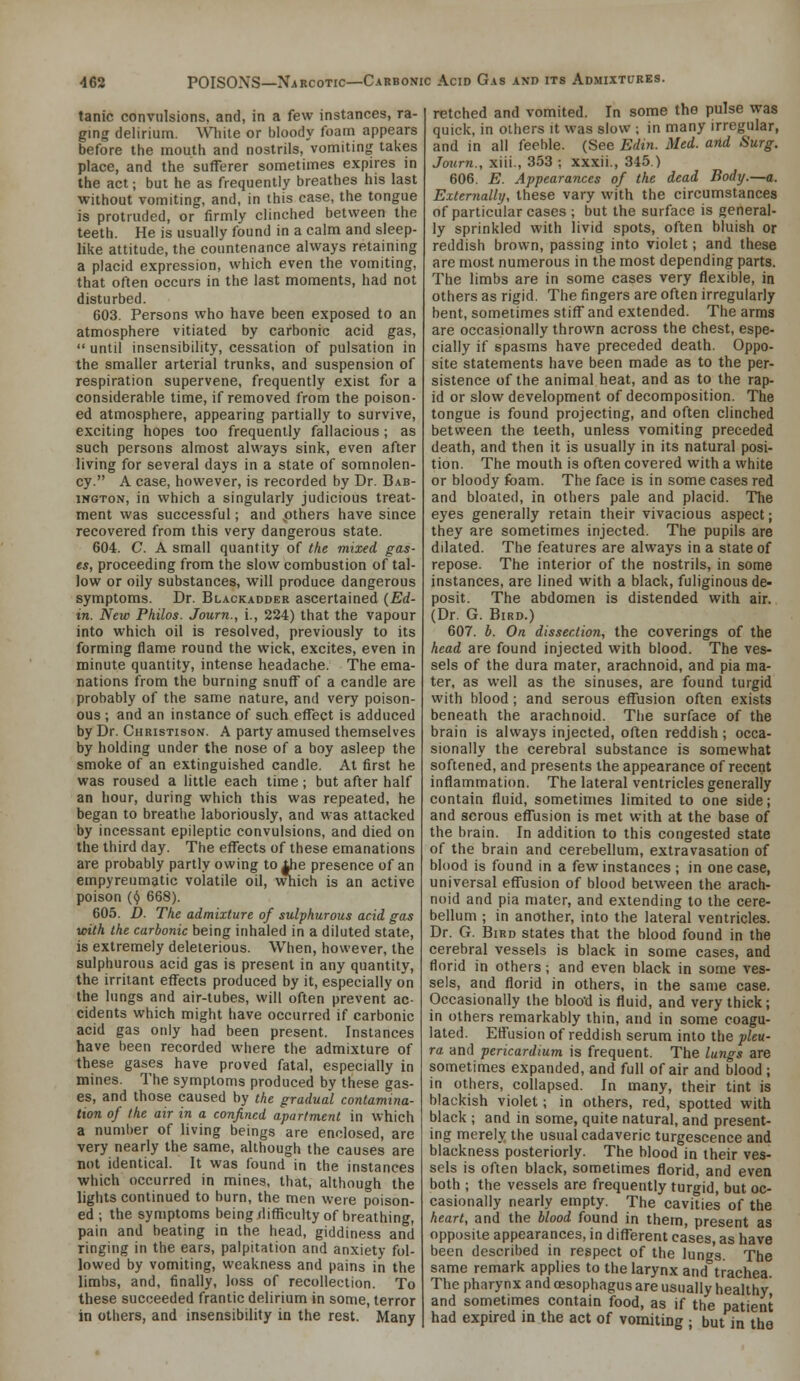 tanic convulsions, and, in a few instances, ra- ging delirium. \V}\\ie or bloody foam appears before the mouth and nostrils, vomiting takes place, and the sufferer sometimes expires in the act; but he as frequently breathes his last without vomiting, and, in this case, the tongue is protruded, or firmly clinched between the teeth. He is usually found in a calm and sleep- like attitude, the countenance always retaining a placid expression, which even the vomiting, that often occurs in the last moments, had not disturbed. 603. Persons who have been exposed to an atmosphere vitiated by carbonic acid gas,  until insensibility, cessation of pulsation in the smaller arterial trunks, and suspension of respiration supervene, frequently exist for a considerable time, if removed from the poison- ed atmosphere, appearing partially to survive, exciting hopes too frequently fallacious; as such persons almost always sink, even after living for several days in a state of somnolen- cy. A case, however, is recorded by Dr. Bab- iNGTON, in which a singularly judicious treat- ment was successful; and pthers have since recovered from this very dangerous state. 604. C. A small quantity of the mixed gas- es, proceeding from the slow combustion of tal- low or oily substances, will produce dangerous symptoms. Dr. Blackadder ascertained (Ed- in. New Philos. Journ., i., 224) that the vapour into which oil is resolved, previously to its forming flame round the wick, excites, even in minute quantity, intense headache. The ema- nations from the burning snuff of a candle are probably of the same nature, and very poison- ous ; and an instance of such effect is adduced by Dr. Christison. A party amused themselves by holding under the nose of a boy asleep the smoke of an extinguished candle. At first he was roused a little each time; but after half an hour, during which this was repeated, he began to breathe laboriously, and was attacked by incessant epileptic convulsions, and died on the third day. The effects of these emanations are probably partly owing toiJie presence of an 1, wii poison (^ 668). empyreumatic volatile oil, wiich is an active 605. D- The admixture of sulphurous acid gas with the carbonic being inhaled in a diluted state, is extremely deleterious. When, however, the sulphurous acid gas is present in any quantity, the irritant effects produced by it, especially on the lungs and air-tubes, will often prevent ac- cidents which might have occurred if carbonic acid gas only had been present. Instances have been recorded where the admixture of these gases have proved fatal, especially in mines. The symptoms produced by these gas- es, and those caused by the gradual contamina- tion of the air in a confined apartment in which a number of living beings are enclosed, are very nearly the same, although the causes are not identical. It was found in the instances which occurred in mines, that, although the lights continued to hum, the men were poison- ed ; the symptoms beingilifficulty of breathing, pain and beating in the head, giddiness and ringing in the ears, palpitation and anxiety fol- lowed by vomiting, weakness and pains in the limbs, and, finally, loss of recollection. To these succeeded frantic delirium in some, terror in others, and insensibility in the rest. Many retched and vomited. In some the pulse was quick, in others it was slow ; in many irregular, and in all feeble. (See Edin. Med. and Surg. Journ., xiii., 353 ; xxxii., 345.) 606. E. Appearances of the dead Body.—a. Externallij, these vary with the circumstances of particular cases ; but the surface is general- ly sprinkled with livid spots, often bluish or reddish brown, passing into violet; and these are most numerous in the most depending parts. The limbs are in some cases very flexible, in others as rigid. The fingers are often irregularly bent, sometimes stiff and extended. The arms are occasionally thrown across the chest, espe- cially if spasms have preceded death. Oppo- site statements have been made as to the per- sistence of the animal heat, and as to the rap- id or slow development of decomposition. The tongue is found projecting, and often clinched between the teeth, unless vomiting preceded death, and then it is usually in its natural posi- tion. The mouth is often covered with a white or bloody foam. The face is in some cases red and bloated, in others pale and placid. The eyes generally retain their vivacious aspect; they are sometimes injected. The pupils are dilated. The features are always in a state of repose. The interior of the nostrils, in some instances, are lined with a black, fuliginous de- posit. The abdomen is distended with air. (Dr. G. Bird.) 607. h. On dissection, the coverings of the head are found injected with blood. The ves- sels of the dura mater, arachnoid, and pia ma- ter, as well as the sinuses, are found turgid with blood ; and serous effusion often exists beneath the arachnoid. The surface of the brain is always injected, often reddish; occa- sionally the cerebral substance is somewhat softened, and presents the appearance of recent inflammation. The lateral ventricles generally contain fluid, sometimes limited to one side; and serous effusion is met with at the base of the brain. In addition to this congested state of the brain and cerebellum, extravasation of blood is found in a few instances ; in one case, universal effusion of blood between the arach- noid and pia mater, and extending to the cere- bellum ; in another, into the lateral ventricles. Dr. G. Bird states that the blood found in the cerebral vessels is black in some cases, and florid in others ; and even black in some ves- sels, and florid in others, in the same case. Occasionally the bloo'd is fluid, and very thick; in others remarkably thin, and in some coagu- lated. Effusion of reddish serum into the pleu- ra and pericardium is frequent. The lungs are sometimes expanded, and full of air and blood ; in others, collapsed. In many, their tint is blackish violet; in others, red, spotted with black ; and in some, quite natural, and present- ing merely the usual cadaveric turgescence and blackness posteriorly. The blood in their ves- sels is often black, sometimes florid, and even both ; the vessels are frequently turgid, but oc- casionally nearly empty. The cavities of the heart, and the blood found in them, present as opposite appearances, in different cases, as have been described in respect of the lungs. The same remark applies to the larynx and trachea. The pharynx and oesophagus are usually healthy and sometimes contain food, as if the patient had expired in the act of vomiting ; but in the