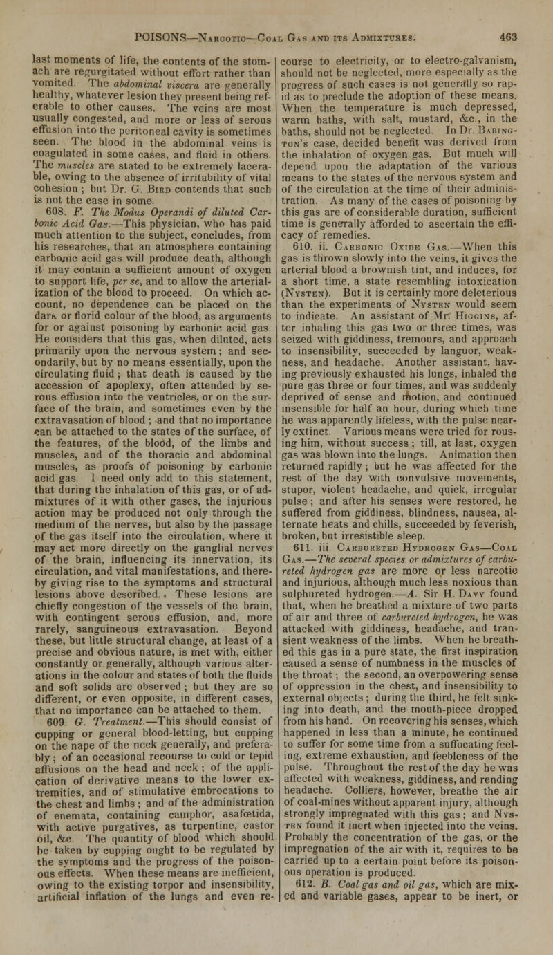 last moments of life, the contents of the stom- ach are regurgitated without effort rather than vomited. The abdominal viscera are generally healthy, whatever lesion thev present being ref- erable to other causes. The veins are most usually congested, and more or less of serous effusion into the peritoneal cavity is sometimes seen. The blood in the abdominal veins is coagulated in some cases, and fluid in others. The muscles are stated to be extremely lacera- ble, owing to the absence of irritability of vital cohesion ; but Dr. G. Bird contends that such is not the case in some. 608. F. The Modus Operandi of diluted Car- bonic Acid Gas.—This physician, who has paid much attention to the subject, concludes, from his researches, that an atmosphere containing carbonic acid gas will produce death, although it may contain a sufficient amount of oxygen to support life, per se, and to allow the arterial- ization of the blood to proceed. On which ac- count, no dependence can be placed on the darK or florid colour of the blood, as arguments for or against poisoning by carbonic acid gas. He considers that this gas, when diluted, acts primarily upon the nervous system; and sec- ondarily, but by no means essentially, upon the circulating fluid ; that death is caused by the accession of apoplexy, often attended by se- rous efTusion into the ventricles, or on the sur- face of the brain, and sometimes even by the extravasation of blood ; and that no importance can be attached to the states of the surface, of the features, of the blood, of the limbs and muscles, and of the thoracic and abdominal muscles, as proofs of poisoning by carbonic acid gas. 1 need only add to this statement, that during the inhalation of this gas, or of ad- mixtures of it with other gases, the injurious action may be produced not only through the medium of the nerves, but also by the passage of the gas itself into the circulation, where it may act more directly on the ganglial nerves of the brain, influencing its innervation, its circulation, and vital manifestations, and there- by giving rise to the symptoms and structural lesions above described.. These lesions are chiefly congestion of the vessels of the brain, with contingent serous effusion, and, more rarely, sanguineous extravasation. Beyond these, but little structural change, at least of a precise and obvious nature, is met with, either constantly or generally, although various alter- ations in the colour and states of both the fluids and soft solids are observed ; but they are so different, or even opposite, in different cases, that no importance can be attached to them. 609. G. Treatment.—This should consist of cupping or general blood-letting, but cupping on the nape of the neck generally, and prefera- bly ; of an occasional recourse to cold or tepid affusions on the head and neck ; of the appli- cation of derivative means to the lower ex- tremities, and of stimulative embrocations to the chest and limbs ; and of the administration of enemata, containing camphor, asafcetida, with active purgatives, as turpentine, castor oil, &c. The quantity of blood which should be taken by cupping ought to be regulated by the symptoms and the progress of the poison- ous effects. When these means are inefficient, owing to the existing torpor and insensibility, artificial inflation of the lungs and even re- course to electricity, or to electro-galvanism, should not be neglected, more especially as the progress of such cases is not generftlly so rap- id as to preclude the adoption of these means. When the temperature is much depressed, warm baths, with salt, mustard, &c., in the baths, should not be neglected. In Dr. Babing- ton's case, decided benefit was derived from the inhalation of oxygen gas. But much will depend upon the adaptation of the various means to the states of the nervous system and of the circulation at the time of their adminis- tration. As many of the cases of poisoning by this gas are of considerable duration, sufficient time is generrally afl!brded to ascertain the effi- cacy of remedies. 610. ii. Carbonic Oxide Gas.—When this gas is thrown slowly into the veins, it gives the arterial blood a brownish tint, and induces, for a short time, a state resembling intoxication (Nvsten). But it is certainly more deleterious than the experiments of Nysten would seem to indicate. An assistant of Mr. Higgins, af- ter inhaling this gas two or three times, was seized with giddiness, tremours, and approach to insensibility, succeeded by languor, weak- ness, and headache. Another assistant, hav- ing previously exhausted his lungs, inhaled the pure gas three or four times, and was suddenly deprived of sense and rtiotion, and continued insensible for half an hour, during which time he was apparently lifeless, with the pulse near- ly extinct. Various means were tried for rous- ing him, without success; till, at last, oxygen gas was blown into the lungs. Animation then returned rapidly ; but he was affected for the rest of the day with convulsive movements, stupor, violent headache, and quick, irregular pulse ; and after his senses were restored, he suffered from giddiness, blindness, nausea, al- ternate heats and chills, succeeded by feverish, broken, but irresistible sleep. 611. iii. Carbureted Hydrogen Gas—Coal Gas.—The several species or admixtures of carbu- reted hydrogen gas are more or less narcotic and injurious, although much less noxious than sulphureted hydrogen.—A. Sir H. Davy found that, when he breathed a mixture of two parts of air and three of carbureted hydrogen, he was attacked with giddiness, headache, and tran- sient weakness of the limbs. When he breath- ed this gas in a pure state, the first inspiration caused a sense of numbness in the muscles of the throat; the second, an overpowering sense of oppression in the chest, and insensibility to external objects ; during the third, he felt sink- ing into death, and the mouth-piece dropped from his hand. On recovering his senses, which happened in less than a minute, he continued to suffer for some time from a suffi)cating feel- ing, extreme exhaustion, and feebleness of the pulse. Throughout the rest of the day he was affected with weakness, giddiness, and rending headache. Colliers, however, breathe the air of coal-mines without apparent injury, although strongly impregnated with this gas; and Nys- ten found it inert when injected into the veins. Probably the concentration of the gas, or the impregnation of the air with it, requires to be carried up to a certain point before its poison- ous operation is produced. 612. B. Coal gas and oil gas, which are mix- ed and variable gases, appear to be inert, or