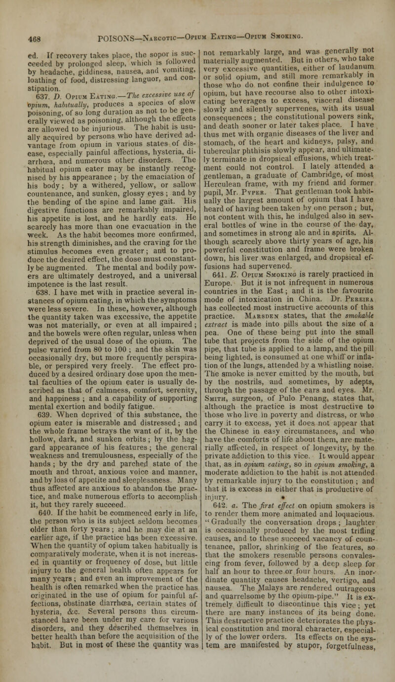 ed. If recovery takes place, the sopor is suc- ceeded by prolonged sleep, which is followed by headache, giddiness, nausea, and vomiting, loathing of food, distressing languor, and con- stipation. , 637. D. Opium Eating.—TAe excessive use oj opium, habiluaUy, produces a species of slow poisoning, of so long duration as not to be gen- erally viewed as poisoning, although the effects are allowed to be injurious. The habit is usu- ally acquired by persons who have derived ad- vantage from opium in various states of dis- ease, especially painful affections, hysteria, di- arrhoea, and numerous other disorders. The habitual opium eater may be instantly recog- nised by his appearance ; by the emaciation of his body; by a withered, yellow*, or sallow countenance, and sunken, glossy eyes; and by the bending of the spine and lame gait. His digestive functions are remarkably impaired, his appetite is lost, and he hardly eats. He scarcely has more than one evacuation in the week. As the habit becomes more confirmed, his strength diminishes, and the craving for the stimulus becomes even greater; anii to pro- duce the desired effect, the dose must constant- ly be augmented. The mental and bodily pow- ers are ultimately destroyed, and a universal impotence is the last result. 638. I have met with in practice several in- stances of opium eating, in which the symptoms were less severe. In these, however, although the quantity taken was excessive, the appetite was not materially, or even at all impaired ; and the bowels were often regular, unless when deprived of the usual dose of the opium. The pulse varied from 80 to 100 ; and the skin was occasionally dry, but more frequently perspira- ble, or perspired very freely. The effect pro- duced by a desired ordinary dose upon the men- tal faculties of the opium eater is usually de- scribed as that of calmness, comfort, serenity, and happiness ; and a capability of supporting mental exertion and bodily fatigue. 639. When deprived of this substance, the opium eater is miserable and distressed; and the whole frame betrays the want of it, by the hollow, dark, and sunken orbits; by the hag- gard appearance of his features ; the general weakness and treraulousness, especially of the hands ; by the dry and parched state of the mouth and throat, anxious voice and manner, and by loss of appetite and sleeplessness. Many thus affected are anxious to abandon the prac- tice, and make numerous efforts to accomplish it, but they rarely succeed. 640. If the habit be commenced early in life, the person who is its subject seldom becomes older than forty years; and he may die at an earlier age, if the practice has been excessive. When the quantity of opium taken habitually is comparatively moderate, when it is not increas- ed in quantity or frequency of dose, but little injury to the general health often appears for many years ; and even an improvement of the health is often remarked when the practice has originated in the use of opium for painful af- fections, obstinate diarrhcea, certain states of hysteria, &c. Several persons thus circum- stanced have been under my care for various disorders, and they described themselves in better health than before the acquisition of the habit. But ia most of these the quantity was not remarkably large, and was generally not materially augmented. But in others, who take very excessive quantities, either of laudanum or solid opium, and still more remarkably in those who do not confine their indulgence to opium, but have recourse also to other intoxi- cating beverages to excess, visceral disease slowly and silently supervenes, with its usual consequences ; the constitutional powers sink, and death sooner or later takes place. I have thus met with organic diseases of the liver and stomach, of the heart and kidneys, palsy, and tubercular phthisis slowly appear, and ultimate- ly terminate in dropsical effusions, which treat- ment could not control. I lately attended a gentleman, a graduate of Cambridge, of most Herculean frame, with my friend and former pupil, Mr. PvPEK. That gentleman took habit- ually the largest amount of opium that I have heard of having been taken by one person ; but, not content with this, he indulged also in sev- eral bottles of wine in the course of the day, and sometimes in strong ale and in spirits. Al- though scarcely above thirty years of age, his powerful constitution and frame were broken down, his liver was enlarged, and dropsical ef- fusions had supervened. 641. E. Opium Smoking is rarely practiced in Europe. But it is not infrequent in numerous countries in the East; and it is the favourite mode of intoxication in China. Dr. Pereira has collected most instructive accounts of this practice. Marsden states, that the smokahU extract is made into pills about the size of a pea. One of these being put into the small tube that projects from the side of the opium pipe, that tube is applied to a lamp, and the pill being lighted, is consumed at one whiff or infla- tion of the lungs, attended by a whistling noise. The smoke is never emitted by the mouth, but by the nostrils, and sometimes, by adepts, through the passage of the ears and eyes. Mr. Smith, surgeon, of Pulo Penang, states that, although the practice is most destructive to those who live in poverty and distress, or who carry it to excess, yet it does not appear that the Chinese in easy circumstances, and who have the comforts of life about them, are mate- rially affected, in respect of longevity, by the private addiction to this vice. It would appear that, as in opium eating, so in opium smoking, a moderate addiction to the habit is not attended by remarkable injury to the constitution ; and that it is excess in either that is productive of injury. • 642. a. The first effect on opium smokers is to render them more animated and loquacious.  Gradually the conversation drops ; laughter is occasionally produced by the most trifling causes, and to these succeed vacancy of coun- tenance, pallor, shrinking of the features, so that the smokers resemble persons convales- cing from fever, followed by a deep sleep for half an hour to three or four hours. An inor- dinate quantity causes headache, vertigo, and nausea. The Malays are rendered outrageous and quarrelsome by the opium-pipe. It is ex- tremely difficult to discontinue this vice; yet there are many instances of its being done. This destructive practice deteriorates the phys- ical constitution and moral character, especial- ly of the lower orders. Its effects on the sys- tem are manifested by stupor, forgetfulness,