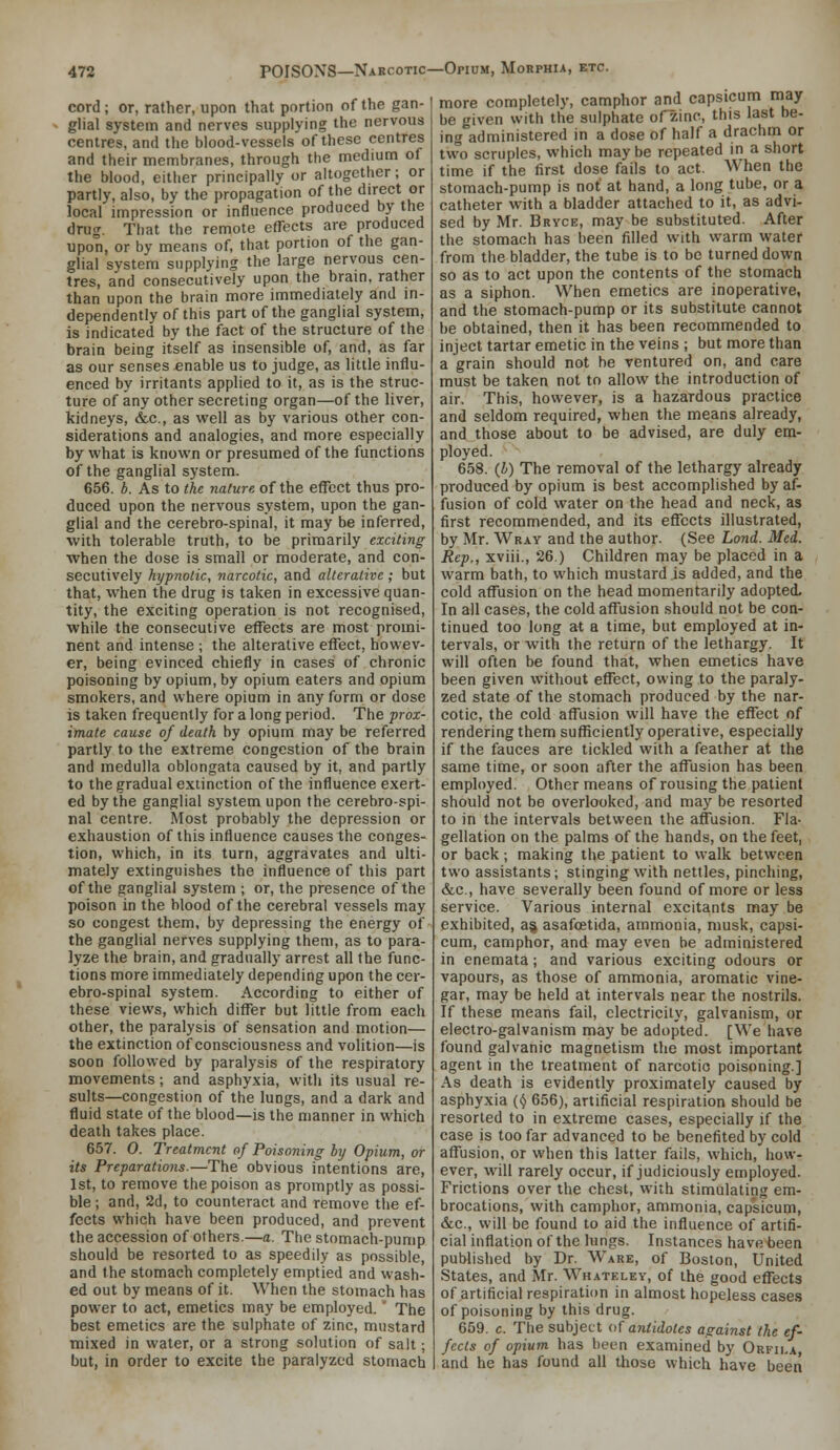 cord; or, rather, upon that portion of the gan- glial system and nerves supplying the nervous centres, and the blood-vessels of these centres and their membranes, through the medium of the blood, either principally or altogether; or partly, also, by the propagation of the direct or local impression or influence produced by the drug. That the remote effects are produced upon, or by means of, that portion of the gan- glial system supplying the large nervous cen- tres, and consecutively upon the brain, rather than upon the brain more immediately and in- dependently of this part of the ganglial system, is indicated by the fact of the structure of the brain being itself as insensible of, and, as far as our senses enable us to judge, as little influ- enced by irritants applied to it, as is the struc- ture of any other secreting organ—of the liver, kidneys, &c., as well as by various other con- siderations and analogies, and more especially by what is known or presumed of the functions of the ganglial system. 656. b. As to the nature of the effect thus pro- duced upon the nervous system, upon the gan- glial and the cerebro-spinal, it may be inferred, with tolerable truth, to be primarily exciting when the dose is small or moderate, and con- secutively hypnotic, narcotic, and alterative; but that, when the drug is taken in excessive quan- tity, the exciting operation is not recognised, while the consecutive effects are most promi- nent and intense ; the alterative effect, howev- er, being evinced chiefly in cases of chronic poisoning by opium, by opium eaters and opium smokers, and where opium in any form or dose is taken frequently for a long period. The prox- imate cause of death by opium may be referred partly to the extreme congestion of the brain and medulla oblongata caused by it, and partly to the gradual extinction of the influence exert- ed by the ganglial system upon the cerebro-spi- nal centre. Most probably the depression or exhaustion of this influence causes the conges- tion, which, in its turn, aggravates and ulti- mately extinguishes the influence of this part of the ganglial system ; or, the presence of the poison in the blood of the cerebral vessels may so congest them, by depressing the energy of the ganglial nerves supplying them, as to para- lyze the brain, and gradually arrest all the func- tions more immediately depending upon the cer- ebro-spinal system. According to either of these views, which differ but little from each other, the paralysis of sensation and motion— the extinction of consciousness and volition—is soon followed by paralysis of the respiratory movements; and asphyxia, witli its usual re- sults—congestion of the lungs, and a dark and fluid state of the blood—is the manner in which death takes place. 657. 0. Treatment of Poisoning hy Opium, or its Preparations.—The obvious intentions are, 1st, to remove the poison as promptly as possi- ble; and, 2d, to counteract and remove the ef- fects which have been produced, and prevent the accession of others.—a. The stomach-pump should be resorted to as speedily as possible, and the stomach completely emptied and wash- ed out by means of it. When the stomach has power to act, emetics may be employed. ' The best emetics are the sulphate of zinc, mustard mixed in water, or a strong solution of salt; but, in order to excite the paralyzed stomach more completely, camphor and capsicum may be given with the sulphate ofzinc, this last be- ing administered in a dose of half a drachm or two scruples, which may be repeated in a short time if the first dose fails to act. When the stomach-pump is not at hand, a long tube, or a catheter with a bladder attached to it, as advi- sed by Mr. Brvce, may be substituted. After the stomach has been filled with warm water from the bladder, the tube is to be turned down so as to act upon the contents of the stomach as a siphon. When emetics are inoperative, and the stomach-pump or its substitute cannot be obtained, then it has been recommended to inject tartar emetic in the veins ; but more than a grain should not he ventured on, and care must be taken not to allow the introduction of air. This, however, is a hazardous practice and seldom required, when the means already, and those about to be advised, are duly em- ployed. 658. (b) The removal of the lethargy already produced by opium is best accomplished by af- fusion of cold water on the head and neck, as first recommended, and its effects illustrated, by Mr. Wray and the author. (See Lond. Med. Rep., xviii., 26.) Children may be placed in a warm bath, to which mustard is added, and the cold affusion on the head momentarily adopted. In all cases, the cold affusion should not be con- tinued too long at a time, but employed at in- tervals, or with the return of the lethargy. It will often be found that, when emetics have been given without effect, owing to the paraly- zed state of the stomach produced by the nar- cotic, the cold affusion will have the effect of rendering them sufficiently operative, especially if the fauces are tickled with a feather at the same time, or soon after the affusion has been employed. Other means of rousing the patient should not be overlooked, and may be resorted to in the intervals between the affusion. Fla- gellation on the palms of the hands, on the feet, or back; making the patient to walk between two assistants; stinging with nettles, pinching, &,c., have severally been found of more or less service. Various internal excitants may be exhibited, ag asafcetida, ammonia, musk, capsi- cum, camphor, and may even be administered in enemata ; and various exciting odours or vapours, as those of ammonia, aromatic vine- gar, may be held at intervals near the nostrils. If these means fail, electricity, galvanism, or electro-galvanism may be adopted. [We have found galvanic magnetism the most important agent in the treatment of narcotic poisoning.] As death is evidently proximately caused by asphyxia (^ 656), artificial respiration should be resorted to in extreme cases, especially if the case is too far advanced to be benefited by cold affusion, or when this latter fails, which, how- ever, will rarely occur, if judiciously employed. Frictions over the chest, with stimulating em- brocations, with camphor, ammonia, capsicum, &c., will be found to aid the influence of artifi- cial inflation of the lungs. Instances have been published by Dr. Ware, of Boston, United States, and Mr. Whateley, of the good effects of artificial respiration in almost hopeless cases of poisoning by this drug. 659. c. The subject of antidotes against the ef- fects of opium has been examined by Orfila, and he has found all those which have been