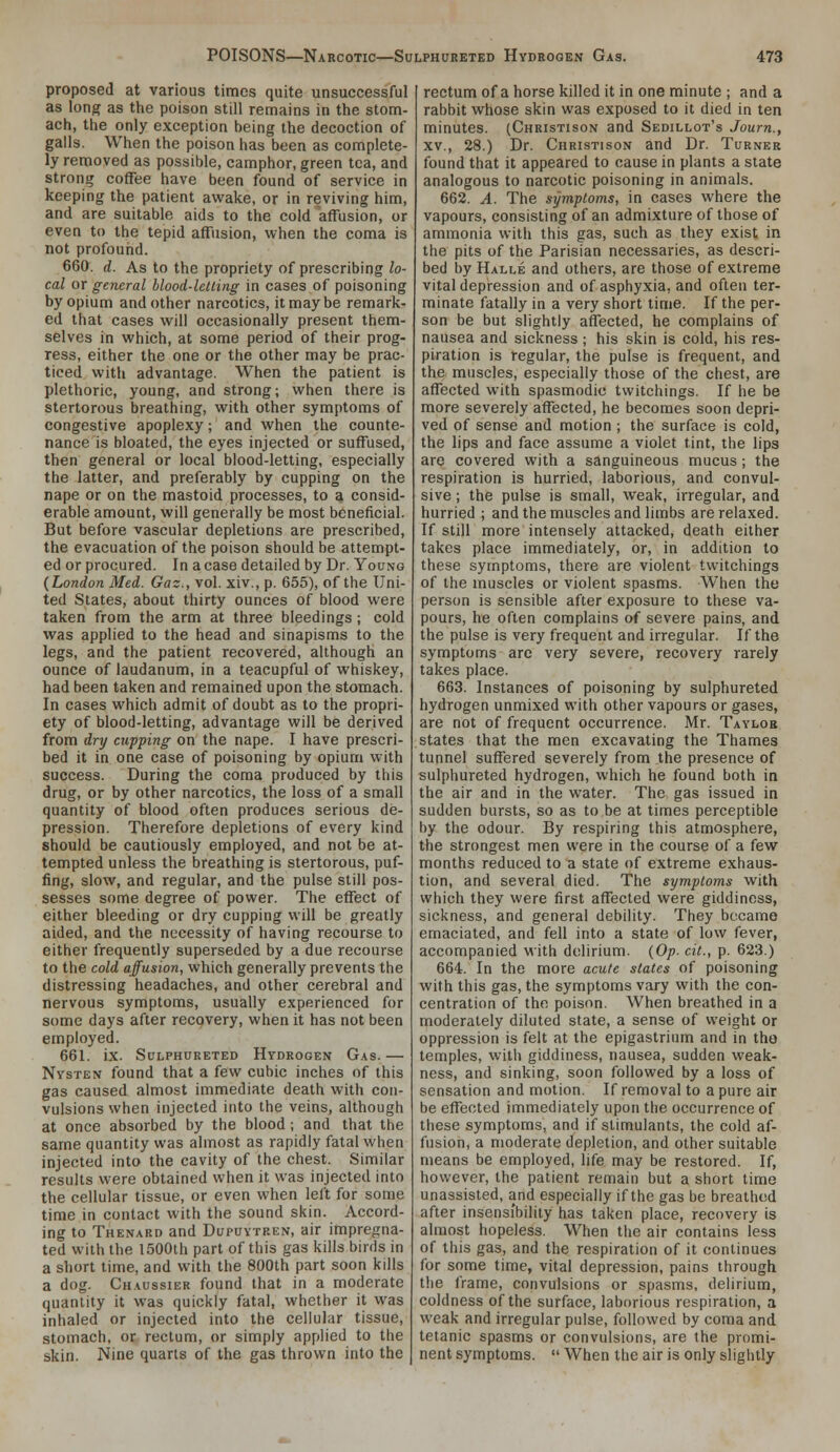 proposed at various times quite unsuccessful as long as the poison still remains in the stom- ach, the only exception being the decoction of galls. When the poison has been as complete- ly removed as possible, camphor, green tea, and strong coffee have been found of service in keeping the patient awake, or in reviving him, and are suitable aids to the cold affusion, or even to the tepid affusion, when the coma is not profound. 660. d. As to the propriety of prescribing lo- cal or general blood-letting in cases of poisoning by opium and other narcotics, it may be remark- ed that cases will occasionally present them- selves in which, at some period of their prog- ress, either the one or the other may be prac- ticed with advantage. When the patient is plethoric, young, and strong; when there is stertorous breathing, with other symptoms of congestive apoplexy; and when the counte- nance is bloated, the eyes injected or suffused, then general or local blood-letting, especially the latter, and preferably by cupping on the nape or on the mastoid processes, to a consid- erable amount, will generally be most beneficial. But before vascular depletions are prescribed, the evacuation of the poison should be attempt- ed or procured. In a case detailed by Dr. Young {London Med. Gaz., vol. xiv., p. 655), of the Uni- ted States, about thirty ounces of blood were taken from the arm at three bleedings; cold was applied to the head and sinapisms to the legs, and the patient recovered, although an ounce of laudanum, in a teacupful of whiskey, had been taken and remained upon the stomach. In cases which admit of doubt as to the propri- ety of blood-letting, advantage will be derived from dry cupping on the nape. I have prescri- bed it in one case of poisoning by opium with success. During the coma produced by this drug, or by other narcotics, the loss of a small quantity of blood often produces serious de- pression. Therefore depletions of every kind should be cautiously employed, and not be at- tempted unless the breathing is stertorous, puf- fing, slow, and regular, and the pulse still pos- sesses some degree of power. The effect of either bleeding or dry cupping will be greatly aided, and the necessity of having recourse to either frequently superseded by a due recourse to the cold affusion, which generally prevents the distressing headaches, and other cerebral and nervous symptoms, usually experienced for some days after recovery, when it has not been employed. 661. ix. Sulphureted Hydrogen Gas. — Nysten found that a few cubic inches of this gas caused almost immediate death with con- vulsions when injected into the veins, although at once absorbed by the blood ; and that the same quantity was almost as rapidly fatal when injected into the cavity of the chest. Similar results were obtained when it was injected into the cellular tissue, or even when left for some time in contact with the sound skin. Accord- ing to Thenard and Dupuytren, air impregna- ted with the 1500ih part of this gas kills birds in a short time, and with the 800th part soon kills a dog. Chaussier found that in a moderate quantity it was quickly fatal, whether it was inhaled or injected into the cellular tissue, stomach, or rectum, or simply applied to the skin. Nine quarts of the gas thrown into the rectum of a horse killed it in one minute ; and a rabbit whose skin was exposed to it died in ten minutes. (Christison and Sedillot's Journ., XV., 28.) Dr. Christison and Dr. Turner found that it appeared to cause in plants a state analogous to narcotic poisoning in animals. 662. A. The symptoms, in cases where the vapours, consisting of an admixture of those of ammonia with this gas, such as they exist in the pits of the Parisian necessaries, as descri- bed by Halle and others, are those of extreme vital depression and of asphyxia, and often ter- minate fatally in a very short time. If the per- son be but slightly affected, he complains of nausea and sickness ; his skin is cold, his res- piration is regular, the pulse is frequent, and the muscles, especially those of the chest, are affected with spasmodic twitchings. If he be more severely affected, he becomes soon depri- ved of sense and motion ; the surface is cold, the lips and face assume a violet tint, the lips are covered with a sanguineous mucus; the respiration is hurried, laborious, and convul- sive ; the pulse is small, weak, irregular, and hurried ; and the muscles and limbs are relaxed. If still more intensely attacked, death either takes place immediately, or, in addition to these symptoms, there are violent twitchings of the muscles or violent spasms. When the person is sensible after exposure to these va- pours, he often complains of severe pains, and the pulse is very frequent and irregular. If the symptoms are very severe, recovery rarely takes place. 663. Instances of poisoning by sulphureted hydrogen unmixed with other vapours or gases, are not of frequent occurrence. Mr. Taylor states that the men excavating the Thames tunnel suffered severely from the presence of sulphureted hydrogen, which he found both in the air and in the water. The gas issued in sudden bursts, so as to be at times perceptible by the odour. By respiring this atmosphere, the strongest men were in the course of a few months reduced to a state of extreme exhaus- tion, and several died. The symptoms with which they were first affected were giddiness, sickness, and general debility. They became emaciated, and fell into a state of low fever, accompanied with delirium. (Op. cit., p. 623.) 664. In the more acute states of poisoning with this gas, the symptoms vary with the con- centration of the poison. When breathed in a moderately diluted state, a sense of weight or oppression is felt at the epigastrium and in the temples, with giddiness, nausea, sudden weak- ness, and sinking, soon followed by a loss of sensation and motion. If removal to a pure air be effected immediately upon the occurrence of these symptoms, and if stimulants, the cold af- fusion, a moderate depletion, and other suitable means be employed, life may be restored. If, however, the patient remain but a short time unassisted, and especially if the gas be breathed after insensibility has taken place, recovery is almost hopeless. When the air contains less of this gas, and the respiration of it continues for some time, vital depression, pains through the frame, convulsions or spasms, delirium, coldness of the surface, laborious respiration, a weak and irregular pulse, followed by coma and tetanic spasms or convulsions, are the promi- nent symptoms.  When the air is only slightly