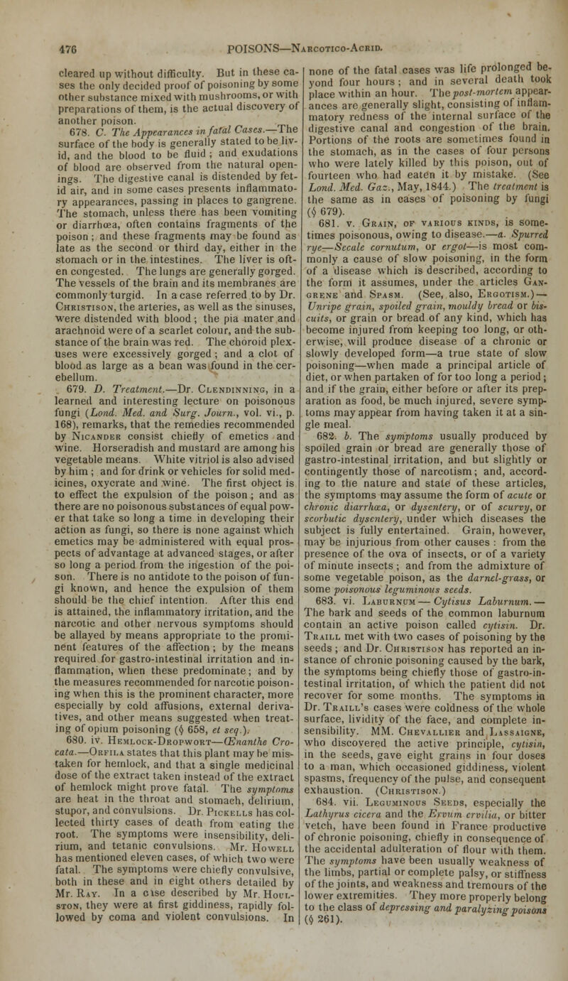 cleared up without difficulty. But in these ca- ses the only decided proof of poisoning by some other substance mixed with mushrooms, or with preparations of them, is the actual discovery of another poison. 678. C. The Appearances in fatal Cases.—The surface of the body is generally stated to be liv- id, and the blood to be fluid ; and exudations of blood are observed from the natural open- ings. The digestive canal is distended by fet- id air, and in some cases presents inflammato- ry appearances, passing in places to gangrene. The stomach, unless there has been vomiting or diarrhoea, often contains fragments of the poison ; and these fragments may be found as late as the second or third day, either in the stomach or in the intestines. The liver is oft- en congested. The lungs are generally gorged. The vessels of the brain and its membranes are commonly turgid. In a case referred to by Dr. Christison, the arteries, as well as the sinuses, ■were distended with blood ; the pia mater and arachnoid were of a scarlet colour, and the sub- stance of the brain was red. The choroid plex- uses were excessively gorged ; and a clot of blood as large as a bean was .found in the cer- ebellum. 679. D. Treatment.—Dr. Clendinning, in a learned and interesting lecture on poisonous fungi {Lond. Med. and Surg. Journ., vol. vi., p. 168), remarks, that the remedies recommended by NicANDER consist chiefly of emetics and wine. Horseradish and mustard are among his vegetable means. White vitriol is also advised by him ; and for drink or vehicles for solid med- icines, oxycrate and wine. The first object is to effect the expulsion of the poison ; and as there are no poisonous substances of equal pow- er that take so long a time in developing their action as fungi, so there is none against which emetics may be administered with equal pros- pects of advantage at advanced stages, or after so long a period from the ingestion of the poi- son. There is no antidote to the poison of fun- gi known, and hence the expulsion of them should be the chief intention. After this end is attained, the inflammatory irritation, and the narcotic and other nervous symptoms should be allayed by means appropriate to the promi- nent features of the affection ; by the means required for gastro-intestinal irritation and in- flammation, when these predominate; and by the measures recommended for narcotic poison- ing when this is the prominent character, more especially by cold affusions, external deriva- tives, and other means suggested when treat- ing of opium poisoning (^ 658, et seq.). 680. iv. Hemlock-Dropwort—(Enanlhe Cro- cata.—Okfii.a slates that this plant may be mis- talien for hemlock, and that a single medicinal dose of the extract taken instead of the extract of hemlock might prove fatal. The symptnms are heat in the throat and stomach, delirium, stupor, and convulsions. Dr. Pickells has col- lected thirty cases of death from eating tiie root. The symptoms were insensibility, deli- rium, and tetanic convulsions. Mr. Howell has mentioned eleven cases, of which two were fatal. The symptoms were chiefly convulsive, both in these and in eight others detailed by Mr. R.AY. In a cise described by Mr. Houl- STON, they were at first giddiness, rapidly fol- lowed by coma and violent convulsions. In none of the fatal cases was life prolonged be- yond four hours ; and in several death took place within an hour. 'n\e post-mortem appear- ances are generally slight, consisting of inflam- matory redness of the internal surface of the digestive canal and congestion of the brain. Portions of the roots are sometimes found in the stomach, as in the cases of four persons who were lately killed by this poison, out of fourteen who had eaten it by mistake. (See Lond. Med. Gaz., May, 1844.) The treatment is the same as in cases of poisoning by fungi (^ 679). 681. V. Grain, of various kinds, is some- times poisonous, owing to disease.—a. Spurred rye—Sccale cornutum, or ergot—is most com- monly a cause of slow poisoning, in the form of a disease which is described, according to the form it assumes, under the articles Gan- grene and Spasm. (See, also. Ergotism.) — Unripe grain, spoiled grain, mouldy bread or bis- cuits, or grain or bread of any kind, which has become injured from keeping too long, or oth- erwise, will produce disease of a chronic or slowly developed form—a true state of slow poisoning—when made a principal article of diet, or when partaken of for too long a period; and if the grain, either before or after its prep- aration as food, be much injured, severe symp- toms may appear from having taken it at a sin- gle meal. 682. b. The symptoms usually produced by spoiled grain or bread are generally those of gastro-intestinal irritation, and but slightly or contingently those of narcotism; and, accord- ing to the nature and state of these articles, the symptoms may assume the form of acute or chronic diarrhosa, or dysentery, or of scurvy, or scorbutic dysentery, under which diseases the subject is fully entertained. Grain, however, may be injurious from other causes : from the presence of the ova of insects, or of a variety of minute insects ; and from the admixture of some vegetable poison, as the darnel-grass, or some poisonous leguminous seeds. 683. vi. Laburnum—Cytisus Laburnum.— The bark and seeds of the common laburnum contain an active poison called cytisin. Dr. Traill met with two cases of poisoning by the seeds ; and Dr. Christison has reported an in- stance of chronic poisoning caused by the bark, the syrtiptoms being chiefly those of gastro-in- testinal irritation, of which the patient did not recover for some months. The symptoms ki Dr. Traill's cases were coldness of the whole surface, lividity of the face, and complete in- sensibility. MM. Chevallier and Lassaigne, who discovered the active principle, cytisin, in the seeds, gave eight grains in four doses to a man, which occasioned giddiness, violent spasms, frequency of the pulse, and consequent exhaustion. (Christison.) 684. vii. Leguminous Seeds, especially the Lathyrus cicera and the Ervum crvflia, or bitter vetch, have been found in France productive of chronic poisoning, chiefly in consequence of the accidental adulteration of flour with them. The symptoms have been usually weakness of the limbs, partial or complete palsy, or stiffness of the joints, and weakness and tremours of the lower extremities. They more properly belong to the class of depressing and paralyzinir poisons (^261). ■^