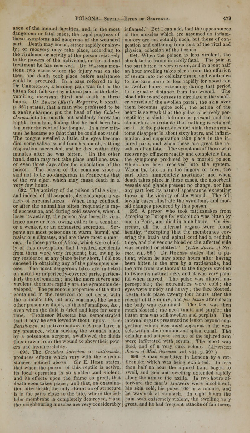 ance of the mental faculties, and, in the most dangerous or fatal cases, the rapid progress of these symptoms and gangrene of the wounded part. Death may ensue, either rapidly or slow- ly ; or recovery may take place, according to the virulence or acivity of the poison relatively to the powers of the individual, or the aid and treatment he has received. Dr. Wagner men- tions two cases w-here the injury was on the toes, and death took place before assistance could be procured. In a case referred to by Dr. Christison, a burning pain was felt in the bitten foot, followed by intense pain in the belly, vomiting, incessant thirst, and death in three hours. Dr. Braun (Rust's Magazine, b. xxxii., p. 361) states, that a man who professed to be a snake-charmer, put the head of the Coluber chersea into his mouth, but suddenly threw the reptile from him, finding that he had been bit- ten near the root of the tongue. In a few min- utes he became so faint that he could not stand. The tongue swelled a little, the eyes became dim, some saliva issued from his mouth, rattling respiration succeeded, and he died within fifty minutes after he was bitten. On the other hand, death may not take place until one, two, or even three days after the inoculation of the poison. The poison of the common viper is said not to be so dangerous in France as that of the red viper, which may cause death in a very few hours. 692. The activity of the poison of the viper, and indeed of all serpents, depends upon a va- riety of circumstances. When long confined, or after the animal has bitten frequently in rap- id succession, and during cold seasons, when it loses its activity, the poison also loses its viru- lence more or less, owing either to a scantier, or a weaker, or an exhausted secretion. Ser- pents are most poisonous in warm, humid, and ipalarious climates, and are there most numer- ous. In those parts of Africa, which were chief- ly of this description, that I visited, accidents from them were very frequent; but, owing to my residence at any place being short, I did not succeed in obtaining any of the poisonous spe- cies. The most dangerous bites are inflicted on naked or imperfectly-covered parts, particu- larly the extremities ; and the more severe and virulent, the more rapidly are the symptoms de- veloped. The poisonous properties of the fluid contained in the reservoir do not cease with the animal's life, but may continue, like some other poisonous fluids, as that of smallpox, &c., even when the fluid is dried and kept for some time. Professor Mangili has demonstrated that it may be swallowed without injury. The Fetish-men, or native doctors in Africa, have in my presence, when sucking the wounds made by a poisonous serpent, swallowed the fluids thus drawn from the wound to show their pow- ers and invulnerability. 693. The Crotalus horridus, or rattlesnake, produces effects which vary with the circum- stances noticed above. Sir E. Home states, that when the poison of this reptile is active, its local operation is so sudden and violent, and its elTects upon the frame so great, that death soon takes place ; and that, on examina- tion after death, the only alteration of structure is in the parts close to the bite, where the cel- lular membrane is completely destroyed, and the neighbouring muscles are very considerably inflamed. But I can add, that the appearances of the muscles which are assumed as inflam- matory are not actually such, but those of con- gestion and softening from loss of the vital and physical cohesion of the tissues. 694. When the poison is less virulent, the shock to the frame is rarely fatal. The pain in the part bitten is very severe, and in about half an hour swelling takes place from the efl'usion of serum into the cellular tissue, and continues to increase more or less rapidly for about ten or twelve hours, extending during that period to a greater distance from the wound. The blood afterward ceases to circulate in the small- er vessels of the swollen parts ; the skin over them becomes quite cold ; the action of the heart is so weak that the pulse is scarcely per- ceptible ; a slight delirium is present, and the stomach is so irritable that nothing is retained on it. If the patient does not sink, these symp- toms disappear in about sixty hours, and inflam- mation and suppuration take place in the in- jured parts, and when these are great the re- sult is often fatal. The symptoms of those who recover go off more readily and completely than the symptoms produced by a morbid poison which has been received into the system. When the bite is in the fingers or toes, the part often immediately mortifies ; and when death takes place in these cases, the absorbent vessels and glands present no change, nor has any part lost its natural appearance excepting those in the vicinity of the wound. The fol- lowing cases illustrate the symptoms and mor- bid changes produced by this poison. 695. A person who took rattlesnakes from America to Europe for exhibition was bitten by one in Paris, and died in nine hours. On dis- section, all the internal organs were found healthy, excepting that the membranes cov- ering the brain and spinal cord had a reddish tinge, and the venous blood on the affected side was curdled or clotted. (Edin. Journ. of Sci- ence, vii., 86.) Dr. Horner states that a pa- tient, whom he saw some hours after having been bitten in the arm by a rattlesnake, had the arm from the thorax to the fingers swollen to twice its natural size, and it was very pain- ful when moved. The pulse was almost im- perceptible ; the extremities were cold ; the eyes were muddy and heavy; the face bloated. Death took place twenty-four hours after the receipt of the injury, and five hours after death the body was examined. The face was then much bloated ; the neck tumid and purple ; the bitten arm was still swollen and purplish. The internal organs presented no lesion beyond con- gestion, which was most apparent in the ves- sels within the cranium and spinal canal. The cellular and adipose tissues of the injured arm were infiltrated with serum. The blood was fluid, and of a very dark colour. (American Journ. of Med. Sciences, vol. viii., p. 397.) 696. A man was bitten in London by a rat- tlesnake which was being exhibited. In less than half an hour the injured hand began to swell, and pain and swelling extended rapidly along the arm to the axilla. In two hours af- terward the man's answers were incoherent, his skin cold, his pulse 100 in a minute, and he was sick at stomach. In eight hours the pain was extremely violent, the swelling very great, and he had frequent attacks of faintness.