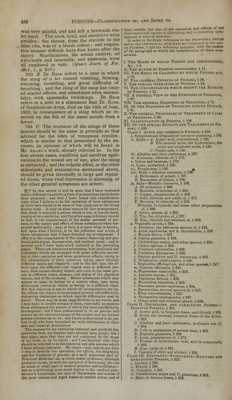 POISONS—Classification of, and Index to. was very painful, and had left a brownish vio- let mark. The neck, head, and shoulders were swollen ; the thorax, from the clavicle to the false ribs, was of a bluish colour; and respira- tion became difficult forty-four hours after the injury. Scarifications, the actual cautery, oil externally and internally, and ammonia, were all employed in vain. (Quart. Journ. of For. Med., i., p. 215) . . . , 703. B. Dr. Beck refers to a case in which the sting of a bee caused vomiting, fainting, sweating, trembling, and great difficulty of breathing ; and the sting of the wasp has caus- ed similar etfects, and sometimes even insensi- bility, with spasmodic tvvitchings. Dr. Beck refers in a note to a statement that Dr. King, of Stratford-on-Avon, died on the 14th of June, 1833, in consequence of a sting which he re- ceived on the 8th of the same month from a hornet. 704. C. The treatment of the stings of these insects should be the same in principle as that advised for the bites of venomous reptiles; which is similar to that prescribed by the an- cients, an epitome of which will be found in Mr. Adams's work, already referred to. In the less severe cases, emollient and anodyne appli- cations to the wound are of use, after the sting is extracted ; and the volatile alkali, or the other stimulants and restoratives mentioned above, should be given internally in large and repeat- ed doses, when vital depression is alarming, or the other general symptoms are severe. EZr In this article it will be seen that I have ventured upon a different classification of poisons than has hitherto been proposed ; and that I have based this classification upon what I believe to be the operation of such substances as have been found to be more or less injurious to the living human body. It may be some reas(m for this arrangement, that there is scarcely a poison which is not, or has not been, employed as a medicine, and therefore some reference should be had, in our consideration of the modus operandi of poi- sons, to the nature and effect of these substances when em- ployed medicinally ; and, in fact, it is upon what is known, and upon what I believe, to be the influence and action of these substances that I have founded my arrangement. I offer it to the examination of the closely observing and pro- found pathologist, therapeutist, and medical jurist ; and to several such I have been much iiidelited in the preceding pages. There are numerous substances, both medicinal and poisonous, which are arranged with great difficulty accord- ing to their operation and more prominent effects, owing to the circumstance of their operation taking place through different media and channels ; and to the fact that the ef- fects upon the different vital organs vary in different per- sons, from causes alreaily stated, and even in the same per- son at different times, seasons, and states of the digestive organs, and of the economy. Hence substances which may appear to some to belong to a certain class, may seein, with equal justice to others, to behmg to a different class. But this objection is one to which all arrangements are lia- ble, where the objects to be arranged present not sufficiently distinctive characters on which specific differences maybe based. There may be some imperfections in my views, and I may have to modify certain of them, especially as respects those sulistances the nature of which has lieen insufficiently investigated ; but I have endeavoured to be as precise and correct as I he extensive range of the suliject and my limited powers allowed nie to be ; and I have endeavoured to do jus- tice to all who have furnished ine with information in their able and classical productions. The reasons for my excluding chemical and juridical dis- quisitions from my treatise have already been given; but I may again state that they are not comprised by the scope of my work, or by its limits ; and I am desirous that they should be referred to in the practical and able sources which I have already indicated. My object—and, indeed, my duty —was to describe the operation, the effects, the diagnosis, and the treatment of poisons, as a most important part of Practical Medicine—as, in trulh, states of disease, although produced by art, or with the intention of destroyine life—as no mean or small part of medical practice and usefulness— and as contributing in no small degree to the medical prac- titioner's knowledge, not only of the sources and course of the most intense and rapid states of morbid action and of their results, but also of the operation and effects of oar chief medicinal agents in allerialiiig and in removing spon- taneous or natural maladies. Ill order to facilitate reference to the PRINCIPAL TOPIM and to the individual substances coinpri.'cd in the arti- cle Poisons, I add the following synopsis, with the number of the paragraph at which the consideration of them com- mences. I. The Modes in which Poisons are administered, &c., «2. II. The Action of Poisons considered, ^ 11. III. The Media or Channels by which Poisons act, t) 18. IV. The general Effects of Poisons, I) 28. V. The special Operation of Poisons, <) 34. VI. The Circumstances which modify the Effects OF Poisons, I) 51. VII. A general View of the Symptoms of Poisonino, « 67. VIII. The general Diagnosis of Poisoning, I) 73. IX. Of the Diagnosis of Poisoning during Disease, «91. X. The general Principles of Treatment in Cases of Poisoning, >> 98. XI. Classification of Poisons, ^ 106. XII. Of the special Effects and Treatment of Poi- sons, I) 108. Class I. Acrid and corrosive Poisons, <> 109. i. Symptoms and Diagnosis of corrosive poisoning, H09. ii. Acids.—A. Acetic acid, concentrated, (> 125. B. The mineral acids, the hydrochloric, the nitric and sulphuric acids, I) 132. C. Oxalic acid, I) 159. iii. Alkalies and their carbonates, I) 167. iv. Antimony, chloride of, (f 175. V. Iodine and bromine, ^ 179. vi. Lime, unslacked, I) 189. vii. Phosphorus, I) 192. 0 viii. Salts.—Alkaline corrosive, I) 196. A. Bichromate of potash, I) 197. B. Binoxalate of potash, >) 198. ii. Salts—Metallic corrosive, <) 199. A. Of Antimony, () 200. B. Bismuth, trisnitrate of, 1) 201. C. Copper, preparations of, <) 205. D. Gold, chloride and iodide of, (i 211. E. Mercury, bi-chloride of, (> 216. Nitrates, bi-cyanide, and some other preparations of, t) 226. F. Silver, nitrate of, t) 229. G. Tin, the chlorides of, 1) 231. H. Zinc, chloride and sulphate of, <) 232. X. Vegetable acrids, ti 234. a. Anemoue, the poisonous species of, () 235. b. Arum maculatum and A. drucunculus, >/ 236. c Brionia dioica, ^ 237. d. Caltha palustris, I) 238. e. Chilidonium majus, and other species, <) 239. /. Croton tigliuin, I) 240. g. Cucumis colocynthis, (/ 242. h. Cyclamen Europieum. ^ 244. i. Daphne gnidium and D. mezereum, I) 245. k. Delphinium staphysagria, I) 246. I. Euphorbia officinarium, and other specie*, ^ 247. m. Gratiola officinalis, I) 249. n. Hippomane mancinella, <) 250. 0. lotropha curcas, ^ 251. p. Juniperus Sabina, ? 252. g. Moinordica elaterium, I) 253. r. Narcissus pseudo-narcissus, () 254. s. Ranunculus, several species of, ^ 255. t. Rhus toxicodendron, t) 256. u. Stalagmitis cambogioides, I) 257. V. Other acrid and corrosive plants, I) 258. Class II. Depressing and paralyzing Poisons- Sedative Poisons, (> 261. A. Acetic acid, in frequent doses, and diluted, 1) 263. B. Acids, the mineral, frequent doses of the dilute, i, 263. C. Alkalies and their carbonates, prolonged use of, 1) 264. D. Cold or abstraction of animal heat, <) 265. E. Digitalis purpurea, (/ 266. F. Lead, preparations of, I) 275. G. Prussic or hydrocyanic acid, and its compounds, I) 289. ^ H. Zinc, oxide of, () 321. /. Vapours of ether and alcohol, fy 322. Class III. Excitants—Sfimulants—Exciting and exhausting Poisons, I) 323. Alcohol, « 324. . Ethers, (> 336. i. Camphor, t) 341. v. Chelidonium majus and C. glaucium, I) 352 T. Heat, in various forms, I) 353.