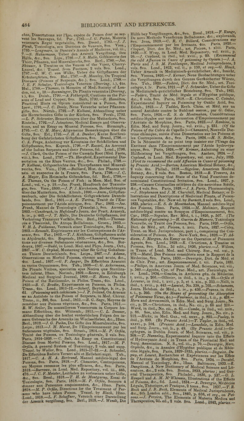 chos. Dissertations sur I'lpo, espicc de Poison doni se ser- ▼ent les Sauva?es, fol. Par., 1TS5.—7. G. Fuihn, Materia ▼enenaria Regni vegetaliilis, 8vo. Dresd., 1785.—/. J. Plenk, Toxicologia, suu Uootrina de Venrnis, 8vo. Vien., l7S5.—Lr>ngmare, in Duncan's Annals of Medicine, vol. iii., 7.-S. Hahnemann, Ueber den Arsenilt Ver^iftung, ibre Hulfe, Ac, 8vo. Lips., 1786.-7. .S. Halle. Orifth^storiedes Thier,Pflanzen, undMineralicichs,8vo. Berl., \.Sb.—Jos. Skinner, A Treatise on the Venom of the \iper, Cherry- Laurel, &c.: Tiansl. from Fontana, 2 vols. 8vo. Lond., 17S7 _G w C von Wilke, Ueber die Giftpflanzen der Krauterofirten, 8vo. Hal., 1787.—B. Mosele^. On Tropical Diseases^ (Poisons of Serpents, etc.), 8vo. Lond., 1-88.— J. E. F. Schulze, Toxicolo^ia Veterum {Doermg, i.), 4to. Hal., 1788.—TAomai, in Memoirs of Med. Society of Lon- don, Tol. v., 10.—Boenninger. De Plnntis venenatis (Dnering, i.) 4to. Duisb., 1790.—A Fothergill, CuaUons oi\ the Poi- sons of Lead and Copper, 8vo. Bath, 1790.—i{. Hamilton, Practical llinls on Opium considered as a Poison, 8vo. Ipsw., 1791.—/. C. Doelz, Neue Versuche ueber Pflanzen- gifte, 8vo. Niirub., 1792.— P. Kolbani, Abhandlung ueber die Uerrscheiiden Gifte in der Kiichen, 8vo. Presb., 1792. —L. P. Schroeter, Beiiierkun»en iiber das Mutlerkorn, 8vo. Rinteln., 1792.—/. Johnstone, Medical Essays and Observa- tions, and an Essay on Mineral Poisons, 8vo. Birmingh., 1795.—C C. H. Marc, Allgremeiue Bemerkungen iiber die Gifte, 8vo. Erl., 1795.—7. H. A. Bunker, Kurze Besohrei- bung der Gefahrlichsten Giftpflanzen, 8vo. Brand, 1796.— C. A. Frege, Anleitung zur Keuntniss der Scliidlichen und Giftpflanzen, 8vo. Kopenh., 179B.—P. Russel, An Account of the Indian Serpents and their Poisons, fol. Lond., 1796. —J. Clark, On the Poison of the Cassada Root (Med. Facts, viii.), 8vo. Lond., 1797.—Th. Horsfield, Experimental Dis- sertation on the Rhus Verrux, &c., 8vo. Philad., 1798.— P. Kolbani, Giftgeschichte des Thierpflanzcn und Mineral- reichs, 8vo. VIen., 1798.—Bulliard, Hist, des Plantes ve- Ii6n. et suspectes de la France, 8vo. Paris, 1798.—J. C. A. Mayer, Ein Heimische GiftenSchse, fol. Berl., 1798.— E. Thomas, On the Poison of Fish: in Mem. Med. Soc. of Lond., vol. v., p. 19.—Jos. Frank, Handbuch der Toxicolo- gic, 8vo. Vien., 1800.—J. P. J. Kircheisen, Beobachtungen iiber das Mutterkorn, 8vo. Altenb., 18U0.—Anon., Giftpflan- zenbuch, oder Die Schadlichsten Giftgewachste Dentch- Unds, 8vo. Berl., 1801.—tI. E. Tartra, Trailfe de I'Em- poisonnement |iar I'Acide nitrique, 8vo. Par., 1802.—Jos. Frank, Manuel de Toxicologic (Translat.), 8vo. Anvers., 1803.—Consbruch, in Hufeland's Journ. der Pract. Arzneyk, b. iv., p. 442.-7. T. Halle, Die Deutsche Giftpflanzen, ztir VerhutungTransi?erVorfalle,8vo. Berl., \Si)3.—Thomas- sin a Thuessink, De Atropa Belladonna. Groen., 1603.— V. H. L. Paldamus, Versuch einer Toxicologic, 8vo. Hal., 1803.—Renault, Experiences sur les Contrepoisonsde I'Ar- senic, 8vo. Par., 1803.—T. J. Kohlhaas, Giftpflanzen aufst in Abjidruckt, 4to. Regensb., 1805.—Vhansarel, Observa- tions sur diverses Substances v6neneuses, &c., 8vo. Bor- deaux, 1807.—Budd, in Lond. Med. and Phys. .lourn., Oct., 1807. —H^ C. Orphal, Mustcrung aller fur Giftig Gehalten- en Thiere Deutschlands, 8vo. Leips., 1807.—7. Adams, Observations on Morbid Poisons, chronic and acute, dsc, 4to. Lond., 1807.—G. F. Jaeger, De Effectibus Arsenici in varios Organismos, 8vo. Tub., 1808—C. G. Ackermann, De Plumbi Viribus, speciatim ejus Nociva quie Sterilita- tem inferat, 12mo. Norimb., 1809.—Reeve, in Edinburgh Medical and Surgical Journal, 1809.—E. Home, On the Poiscm of the Rattlesnake, in Philos. Trans., 4to. Lond., 1810.—B. C. Brodie, Exjieriments on Poisons, in Philos. Trans., 4to. Lond., 1811-12.—ScAer/, Beytrage, b. iv., p. 61. (Poisoning with colchicum.)—7. P. Ireland, On Arsenic BS an Antidote to the Poi.«ou of Serpents, in Med. Chirur. Trans., ii., 396, 8vo. Lond., 1611.—B. G. Sage, Moyens de reni6dier aux Poisims v6?etaux, &c., 8vo. Paris, 1811.— B. W. Seller, De nonnuUorum Venenorum in Corpore hu- mano Effectibus, 4to. Wiltemb., 1811. —C. L. Donner, Abhandlung iiber die hochst verderblichen Folgen des in- jiern Gebrauchs des Arseniks im Wecliselfieber, <fec., 12mo. Berl., 1812.-7. G. Puihn,T)\e Gifte des Mineralreichs, 8vo. Leips., 1813.—7. M. Murat, De I'Empoisonneinent par les Substances vegetales, 8vo. Strasb., 1814.—M. P. Orfila, Trait6 des Poisons, ou Toxicologic gSnerale, 2 vols. 8vo. Paris, 1814-1826.— C. Salt, An Essay on Constitutional Disease from Morbid Poisons, 8vo. Lond., 1817.—M. P. Orfila, A general System of Toxicology, 2 vols, and supp. Transl. by Waller. 8to. Lond., 1815-17-21.—X. Schnabel, De Effectibus Radicis Veratri albi et Hellebori nigri. Tub., 1817.—C. A. H. A. Bertrand, Manuel medico-legal des Poisons, 8vo. Paris, 1818.—F. Chaussier, Contiepoisons, ou Moyens reconnus les plus efficaoes, &c., 8vo. Pans, J8I8.—Burrows, in Lond. Med. Repository, vol. iii., 445, 476.-7. C. F. Meister, Leitfaden zu vorlesenen ueber Gifte, &c., 8vo. Bresl., 1818.—T. H. de Montgarny, Essai de Toxicologie, 8vo. Paris, 1818.—.1/. P. Orfila. Secours i donner aux Personnes empoisonnfies, &c., 12mo. Paris, I818._jU. p. Orfila, Directions for the Treatment of Per- sons who have taken Poison. Transl. by Black, 12mo. Lond., 1818.—i. F. Schaffner, Versuch einer Darstellung der Arsenik vergiftung, 8vo. Berl., 1818.—7. Wendt, Die Hiilfe bey Vergiftungen, Ac, Svo. Bresl., 1818.—F.Run^e, De novo Methodo Veneficium Belladonna;, <fcc.. explorandl, 8vo. Jena, 1819.-C. R. C. Billard, Considerations »ur I'Empoisonnement par les Irritants, 4to. Paris, 1»^U.— Cloquet, Diet, des Sc. M6d., art. Poison, t. xlm. Pans, 1820.—S. Wray, in Lond. Med. Repository, vol. xviii., p. 26.-7. Copland, in ibid., vol. xviii., p. 29. (Recommend the cojd Affusion in Cases nf poisoning by Opium.)—J. A. Paris and 7. S. M. Fonblanque, Medical Jurisprudence, 3 vols. 8vo. Lond., 1823, vol. ii., p. 130, et seq.—G. Hinck, Ueber Arsenik in Medizini.sch-gcrichtlicher, &r.., Insicht, 8vo. Vienna, 1820.-7. Kemer, Neue Beobachtungen ueber die Vergiftungen durch den Genuss Geraucherter Wiirste, 8vo. Tub., 1820.—Fodere, Diet, des Sc. Med., art. Toxi- cologie, t. Iv. Paris, 1821.—P. 7. Schneider, Ueberdie Gifte in Medizinisch-gcrichtlicher Beziehung. Svo, Tub., 1821. —Fodere, Traite de M6d. legale et d'Hygiene publique, <tc., 6 vols. Svo. Paris, 1818.—iJ. Christison, C. Coindet, Experimental Inquiry on Poisoning by Oxalic Acid, Svo. Edinb., 1823.— 7. Taddei, Rech. Chim. et M^d. sur un nouvel Antidote contre le Sublim6 oorros., par G. Odier, Svo. Paris, 1824.—E. S. de Montmnhon, Considerations medico-lfegales sur une Accusation d'Empoisonnement par I'Acetate de Morphine, Svo. Paris, 1823.—7. Rankine, in Edin. Med. and Surg. Joum., vol. xviii., p. 231. (Of the Poison of the Cobra de Capello.)—Chansarel, Nouvelle Doc- trine chimique, suivie d'une Dissertation sur les Poisons et les Coiitrepoisons, &c., Svo. Paris, 1824.—H. S. Heller, De la Necessity de ne point trop insister sur I'Usage des Excitans dans I'Empoisonnement par I'Acide hydro-cya- nique, 8vo. Paris, 1824.—W. Krimer, Anleitung zu einer Hiilfleistung bei Vergiftungen, Svo. Aachen, 1824. — 7. Copland, in Lond. Med. Repository, vol. iiv., July, 1825. (First to recommend the cold Affusion in Cases of poisoning by Prussic Acid.)—Burton, American Medical Botany, <tc., 2 vols. 4to. Philad., 1S18.—Bigelow, American Medical Botany, &c., 2 vols. Svo. Boston, 1819.—B. Trovers, An Inquiry concerning that State of the Vital Functions de- nominated Constitutional Irritation, Svo. Lond., 1827, p. 258.—Causes Criminelles c61ebrcsdu dix-neuvieme Siecle, &c.,4 vols. Svo. Paris, 1828.—7. A. Paris, Pharmacologia. —7. Stephenson and 7. M. Churchill, Medical Botany, or Il- lustrations and Descriptions of Medicinal Plants, of Poison- ous Vegetables, (tc. New ed. by Purne«, 2 vols. Svo. Lond., 1835, pluries.—E. S. de Montmahon, Manuel m6dico-iegal des Poisons, 12mo. Paris, 1824.—M. Mohnier, Rapport ni6dico-legal contre un Soupcon d'Empoisonnement, 8vo. Car., ]825.—Segalas, Rev. M^d., t. i., IS26, p. 507. (The Rationale of poisoning.)—H. Guerin de Mamers, Toxicologie Nouvelle, ou Trait6 des Poisons, Svo. Paris, 1826.—Orfila, Diet, de M6d., art. Poison, t. xvii. Paris, 1827.—Coley, Treat, on Med. Jurisprudence, part i., comprising the Con- sideration of Poisons, &c. New-York, Svo., 1828.—T. Ad- dison, 7. Morgan. An Essay on the Operation of Poisonous Agents, Svo. Lond., 1829.—ii. Christison, A Treatise on Poisons, Svo. Edin., 3d edit., 1836, pluries.—7. Wilson, in Trans, of Lond. Med. and Chirurg. Soc., vol. xxi., p. 272.—Mutel, Des Poisons consid6riis sous le Rapport de la Medecine, Svo. Pans, 1830.—Devergie, Diet, de M6d. et de Chir. Prat., art. Empoisonnement. t. vii. Paris, 1831. — Philips, in American Journ. of Med. Sciences, vol. viii., p. 540.—Apjohn, Cyc. of Prac. Med., art. Toxicology, vol. iv. Lond., 1834.—Gmelin, in Archives g6n. de Mfedecine. t. xviii., p. 266.—OHtrier, in ibid., t. ix., p. 99.—Orfila et Lesueur, in ibid., t. xvii., p. 5, et t. xix., p. 325.—.Va»t, in ibid., t. xviii., p. 4i5.—Lancet, No. 338, p. 705.—ScAumann, Jouni. Hebdom. de Med., t. iv., p. 436.—Prauez, in ibid., t. i., p. 395. (On the Means of preventing the Absorption of Poisonous Virus, ifC.)—Foumier, in ibid., t. ii., p. 424.— Horn and Arrowsmith, in Edin. Med. and Surg. Journ., No. cii., p. 'i8.—Christison, in ibid., No. cii., p. 66 and 219.— Ward, in ibid., No. cii., p. 61.—Com6e, in ibid., vol. xxix., p. 86. See, also, Edin. Med. and Surg. Journ., No. civ., p. 212.—HicAri, in Med. Gaz., vol. xxiv., p. 895.—PooZey, in ibid., p. 859. (By Prussic Acid.)—T. Taylor, in ibid., vol. xxxvi., p. 104. {Prussia Acid.)—Lonsdale, in Edin. Med. and Surg. Journ., vol. li., p. 49. (By Prussic Acid.)—Ge- oghegan, in Dublin Journ. of Med. Sciences, vol. viii., p. 308.—T. Nunneley, Experimental Inquiry into the Effects of Hydrocyanic Acid ; in Trans, of the Provincial Med. and Surg. Association. N. S., vol. iii., p. 70.—Devergie, Marc, Orphila, <fcc., iu Annales d'Hygidne publique et de M6de- cine legale, Svo. Paris, 1829-1835, pluries.—Deguise. Dur puy, et Ijeuret, Recherches et Experiences sur les Effets de I'Acetate de Morphine, Svo. Paris, 1834. Ducatel, Manual of Toxicology, Ac, 12mo. Baltimore, 1833.—i!. Dunglison, A New Dictionary of Medical Science and Lit- erature, &c., 2 vols. Svo. Boston, 1833, pluries ; and Gen- eral Therapeutics, Svo. Philadel., 1836, p. 537.—G. L. Roupell and A. M. M'Wliinnie, Illustrations of the Effects of Poisons, &c., fol. Lond., 1634.—A. Devergie, Med6cine Legale, Th6onque, et Pratique, 2 toms.. Svo. 1837 —T R. Beck and 7. B. Beck, Elements of Medical Jurispi^dence, &c., 6th London edit Svo., 1840, p. 658, et seu, on Pot- ions.—7. Perena, The Elements of Materia Medica and Therapeutics, 2d. ed., 2 vols. Svo. Land., 1842 pluries —