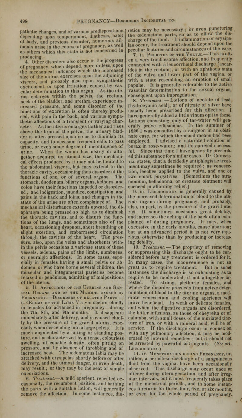 pathetic changes, and of various predispositions depending upon temperament, diathesis, habit of body, and previous disorder, numerous ail- ments arise in the course of pregnancy, as well as others which this state is nut concerned in producing. 4. Other disorders also occur in the progress of pregnancy, which depend, more or less, upon the mechanical influence which the increased size of the uterus exercises upon the adjommg viscera, and probably also upon sympathetic excitement, or upon irritation, caused by vas- cular determination to this organ. As the ute- rus enlarges within the pelvis, the rectum, neck of the bladder, and urethra experience in- creased pressure, and some disorder of the functions of excretion is often thereby produ- ced, with pain in the back, and various sympa- thetic affections of a transient or varying char- acter. As the uterus enlarges farther and rises above the brim of the pelvis, the urinary blad- der is often pressed upon so as to diminish its capacity, and to occasion frequent calls to pass urine, or even some degree of incontinence of urine. When the womb has nearly or alto- gether acquired its utmost size, the mechani- cal effects produced by it may not be limited to the abdominal viscera, but may extend to the thoracic cavity, occasioning thus disorder of the functions of one, or of several organs. The stomach, duodenum, biliary organs, kidneys, and colon have their functions impeded or disorder- ed ; and indigestion, jaundice, constipation, and pains in the back and loins, and changes in the state of the urine are often complained of The mechanical disturbance extends upward, the di- aphragm being pressed so high as to diminish the thoiacic cavities, and to disturb the func- tions of the lungs, and sometimes also of the heart, occasioning dyspnoea, short breathing on slight exertion, and embarrassed circulation through the cavities of the heart. The pres- sure, also, upon the veins and absorbents with- in the pelvis occasions a varicose state of these vessels, oedema, pains of the limbs, numbness, or neuralgic affections. In some cases, espe- cially in females having a small pelvis or ab- domen, or who have borne several children, the muscular and integumental parieties become relaxed or pendulous, admitting of malpositions of the uterus. 5. IF. Affections of the Uterine and Gen- ital Organs and of the Mammae, caused by Pregnancy.—Disorders of related Parts.— i..CEDEMA OF THE Labia Vulv^e occurs chiefly in females far advanced in pregnancy—during the 7th, 8th, and Sth months. It disappears immediately after delivery, and is caused chief- ly by the pressure of the gravid uterus, espe- cially when descending into a large pelvis. It is much augmented by a sitting or standing pos- ture, and is characterized by a tense, colourless swelling, of equable density, often pitting on pressure, and by absence of throbbing and of increased heat. The oedematous labia may be attacked with erysipelas shortly before or after delivery, and the utmost danger, or even death, may result; or they may be the seat of simple excoriations. 6. Treatment.—A mild aperient, repeated oc- casionally, the recumbent position, and bathing the parts with a suitable lotion, will generally remove the affection. In some instances, diu- retics may be necessary; or even puncturing the oedematous parts, so as to allow the dis- charge of the fluid. If inflammation or erysipe- las occur, the treatment should depend upon the peculiar features and circumstances of the caiie. 7. ii. Pruritus of the Vulvae.—This is oft- en a very troublesome affection, and frequently connected with a leucorrhceal discharge [ascar- ides in the rectum], or with an aphthous state of the vulva and lower part of the vagina, or with a state resembling an eruption of small papulae. It is generally referable to the active vascular determination to the sexual organs, consequent upon impregnation. 8. Treatment.—Lotions of acetate of lead, [hydrocyanic acid], or of nitrate of silver have usually been prescribed for this affection. I have generally added a little vinum opii to these. Lotions consisting only of tar-water will gen- erally prove efficacious. In the summer of 1826 I was consulted by a surgeon in an obsti- nate case, for which the usual means had been employed. I advised a saturated solution of borax in rose-water ; and this proved success- ful. Since that time I have generally prescrib- ed this substance for similar cases. Dr. Church- ill states, that a decidedly antiphlogistic treat- ment may sometimes be required ; as venesec- tion, leeches applied to the vulva, and one or two smart purgatives. [Sometimes the stra- monium, belladonna, or creasote ointment will succeed in affording relief] 9. iii. Leucorrhcea is generally caused by the increased determination of blood to the ute- rine organs during pregnancy, and probably, also, in part, by the pressure of the gravid ute- rus. It sometimes occasions great debility, and increases the aching of the back often com- plained of during pregnancy. It may, when excessive in the early months, cause abortion; but at an advanced period it is not very inju- rious, otherwise than by producing or increas- ing debility. 10. Treatment. — The propriety of removing or suppressing this discharge ought to be con- sidered before any treatment is ordered for it. In many cases, the inconvenience is not so great as to require treatment. But in some instances the discharge is so exhausting as to require to be moderated, if not altogether ar- rested. To strong, plethoric females, and where the disorder proceeds from active deter- mination of blood to the uterine organs, a mod- erate venesection and cooling aperients will prove beneficial. In weak or delicate females, and when the digestive orgarts are disordered, the bitter infusions, as those of cheyreita or of calumba, with small doses of the muriated tinc- ture of iron, or with a mineral acid, will be of service. If the discharge occur in connexion with any pulmonary aftection, it may be mod- erated by internal remedies ; but it should not be arrested by powerful astringents. {See art. Leucorrhcea.) 11. iv. Menstruation nuRiNG Pregnancy, or, rather, a periodical discharge of a sanguineous fluid from the vagina, have been occasionally observed. This discharge may occur once or ofiener during utero-gestation, and after irreg- ular intervals, but it most frequently takes place at the menstrual periods, and in some instan- ces it returns for three, four, five, or six months, or even lor the whole period of pregnancy.