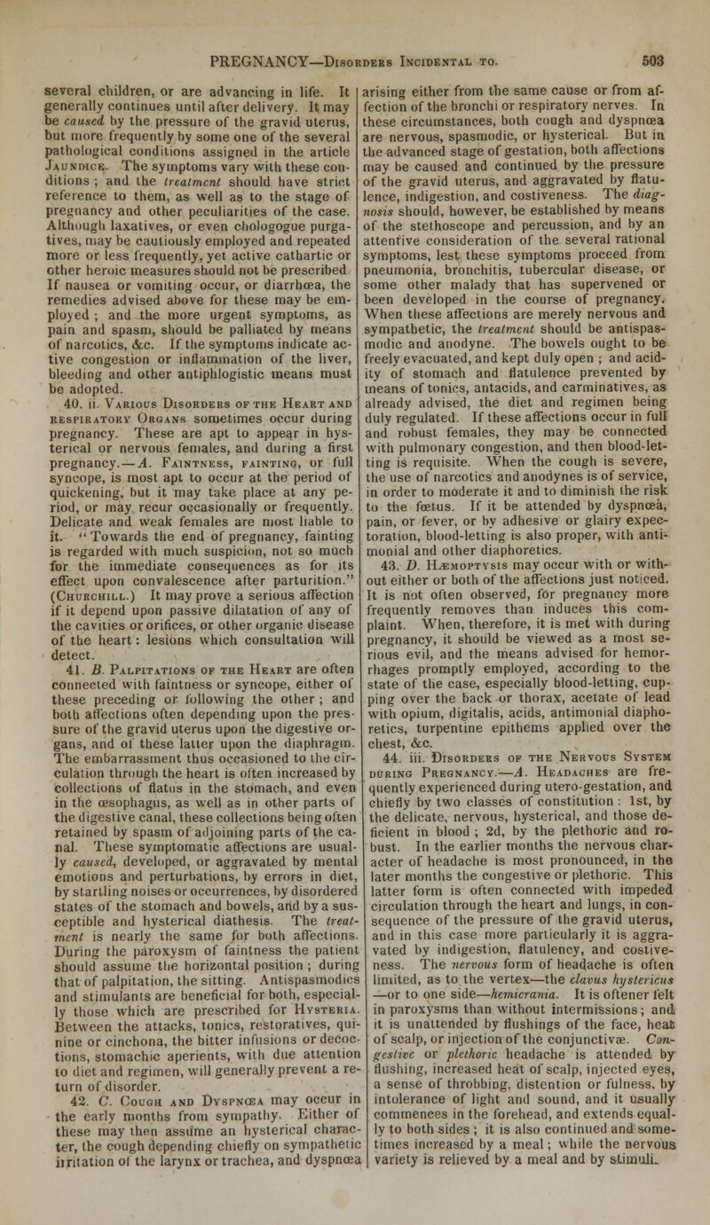 several children, or are advancing in life. It generally continues until after delivery. It may be caused by the pressure of the gravid uterus, but more frequently by some one of the several pathological conditions assigned in the article Jaundice. The symptoms vary with these con- ditions ; and the treatment should have strict reference to them, as well as to the stage of pregnancy and other peculiarities of the case. Although laxatives, or even chologogue purga- tives, may be cautiously employed and repeated more or less frequently, yet active cathartic or other heroic measures should not be prescribed If nausea or vomiting occur, or diarrhoea, the remedies advised above for these may be em- ployed ; and the more urgent symptoms, as pain and spasm, should be palliated by means of narcotics, &-c. If the symptoms indicate ac- tive congestion or inflammation of the liver, bleeding and other antiphlogistic means must be adopted. 40. ij. Various Disorders of the Heart and RESPIRATORY Organs sometimes occur during pregnancy. These are apt to appear in hys- terical or nervous females, and during a first pregnancy. — A. Faintness, fainting, or full syncope, is most apt to occur at the period of quickening, but it may take place at any pe- riod, or may recur occasionally or frequently. Delicate and weak females are most liable to it. Towards the end of pregnancy, fainting is regarded with much suspicion, not so much for the immediate consequences as for its effect upon convalescence after parturition. (Churchill.) It may prove a serious affection if it depend upon passive dilatation of any of the cavities or orifices, or other organic disease of the heart: lesions which consultation will detect. 41. B. Palpitations of the Heart are often connected with faintness or syncope, either of these preceding or following the other ; and both affections often depending upon the pres- sure of the gravid uterus upon the digestive or- gans, and of these latter upon the diaphragm. The embarrassment thus occasioned to the cir- culation through the heart is often increased by collections of flatus in the stomach, and even in the oesophagus, as well as in other parts of the digestive canal, these collections being often retained by spasm of adjoining parts of the ca- nal. These symptomatic affections are usual- ly caused, developed, or aggravated by mental emotions and perturbations, by errors in diet, by startling noises or occurrences, by disordered stales of the stomach and bowels, and by a sus- ceptible and hysterical diathesis. The treat- ment is nearly the same for both affections. During the paroxysm of faintness the patient should assume the horizontal position ; during that of palpitation, the sitting. Antispasmodics and stimulants are beneficial for both, especial- ly those which are prescribed for Hysteria. Between the attacks, tonics, restoratives, qui- nine or cinchona, the bitter infusions or decoc- tions, stomachic aperients, with due attention to diet and regimen, will generally prevent a re- turn of disorder. 42. C. Cough and Dyspncea may occur in the early months from sympathy. Either of these may then assume an hysterical charac- ter, the cough depending chiefly on sympathetic iiritation of the larynx or trachea, and dyspnoea arising either from the same cause or from af- fection of the bronchi or respiratory nerves. In these circumstances, both cough and dyspnoea are nervous, spasmodic, or hysterical. But in the advanced stage of gestation, both affections may be caused and continued by the pressure of the gravid uterus, and aggravated by flatu- lence, indigestion, and costiveness. The diag- nosis should, however, be established by means of the stethoscope and percussion, and by an attentive consideration of the several rational symptoms, lest these symptoms proceed from pneumonia, bronchitis, tubercular disease, or some other malady that has supervened or been developed in the course of pregnancy. When these affections are merely nervous and sympathetic, the treatment should be antispas- modic and anodyne. The bowels ought to be freely evacuated, and kept duly open ; and acid- ity of stomach and flatulence prevented by means of tonics, antacids, and carminatives, as already advised, the diet and regimen being duly regulated. If these affections occur in full and robust females, they may be connected with pulmonary congestion, and then blood-let- ting is requisite. When the cough is severe, the use of narcotics and anodynes is of service, in order to moderate it and to diminish the risk to the foetus. If it be attended by dyspnoea, pain, or fever, or by adhesive or glairy expec- toration, blood-letting is also proper, with anti- monial and other diaphoretics. 43. D. Hemoptysis may occur with or with- out either or both of the affections just noticed. It is not often observed, for pregnancy more frequently removes than induces this com- plaint. When, tlierefore, it is met with during pregnancy, it should be viewed as a most se- rious evil, and the means advised for hemor- rhages promptly employed, according to the state of the case, especially blood-letting, cup- ping over the back or thorax, acetate of lead with opium, digitalis, acids, antimonial diapho- retics, turpentine epithems applied over the chest, &c. 44. iii. Disorders op the Nervous System during Pregnancy.—A. Headaches are fre- quently experienced during utero-gestation, and chiefly by two classes of constitution : 1st, by the delicate, nervous, hysterical, and those de- ficient in blood ; 2d, by the plethoric and ro- bust. In the earlier months the nervous char- acter of headache is most pronounced, in the later months the congestive or plethoric. This latter form is often connected with impeded circulation through the heart and lungs, in con- sequence of the pressure of the gravid uterus, and in this case more particularly it is aggra- vated by indigestion, flatulency, and costive- ness. The nervous form of headache is often limited, as to the vertex—the clavus hystericus —or to one side—hemicrania. It is oftener felt in paroxysms than without intermissions; and it is unattended by flushings of the face, heat of scalp, or injection of the conjunctivae. Can- geslivc or plethoric headache is attended by flushing, increased heat of scalp, injected eyes, a sense of throbbing, distention or fulness, by intolerance of light and sound, and it usually commences in the forehead, and extends equal- ly to both sides ; it is also continued and some- times increased by a meal; while the nervous variety is relieved by a meal and by stimuli..