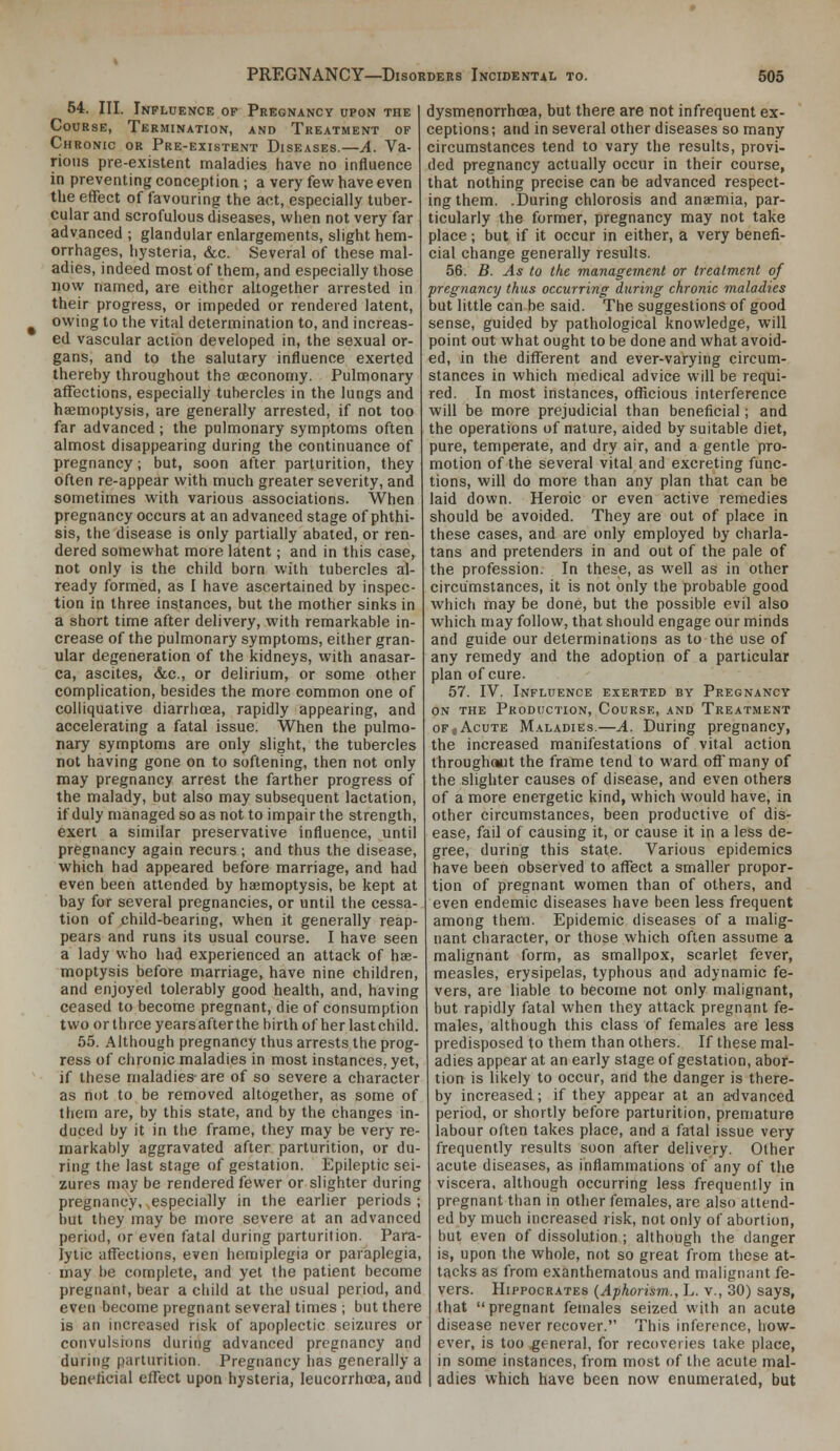 54. III. Influence op Pregnancy upon the Course, Termination, and Treatment of Chronic or Pre-existent Diseases.—A. Va- rious pre-existent maladies have no influence in preventing conception ; a very few have even the effect of favouring the act, especially tuber- cular and scrofulous diseases, when not very far advanced ; glandular enlargements, slight hem- orrhages, hysteria, &c. Several of these mal- adies, indeed most of them, and especially those HOW named, are either altogether arrested in their progress, or impeded or rendered latent, owing to the vital determination to, and increas- ed vascular action developed in, the sexual or- gans, and to the salutary influence exerted thereby throughout the ceconomy. Pulmonary affections, especially tubercles in the lungs and haemoptysis, are generally arrested, if not too far advanced ; the pulmonary symptoms often almost disappearing during the continuance of pregnancy; but, soon after parturition, they often re-appear with much greater severity, and sometimes with various associations. When pregnancy occurs at an advanced stage of phthi- sis, the disease is only partially abated, or ren- dered somewhat more latent; and in this case, not only is the child born with tubercles al- ready formed, as I have ascertained by inspec- tion in three instances, but the mother sinks in a short time after delivery, with remarkable in- crease of the pulmonary symptoms, either gran- ular degeneration of the kidneys, with anasar- ca, ascites, &c., or delirium, or some other complication, besides the more common one of colliquative diarrlioea, rapidly appearing, and accelerating a fatal issue. When the pulmo- nary symptoms are only slight, the tubercles not having gone on to softening, then not only may pregnancy arrest the farther progress of the malady, but also may subsequent lactation, if duly managed so as not to impair the strength, exert a similar preservative influence, until pregnancy again recurs ; and thus the disease, which had appeared before marriage, and had even been attended by haemoptysis, be kept at bay for several pregnancies, or until the cessa- tion of child-bearing, when it generally reap- pears and runs its usual course. I have seen a lady who had experienced an attack of hae- moptysis before marriage, have nine children, and enjoyed tolerably good health, and, having ceased to become pregnant, die of consumption two or three years after the birth of her last child. 55. Although pregnancy thus arrests the prog- ress of chronic maladies in most instances, yet, if these maladies- are of so severe a character as not to be removed altogether, as some of them are, by this state, and by the changes in- duced by it in the frame, they may be very re- markably aggravated after parturition, or du- ring the last stage of gestation. Epileptic sei- zures may be rendered fewer or slighter during pregnancy, especially in the earlier periods ; but they may be more severe at an advanced period, or even fatal during parturition. Para- lytic affections, even hemiplegia or paraplegia, may be complete, and yet the patient become pregnant, bear a child at the usual period, and even become pregnant several times ; but there is an increased risk of apoplectic seizures or convulsions during advanced pregnancy and during parturition. Pregnancy has generally a beneflcial effect upon hysteria, leucorrhcea, and dysmenorrhoea, but there are not infrequent ex- ceptions; and in several other diseases so many circumstances tend to vary the results, provi- ded pregnancy actually occur in their course, that nothing precise can be advanced respect- ing them. .During chlorosis and anaemia, par- ticularly the former, pregnancy may not take place; but if it occur in either, a very benefi- cial change generally results. 56. B. As to the management or treatment of pregnancy thus occurring during chronic maladies but little can be said. The suggestions of good sense, guided by pathological knowledge, will point out what ought to be done and what avoid- ed, in the different and ever-varying circum- stances in which medical advice will be requi- red. In most instances, officious interference will be more prejudicial than beneficial; and the operations of nature, aided by suitable diet, pure, temperate, and dry air, and a gentle pro- motion of the several vital and excreting func- tions, will do more than any plan that can be laid down. Heroic or even active remedies should be avoided. They are out of place in these cases, and are only employed by charla- tans and pretenders in and out of the pale of the profession. In these, as well as in other circumstances, it is not only the probable good which may be done, but the possible evil also which may follow, that should engage our minds and guide our determinations as to the use of any remedy and the adoption of a particular plan of cure. 57. IV. Influence exerted by Pregnancy ON the Production, Course, and Treatment OF,Acute Maladies.—A. During pregnancy, the increased manifestations of vital action throughaut the frame tend to ward off many of the slighter causes of disease, and even others of a more energetic kind, which would have, in other circumstances, been productive of dis- ease, fail of causing it, or cause it in a less de- gree, during this state. Various epidemics have been observed to affect a smaller propor- tion of pregnant women than of others, and even endemic diseases have been less frequent among them. Epidemic diseases of a malig- nant character, or those which often assume a malignant form, as smallpox, scarlet fever, measles, erysipelas, typhous and adynamic fe- vers, are liable to become not only malignant, but rapidly fatal when they attack pregnant fe- males, although this class of females are less predisposed to them than others. If these mal- adies appear at an early stage of gestation, abor- tion is likely to occur, and the danger is there- by increased ; if they appear at an advanced period, or shortly before parturition, premature labour often takes place, and a fatal issue very frequently results soon after delivery. Other acute diseases, as inflammations of any of the viscera, although occurring less frequently in pregnant than in other females, are also attend- ed by much increased risk, not only of abortion, but even of dissolution ; although the danger is, upon the whole, not so great from these at- tacks as from exanthematous and malignant fe- vers. Hippocrates {Aphorism., L. v., 30) says, that pregnant females seized with an acute disease never recover. This inference, how- ever, is too .general, for recoveries take place, in some instances, from most of the acute mal- adies which have been now enumerated, but