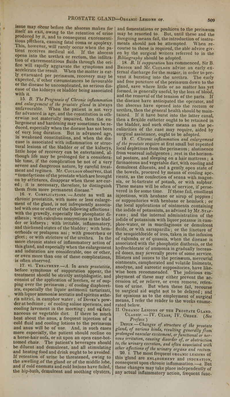 PROSTATE GLAND—Organic Lesions issue may occur before the abscess makes for Itself an exit, owing to the retention of urine produced by it, and to consequent excrementi- ti^ous plethora, causing fatal coma or apoplexy. Ihis, however, will rarely occur when the pa- tient receives medical aid. If the abscess opens into the urethra or rectum, the infiltra- tion ol excrementitious fluids through the ori- fice will rapidly aggravate the symptoms and accelerate the result. When the matter is ear- ly evacuated per perinaeum, recovery may be expected, if other circumstances be favourable or the disease be uncomplicated, no serious dis- ease of the kidneys or bladder being associated with it. 15. B. The Prognosis of Chronic inflammation and enlargement of the prostate gland is always unfavourable. When the patient is not very far advanced in age, and the constitution is oth- erwise not materially impaired, then the en- largement and hardening may sometimes be re- duced, especially when the disease has not been of very long duration. But in advanced age, in weakened constitutions, and when the dis- ease is associated with inflammation or struc- tural lesions of the bladder or of the kidneys, little hope of recovery can be entertained, al- though life may be prolonged for a considera- ble time, if the complication be not of a very severe and dangerous nature, by careful treat- ment and regimen. Mr. Coulson observes, that  tumefactions of the prostate which are brought on by strictures, disappear when these are cur- ed ; it is necessary, therefore, to distinguish them from more permanent disease. 16. V. CoMPLic.4.TioNs.—Acute as well as chronic prostatitis, with more or less enlarge- ment of the gland, is not infrequently associa- ted with one or other of the following affections: with the gravelly, especially the phosphatic di- athesis ; with calculous concretions in the blad- der or kidneys; with irritable, inflammatory, and thickened states of the bladder; with hem- orrhoids or prolapsus ani; with gonorrhoea or gleet; or with stricture of the urethra. In the more chronic states of inflammatory action of this gland, and especially when the enlargement and induration are considerable, one or other, or even more than one of these complications, is often observed. 17. vi. Treatment.—A. In acute prostatitis, before symptoms of suppuration appear, the treatment should be strictly antiphlogistic, and consist of the application of leeches, or of cup- ping over the perinaeum ; of coohng diaphoret- ics, especially the liquor antimonii tartarizati, with liquor ammoniae acetatis and spiritus aethe- ris nitrici, in camphor water ; of Dover's pow- der at bedtime ; of cooling saline aperients, and cooling lavement in the morning; and oS fari- naceous or vegetable diet. If there be much heat about the anus, a frequent injection of a cold fluid and cooling lotions to the perinaeum and anus will be of use. And, in such cases more especially, the patient should recline on a horse-hair sofa, or sit upon an open cane-bot- tomed chair. The patient's beverages should be diluent and demulcent, and all stimulating and heating food and drink ought to be avoided. If retention of urine be threatened, owing to the swelling of the gland or of the middle lobe, and if cold enemata and cold lotions have failed, the hip-bath, demulcent and soothing clysters, 509 and fomentations or poultices to the perinaeum may be resorted to. But, until these and the foregoing means fail, the introduction of instru- ments should not be attempted. When re- course to these is required, the able advice giv- en by the surgical writers referred to in the Bibliography should be adopted. 18. ii. If s?<;)j)Mra<io« has commenced, Sir B. Brodie and Mr. Coulson advise an early ex- ternal discharge for the maUer, in order to pre- vent it bursting into the urethra. The early and free puncture of the perinasum down to the gland, save where little or no matter has yet formed, is generally useful, by the loss of blood, and the removal of the tension of the parts. If the disease have anticipated the operator, and the abscess have opened into the rectum or urethra, then the general health should be main- tained. If it have burst into the latter canal, then a flexible catheter ought to be retained in the bladder, and such other means as the pe- culiarities of the case may require, aided by surgical assistance, ought to be adopted. 19. C Chronic inflammation and enlargement of the prostate require at first small but repeated local depletions from the perinaeum; abstinence from venereal indulgences ; rest in the horizon- tal posture, and sleeping on a hair mattress ; a farinaceous and vegetable diet, with cooling and demulcent diluents, and a gently open state of the bowels, procured by means of cooling ape- rients, as the confection of senna with magne- sia, or bi-tartrate of potash, or with sulphur. These means will be often of service, if perse- vered in for some time. If these fail, emollient injections, with henbane or sirup of poppies ; or suppositories with henbane or hemlock; or the local applications of ointments containing the iodide of potassium, as advised by Mr. Staf- ford ; and the internal administration of the iodide of potassium with liquor potassai in cam- phor-water, or in mucilaginous or demulcent fluids, or with sarsaparilla; or the tincture of the sesquichloride of iron, taken in the infusion of calumba or of quassia, when the disease is associated with the phosphatic diathesis, or the hydrochlorate of ammonia in gradually increas- ed doses, may severally prove of some service. Blasters and issues to the perinaeum, mercurial ointments, camphorated and volatile liniments, anodyne, and narcotic suppositories, have like- wise been recommended. The judicious em- ployment of these may either prevent the ac- cession of, or relieve, or even remove, reten- tion of urine. But when these fail, recourse to surgical aid ought not to be delayed; and for opinions as to the employment of surgical means, I refer the reader to the works enume- rated below. II. Organic Lesions of the Prostate Gland Classif. —IV. Class, IV. Order. {See Preface.) DEjiti^—Changes of structure of the prostate gland, of various kinds, resulting generally from, prolonged vascular excitement, or functional or ner- vous irritation, causing disorder of, or obstruction to, the urinary excretion, and often associated with other affections of the urinary organs and rectum. 20. i. The most frequent organic lesions of this gland are enlargement and induration, consequent upon chronic inflammation.—a. But these changes may take place independently of any actual inflammatory action, frequent func-