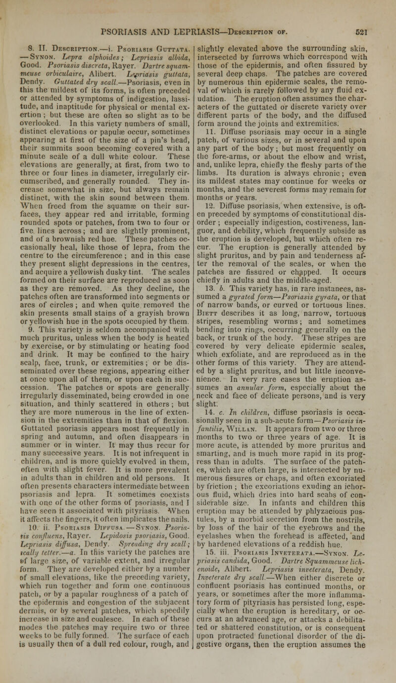 8. II. Description.—i. Psoriasis Guttata. — Synon. Lepra alpkoides; Lepriasis albida, Good. Psoriasisdiscrcta,'Rayex. Dartresquam- meuse orbiculaire, Alibert. Lv>riasis guilata, Dendy- Gutlated dry scall.—Psoriasis, even in this the mildest of its fornns, is often preceded or attended by symptoms of indigestion, lassi- tude, and inaptitude for physical or mental ex- ertion ; but these are often so slight as to be overlooked. In this variety numbers of small, distinct elevations or papulae occur, sometimes appearing at first of the size of a pin's head, their summits soon becoming covered with a minute scale of a dull white colour. These elevations are generally, at first, from two to three or four lines in diameter, irregularly cir- cumscribed, and generally rounded. They in- crease somewhat in size, but always remain distinct, with the skin sound between them. When freed from the squamae on their sur- faces, they appear red and irritable, forming rounded spots or patches, from two to four or five lines across; and are slightly prominent, and of a brownish red hue. These patches oc- casionally heal, like those of lepra, from the centre to the circumference ; and in this case they present slight depressions in the centres, and acquire a yellowish dusky tint. The scales formed on their surface are reproduced as soon as they are removed. As they decline, the patches often are transformed into segments or arcs of circles; and when quite removed the skin presents small stains of a grayish brown or yellowish hue in the spots occupied by them. 9. This variety is seldom accompanied with much pruritus, unless wiien the body is heated by exercise, or by stimulating or heating food and drink. It may be confined to the hairy scalp, face, trunk, or extremities; or be dis- seminated over these regions, appearing either at once upon all of them, or upon each in suc- cession. The patches or spots are generally irregularly disseminated, being crowded in one situation, and thinly scattered in others; but they are more numerous in the line of exten- sion in the extremities than in that of flexion. Guttated psoriasis appears most frequently in spring and autumn, and often disappears in summer or in winter. It may thus recur for many successive years. It is not infrequent in children, and is more quickly evolved in them, often with slight fever. It is more prevalent in adults than in children and old persons. It often presents characters intermediate between psoriasis and lepra. It sometimes coexists with one of the other forms of psoriasis, and I have seen it associated with pityriasis. When it aflects the fingers, it often implicates the nails. 10. ii. Psoriasis Diffusa. — Svnon. Psoria- tis cooijluens, Rayer. Lepidosis psoriasis, Good. Lepriasis diffusa, Dendy. Spreading dry scall; tcalli/ tetter.—a. In this variety the patches are «)f large size, of variable extent, and irregular form. They are developed either by a number of small elevations, like the preceding variety, which run together and form one continuous patch, or by a papular roughness of a patch of the epidermis and congestion of the subjacent dermis, or by several patches, which speedily inciease in size and coalesce. In each of these modes the patches may require two or three weeks to be fully formed. The surface of each is usually then of a dull red colour, rough, and slightly elevated above the surrounding skin, intersected by furrows which correspond with those of the epidermis, and often fissured by several deep chaps. The patches are covered by numerous thin epidermic scales, the remo- val of which is rarely followed by any fluid ex- udation. The eruption often assumes the char- acters of the guttated or discrete variety over different parts of the body, and the diffused form around the joints and extremities. 11. Diffuse psoriasis may occur in a single patch, of various sizes, or in several and upon any part of the body; but most frequently on the fore-arms, or about the elbow and wrist, and, unlike lepra, chiefly the fleshy parts of the limbs. Its duration is always chronic; even its mildest states may continue for weeks or months, and the severest forms may remain for months or years. 12. Diffuse psoriasis, when extensive, is oft- en preceded by symptoms of constitutional dis- order ; especially indigestion, costiveness, lan- guor, and debility, which frequently subside as the eruption is developed, but which often re- cur. The eruption is generally attended by slight pruritus, and by pain and tenderness af- ter the removal of the scales, or when the patches are fissured or chapped. It occurs chiefly in adults and the middle-aged. 13. b. This variety has, in rare instances, as- sumed a gyrated fonn—Psoriasis gyrata, or that of narrow bands, or curved or tortuous lines. BiETT describes it as long, narrow, tortuous stripes, resembling worms; and sometimes bending into rings, occurring generally on the back, or trunk of the body. These stripes are covered by very delicate epidermic scales, which exfoliate, and are reproduced as in the other forms of this variety. They are attend- ed by a slight pruritus, and but little inconve- nience. In very rare cases the eruption as- sumes an annular form, especially about the neck and face of delicate persons, and is very slight. 14. c. In children, diffuse psoriasis is occa- sionally seen in a sub-acute form—Psoriasis in- fantilis, WiLLAN. It appears from two or three months to two or three years of age. It is more acute, is attended by more pruritus and smarting, and is much more rapid in its prog- ress than in adults. The surface of the patch- es, which are often large, is intersected by nu- merous fissures or chaps, and often excoriated by friction ; the excoriations exuding an ichor- ous fluid, which dries into hard scabs of con- siderable size. In infants and children this eruption may be attended by phlyzacious pus- tules, by a morbid secretion from the nostrils, by loss of the hair of the eyebrows and the eyelashes when the forehead is affected, and by hardened elevations of a reddish hue. 15. iii. Psoriasis Inveterata.—Synon. Le- priasis Candida, Good. Dartre Squammcuse lich- enoide, Alibert. Lepriasis inveterata, Dendy. Inveterate dry scall.—When either discrete or confluent psoriasis has continued months, or years, or sometimes after the more inflamma- tory form of pityriasis has persisted long, espe- cially when the eruption is hereditary, or oc- curs at an advanced age, or attacks a debilita- ted or shattered constitution, or is consequent upon protracted functional disorder of the di- gestive organs, then the eruption assumes the