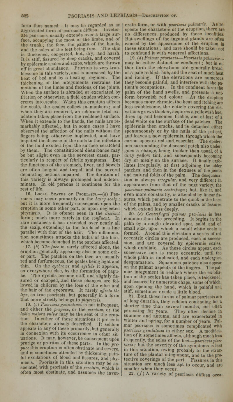 form thus named. It may be regarded as an aggravated form of psoriasis diffusa. Inveter- ate psoriasis usually extends over a large sur- face, occupying the most of the limbs, and of the trunk; the face, the palms of the hands, and the soles of the feet being free. The skm is thickened, congested, hot, dry, and harsh. It is stiff, fissured by deep cracks, and covered by epidermic scales and scabs, which are thrown off in great abundance. Pruritus is very trou- blesome in this variety, and is increased by the heat of bed and by a heating regimen. The thickening of the integuments restrains the motions of the limbs and flexions of the joints. When the surface is abraded or excoriated by friction or otherwise, a fluid exudes which con- cretes into scabs. When this eruption affects the scalp, the scales collect in numbers ; and when they are removed, an ichorous fetid ex- udation takes place from the reddened surface. When it extends to the hands, the nails are re- markably affected ; but in some cases I have observed the affection of the nails without the fingers being otherwise implicated, and have imputed the disease of the nails to the infection of the fluid exuded from the surface scratched by them. The constitutional disturbance may be but slight even in the severest cases, par- ticularly in respect of febrile symptoms. But the functions of the stomach, liver, and bowels are often languid and torpid, and the several depurating actions impaired. The duration of this variety is always prolonged and indeter- minate. In old persons it continues for the rest of life. 16. LOC.A.L States of Psori.\sis.—(a) Pso- riasis may occur primarily on the hairy scalp; but it is more frequently consequent upon the eruption in some other part, or upon neglected pityriasis. It is oftener seen in the distinct form ; much more rarely in the confluent. In rare instances it has extended over nearly all the scalp, extending to the forehead in a line parallel with that of the hair. The inflamma- tion sometimes attacks the bulbs of the hair, which become detached in the patches affected. 17. (/;) The face is rarely affected alone, the eruption generally appearing also in some oth- er part. The patches on the face are usually red and furfuraceous, the ^cales being light and thin. On the eyebrows and eyelids it appears, as everywhere else, by the formation of papu- lae. The eyelids become stiff, and slightly fis- sured or chapped, and these changes are fol- lowed in children by the loss of the ciliee and the hair of the eyebrows. It rarely affects the lips, as true psoriasis, but generally in a form that more strictly belongs to pityriasis. 18. (c) Psoriasis gcnitalium is not infrequent, and either the prepuce, or the scrotum, or the labia majora vulva may be the seat of the erup- tion. In either of these situations it presents the characters already described. It seldom appears in any of these primarily, but generally in connexion with its occurrence in other sit- uations. It may, however, be consequent upon prurigo or pruritus of these parts. In the pre- puce this eruption is often obstinate and severe and is sometimes attended by thickening, pain- ful exudations of blood and fissures, and phy- mosis. Psoriasis in this situation may be as- sociated with psoriasis of the scrotum, which is often most obstinate, and assumes the invet- erate form, or with psoriasis palmaris. As re- spects the characters of the eruption, there are no differences produced by these localities. But swellings of the inguinal glands are often caused by the appearance of the eruption in these situations ; and care should be taken not to confound it with venereal affections. 19. {d) Palmar psoriasis—Psoriasis palmaris may be either distinct or confluent ; but in ei- ther form the elevations are generally broad, of a pale reddish hue, and the seat of much heat and itching. If the elevations are numerous they become painful, and interfere with the pa- tient's occupations. In the confluent form the palm of the hand swells, and presents a uni- form brownish red colour. As the eruption becomes more chronic, the heat and itching are less troublesome, the cuticle covering the ele- vations grows thicker, acquires a yellowish hue, dries up and becomes friable, and at last of a dead white on the surface of the patches. The epidermis then cracks, and is detached either spontaneously or by the nails of the patient, and leaves a new epidermis, through which the corion appears red and vascular. The epider- mis surrounding the diseased patch also under- goes a change, being thicker than usual, of a dirty yellow tint, and subsequently becoming dry or mealy on the surface. It finally exfo- liates irregularly, at first adjoining the older patches, and then in the flexuses of the joints and natural folds of the palm. The desquama- tion is always irregular, and very different in appearance from that of the next variety, the psoriasis palmaris centrifuga; hut, like it, and even more constantly, is attended by linear fis- sures, which penetrate to the quick in the lines of the palms, and by smaller cracks or fissures which extend less deeply. 20. (c) Centrifugal palmar psoriasis is less common than the preceding. It begins in the palm by a single elevated spot, solid, and of small size, upon which a small white scale is formed. Around this elevation a series of red eccentric circles are produced, each in succes- sion, and are covered by epidermic scales, which exfoliate. As these circles appear, each successive one is more eccentric, until the whole palm is implicated, and each undergoes desquamation. Squamous patches also appear on the palmar aspects of the fingers. The pal- mar integument is reddish where the exfolia- tion of the scales has taken place, is thickened, and fissured by numerous chaps, some of which, upon opening the hand, which is painful and stiff, sometimes exude a little blood. 21. Both these forms of palmar psoriasis are of long duration, they seldom continuing for a shorter time than several months, and often persisting for years. They often decline in summer and autumn, and are exacerbated in winter and spring, for a number of years. Pal- mar psoriasis is sometimes complicated with psoriasis gcnitalium in either sex. A modifica- tion of it sometimes affects, although much less frequently, the soles of the feet—psoriasis plan- tans ; but the severity of the symptoms is less in this situation, owing probably to the struc- ture of the plantar integument, and to the pro- tective coverings of the part. Fissures in this situation are much less apt to occur, and are smaller when they occur. 22. (/) A variety of psoriasis diffusa occa-