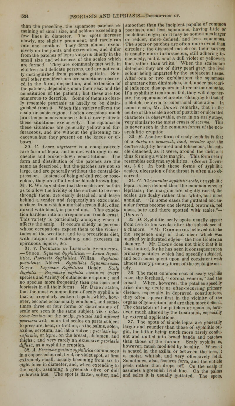 than the preceding, the squamous patches re- maining of small size, and seldom exceeding a few lines in diameter. The spots increase slowly, are slightly prominent, and rarely run into one another. They form almost exclu- sively on the joints and extremities, and differ from the patches of lepra vulgaris chiefly in the small size and whiteness of the scales which are formed. They are commonly met with in children and delicate persons, and are not easi- ly distinguished from psoriasis guttata. Sev- eral other modifications are sometimes observ- ed in the form, disposition, and extension of the patches, depending upon their seat and the constitution of the patient; but these are too numerous to describe. Some of them so close- ly resemble psoriasis as hardly to be distin- guished from it. When this variety affects the scalp or pubic region, it often occasions much pruritus or inconvenience ; but it rarely affects these situations exclusively. The squamae in these situations are generally yellow and fur- furaceous, and are without the glistening mi- caceous hue they present on the knees or el- bows. 30. C. Lepra nigricans is a comparatively rare form of lepra, and is met with only in ca- chectic and broken-down constitutions. The form and distribution of the patches are the same as described ; but the patches are not so large, and are generally without the central de- pression. Instead of being of dull red or rose- colour, they are of a livid or bluish brown hue. Mr. E. Wilson states that the scales are so thin as to allow the lividity of the surface to be seen through them, are easily detached, and leave behind a tender and frequently an excoriated surface, from which a morbid serous fluid, often mixed with blood, is poured out. This exuda- tion hardens into an irregular and friable crust. This variety is particularly annoying when it affects the scalp. It occurs chiefly in persons whose occupations expose them to the vicissi- tudes of the weather, and to a precarious diet, with fatigue and watching, and excesses in spirituous liquors, &c. 31. V. Psoriasis et Lepriasis Syphilitica. — Synon. Squamce Syphililicce.—Lepra Syphi- litica, Psoriasis Syphilitica, Willan. Syphilide pusluleuse, Alibert. Syphilidcs Squammeuses, Rayer. Lepriasis Syphilitica, Dendy. Scaly Syphilis. — Secondary syphilis assumes every species and variety of cutaneous eruption ; and no species more frequently than psoriasis and lepriasis in all their forms. Mr. Dendy states, that the most common form of scaly syphilis is that of irregularly scattered spots, which, how- ever, become occasionally confluent, and some- times three or four forms or distributions of scale are seen in the same subject, viz. : foUa- ceous lamincB on the scalp, guttatcd and diffused psoriasis with indurated scales on parts subject to pressure, heat, or friction, as the palms, soles, axillae, scrotum, and labia vulvas ; psoriasis lep- rceformis, or lepra, on the breast, abdomen, and thighs ; and very rarely an extensive psoriasis diffusa, as a syphilitic eruption. 32. A. Psoriasis guttata syphilitica commences in a copper-coloured, livid, or violet spot, at first extremely small, usually becoming from six to eight lines in diameter, and, when extending to the scalp, assuming a greenish olive or dull yellowish hue. The spot is flatter, softer, and smoother than the incipient papulae of commoa psoriasis, and less squamous, having little or no defined edge ; or it may be sometimes larger or redder, more defined, and less squamous. The spots or patches are often more ovoid than circular ; the diseased cuticle on their surface is usually more furfuraceous, still adhering te- naciously, and it is of a dull violet or yellowish hue, rather than white. When the scales are detached they are of dirty pearl gray, the livid colour being imparted by the subjacent tissue. After one or two exfoliations the squamous character often diminishes, and, under mercuri- al influence, disappears in three or four months. If a syphilitic treatment fail, they will degener- ate, the squamous character changing to that of a blotch, or even to superficial ulceration. In some cases, Mr. Dendy remarks, that in the centre of the scale a sort of pustular or ulcerated character is observable, even in an early stage, very similar to the moist crusts of eczema. This is never seen in the common forms of the non- syphilitic eruption. 33. B. Another form of scaly syphilis is that of a dusky or brownish, livid, circular spot, the centre slightly fissured and foliaceous, the cuti- cle detached, as it were, around the disk, and thus forming a white margin. This form nearly resembles ecthyma syphilitica. (See art. Ecthy- ma, ^ 6.) In both these forms of syphilitic scales, ulceration of the throat is often also ob- served. 34. C. The annular syphilitic scale, or syphilitic lepra, is less defined than the common circular lepriasis ; the margins are slightly raised, the scales are dusky rather than white, and more annular. In some cases the guttated and an- nular forms become one elevated, brownish, red mass, here and there spotted with scales.— (Dendy.) 35. D. Syphilitic scaly spots usually appear from five to ten weeks after the subsidence of a chancre.  Mr. Carmichael believed it to be the sequence only of that ulcer which was marked by indurated edges—the true Hunterian chancre. Mr. Dendy does not think that it is thus limited, for he has seen it consequent upon primary pustules which had speedily subsided, and both consequent upon and coexistent with almost every primary form of the syphilitic mal- ady. 36. The most common seat of scaly syphilis is on the forehead,  corona veneris, and the breast. When, however, the patches speedily arise during acute or often-recurring primary disease, especially in depraved constitutions, they often appear first in the vicinity of the organs of generation, and are then more defined. The character of the patches or spots is, how- ever, much altered by the treatment, especially by external applications. 37. The spots of simple lepra are generally larger and rounder than those of syphilitic ori- gin, the latter being much more rarely conflu- ent and united into broad bands and patches than those of the former. Scaly syphilis is, however, much modified by locality. When it is seated in the axilla, or between the toes, it is moist, whitish, and very offensively fetid. Sometimes, also, fissures form, and the cuticle peels rather than drops off. On the scalp it assumes a greenish livid hue. On the palms and soles it is usually guttated. The spots,