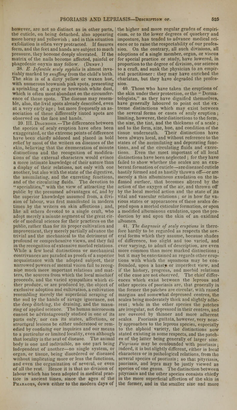 however, are not so distinct as in other parts, the cuticle, on being detached, also appearing more horny and yellowish ; and in this situation exfoliation is often very protracted. If fissures form, and the feet and hands are subject to much pressure, they become deeply ulcerated. If the matrix of the nails become affected, painful or phagedenic onyxis may follow. (Dendy.) 38. E. Infantile scaly syphilis is almost inva- riably marked by snuffling from the child's birth. The skin is of a dirty yellow or waxen hue, witli numerous brownish pink spots, presenting a sprinkling of a gray or brownish white dust, which is often most abundant on the circumfer- ence of these spots. The disease may resem- ble, also, the livid spots already described, even at a very early age ; but more frequently an as- sociation of these differently tinted spots are observed on the face and hands. 39, III. Df.'i.GNosis.—The differences between the species of scaly eruption have often been exaggerated, or the extreme points of difference have been chiefly adduced and placed in bold relief by most of the writers on diseases of the skin, believing that the enumeration of minute distinctions and the recognition of modifica- tions of the external characters would evince a more intimate knowledge of their nature than a display of their relations, not only with one another, but also with the state of the digestive, the assimilating, and the excreting functions, and of the circulating fluids. The devotion to  specialities, with the view of attracting the public by the presumed advantages of, and by the superior knowledge assumed from, a divi- sion of labour, was first manifested in modern times by the writers on skin affections ; and, like all others devoted to a single craft, who adopt merely a minute segment of the great cir- cle of medical science for their practices on the public, rather than for its proper cultivation and improvement, tiiey merely partially advance the trivial and the mechanical to the detriment of profound or comprehensive views, and they fail in the recognition of extensive morbid relations. While a few local distinctions or mechanical contrivances are paraded as proofs of a superior acquaintance with the adopted subject, their narrowed powers of mental vision fail to recog- nise much more important relations and mat- ters, the sources from which the local mischief proceeds, and the varied sympathies which ei- ther produce, or are produced by, the object of exclusive adoption and cultivation, a cultivation resembling merely the superficial scraping of the soil by the hands of savage ignorance, not the deep ditching, the draining, and the manu- ring of applied science. The human microcosm cannot be advantageously studied in one of its parts only, nor can its states, affections, or structural lesions be either understood or rem- edied by confining our inquiries and our means to a particular or limited locality, even although that locality is the seat of disease. The animal body is one and indivisible, no one part being independent of another—no single system, or organ, or tissue, being disordered or diseased without implicating more or less the functions, and even the organization of several, or even of all the rest. Hence it is that no division of labour which has been adopted in medical prac- tice in ancient times, since the ages of the Pharaohs, down either to the modern days of the higher and more regular grades of empiri- cism, or to the lower degrees of quackery and imposture, has tended to advance medical sci- ence or to raise the respectability of our profes- sion. On the contrary, all such divisions, all adoptions of a single member, organ, or viscus for special practice or study, have lowered, in proportion to the degree of division, our science to a craft, and sunk the physician to an empir- ical practitioner: they may have enriched the charlatan, but they have degraded the profes- sion. 40. Those who have taken the eruptions of the skin under their protection, or the  Derma- tologists, as they have dignified themselves, have generally laboured to point out the ex- treme distinctions which may exist between the several forms or cases of scaly eruption; limiting, however, theirdistinctions to the form, the size, the tint, and the thickness of a scale ; and to the form, size, hue, and condition of the tissue underneath. Their distinctions have been always local, and without reference to the states of the assimilating and depurating func- tions, and of the circulating fluids and excre- tions. Even the most important of all local distinctions have been neglected ; for they have failed to show whether the scales are an exu- berant formation of cuticle—are diseased cuticle hastily formed and as hastily thrown off—or are merely a thin albuminous exudation on the in- flamed surface, that becomes altered by the action of the oxygen of the air, and thrown off by the local morbid action and the state of its vital and vascular relations ; or in how far va- rious states or appearances of these scales de- pend upon a morbid cuticular formation, or upon a modified albuminous exudation, upon the pro- duction by and upon the skin of an oxidized albumen. 41. The diagnosis of scaly eruptions is there- fore hardly to be regarded as respects the sev- eral forms which they assume, because shades of difference, too slight and too varied, and ever varying, to admit of description, are even more common than more marked distinctions; but it may be entertained as regards other erup- tions with which the squamous may be con- founded, upon a hastji or imperfect view, and if the history, progress, and morbid relations of the case are not observed. The chief differ- ences which exist between the leprous and other species of psoriasis are, that generally in the former the patches are circular, with raised margins and somewhat depressed centres, the scales being moderately thick and slightly adhe- rent ; while in the other species the patches are irregular, not depressed in their centres, and are covered by thinner and more adherent scales. Psoriasis guttata, however, very near- ly approaches to the leprous species, especially to the alphoid variety, the distinctions now stated existing in some respects, and the patch- es of the latter being generally of larger size. Pityriasis may be confounded with psoriasis; indeed, it is but slightly different, either in local characters or in pathological relations, from the several species of psoriasis ; so that pityriasis, psoriasis, and lepra may be justly viewed as species of one genus. The distinction between pityriasis and the other species consists chiefly in the more superficial affection of the skin in the former, and in the smaller size and more