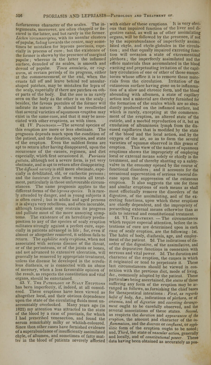 furfuraceous character of the scales. The in- teguments, moreover, are often chapped or fis- sured in the latter, and but rarely in the former. Lichc7i circumscriplus, with its annular clusters of papulffi, fading towards the centre, may some- times be mistaken for leprous psoriasis, espe- cially in process of cure ; but the existence of the former is shown by the presence of marginal papula;; whereas in the latter the inflamed surface, denuded of its scales, is smooth and devoid of papulae. Tinea annularis, or riiig- worm, at certain periods of its progress, either at the commencement or the end, when the crusts fall off and leave behind red annular- shaped patches, may be mistaken for lepra of the scalp, especially if there are patches on oth- er parts of the body. But the one is as rarely seen on the body as the other is on the scalp ; besides, the favous pustules of the former will indicate its nature. It should be recollected that several varieties of squamous '^ruptron may exist in the same case, and that it may be asso- ciated with other eruptions, as with tinea. 42. IV. Prognosis.—The several species of this eruption are more or less obstinate. The prognosis depends much upon the condition of the patient, and the duration, species, and state of the eruption. Even the mildest forms are apt to return after having disappeared, upon the recurrence of the causes, regimen, and diet especially, which first occasioned it. Psoriasis guttata, although not a severe form, is yet very obstinate, and is apt to return after disappearing. The diffused variety is still more obstinate, espe- cially in debilitated, old, or cachectic persons; and the inveterate form often resists all treat- ment, particularly in those unfavourable circum- stances. The same prognosis applies to the different forms of the leprous species. It is rare- ly attended by danger, and in young subjects it is often cured ; but in adults and aged persons it is always very rebelhous, and often incurable, although treatment may restrain its progress and palliate most of the more annoying symp- toms. The existence of an hereditary predis- position to any of the species of scaly eruption militates strongly against a perfect cure, espe- cially in patients advanced in life ; for, even if almost or altogether removed, it seldom fails to return. The syphilitic scaly eruptions, when not associated with serious disease of the throat, or of the periosteum, or of the joints or bones, and not advanced to extensive ulceration, will generally be removed by appropriate treatment, unless the disease be developed in the scrofu- lous diathesis, or is connected with an abuse of mercury, when a less favourable opinion of the result, as respects the constitution and vital organs, should be entertained. 43. V. The Pathology of Scaly Eruptions has been imperfectly, if, indeed, at all consid- ered. These eruptions have been viewed as altogether local, and their obvious dependence upon the state of the circulating fluids most un- accountably overlooked. Many years ago (in 1822) my attention was attracted to the state of the blood by a case of psoriasis, for which I had prescribed venesection, and found the serum remarkably milky or whitish-coloured. Since then other cases have furnished evidence of a superabundance of insufficiently assimilated chyle, of albumen, and sometimes of fatty mat- ter in the blood of patients severely affected with either of these eruptions. It is very obvi- ous that impaired function of the liver and di- gestive canal, as well as of other assimilating organs, will be followed by the presence, if not by the superabundance of imperfectly assimi- lated chyle, and chyle-globules in the circula- tion ; and that equally impaired excreting func- tion will occasion a state of excrementitial plethora ; the imperfectly assimilated and the effete materials thus accumulated in the blood exciting and perpetuating irritation of the capil- lary circulation of one or other of those emunc- tories whose office it is to remove these mate- rials from the circulation. Irritation of the cutaneous surface having gone on to inflamma- tion of a slow and chronic form, and the blood abounding with albumen, a state of capillary action and a material are thereby furnished for the formation of the scales which are so abun- dantly produced on the inflamed surface, and which is rarely, excepting at the commence- ment of the eruption, an altered state of the cuticle, and a morbid reproduction of it, but an exudation of albuminous lymph from the dis- eased capillaries that is modified by the state of the blood and the local action, and by the oxygen of the air, so as to form the several varieties of squamae observed in this genus of eruption. This view of the nature of squamous eruptions shows the impropriety of employing local or external means solely or chiefly in the treatment, and of thereby shutting up a safety- valve in the economy opened by the course of functional disorders; and it accounts for the occasional supervention of serious visceral dis- ease upon the suppression of the cutaneous eruption. It also suggests the use for these and similar eruptions of such means as shall most effectually remove the disorders of the digestive, of the assimilating, and of the ex- creting functions, upon which these eruptions are chiefly dependent, and the impropriety of prescribing external means otherwise than as aids to internal and constitutional treatment. 44. VI. Treatment.—The circumstances which require especial attention, before the in- tentions of cure are determined upon in each case of scaly eruption, are the following: 1st. The habit of body, diathesis, age, and employ- ment of the patient. 2d. The indications of dis- order of the digestive, of the assimilative, and of the depuralive functions in connexion with nervous and vital power. 3d. The duration and character of the eruption, the causes in which it originated or tend to perpetuate it. These last circumstances should be viewed in con- nexion with the previous diet, mode of living, &c., commonly adopted by the patient. These particulars being ascertained, the states of those suffering any form of the eruption may be ar- ranged as follows, as furnishing the chief bases for therapeutical intentions: First, as regards habit of body, &c., indications of plethora, or of ancemia, and of digestive and excreting derange- ment ought to be carefully observed, and the several associations of these states. Second, as respects the duration and appearances of the eruption, the amount and character of the in- flammalion, and the discrete or confluent, or syph- ilitic form of the eruption ought to be noted; and, Third, the state o{vascular action, generally and locally, and of constitutional power'' These data having been obtained as accurately as pos-