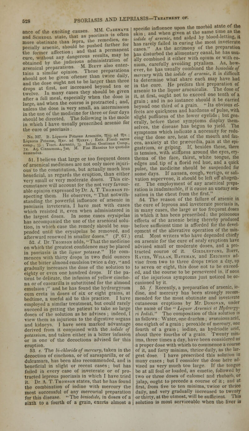 ance of the exciting causes. MM. Cazenave and ScHEDEL state, that as psoriasis is often more obstinate than lepra, the remedies es- pecially arsenic, should be pushed faither for the former affection; and that a permanent cure, without any dangerous results, may be obtained by the judicious ad™'>^'J^^ '° «/ arsenical preparations. M. Biett also enter- ?a7n a similar opinion. These preparations should not be given oftener than twice daily and the dose ought not to be lar^^er than three drops at first, nor increased beyond ten or twelve In many cases they should be given after a full meal, especially when the dose is large, and when the course is protracted ; and, unless the dose is very small, an intermission in the use of the medicine for three or four days should be directed. The following is the mode in which I have usually prescribed arsenic for the cure of psoriasis : No. 327. R. Liquoris Potassae Arsenitis, tniij. ad Tllv. ; Liquons PotassE, Hlxv. ad lUxxxv. ; Extr. Fluidi sarz:E comp., 3i. : Tmct. Aurantii, 3j. Infusi GentiaaiE Comp., jx. Aq Cinnamom., jss. M. Fiat Haustus bis quotidie sumendus. 51. I believe that large or too frequent doses of arsenical medicines are not only more injuri- ous to the constitution, but actually much less beneficial, as regards the eruption, than either very small or very moderate doses. This cir- cumstance will account for the not very favour- able opinion expressed by Dr. A. T. Thomson re- specting them. He observes, '• That notwith- standing the powerful influence of arsenic in psoriasi's inveterata, I have met with cases which resisted it, even when administered in the largest doses. In some cases erysipelas has accompanied the use of the arsenical solu- tion, in which case the remedy should be sus- pended until the erysipelas be removed, and afterward renewed in smaller doses. (P. 67.) 52. d. Dr. Thomson adds,  That the medicine on which the greatest confidence may be placed in psoriasis is the liguor potasscz. He com- mences with thirty drops in two fluid ounces of the bitter almond emulsion twice a day,  and gradually increases the dose of the solution to eighty or even one hundred drops. If the pa- tient be delicate, the infusion of yellow cincho- na or of cascarilla is substituted for the almond emulsion ; and he has found the hydrargyrum cum creta in doses of six or eight grains, at bedtime, a useful aid to this practice. I have employed a similar treatment, but could rarely succeed in getting the patient to take so large doses of the solution as he advises ; indeed, I view them as injurious to the digestive organs and kidneys. I have seen marked advantage derived from it conjoined with the iodide of potassium, and taken either in a bitter infusion or in one of the decoctions advised for this eruption. 53. e. The Ji-cWondeo/mercury, taken in the decoction of cinchona, or of sarsaparilia, or of dulcamara, has been also recommended, and is beneficial in slight or recent cases ; but has failed in every case of inveterate or of pro- tracted leprous psoriasis in which I have tried it. Dr. A. T. Thomson states, that he has found the combination of iodine with mercury the most successful of any mercurial preparation for this disease.  The bmiodide, in doses of a sixth to a fourth of a grain, exerts almost a specific influence upon the morbid state of the skin • and when given at the same time as the iodide of arsenic, and aided by blood-letting, U has rarely failed in curing the most inveterate cases. As the acrimony of the preparatioa has disturbed the alimentary canal, he has usu- ally combined it either with opium or with co- nium, carefully avoiding ptyalism. As, how- ever, he has usually combined the bimodide of mercury with the iodide of arsenic, it is difficult to determine what share each may have had in the cure. He prefers this preparation of arsenic to the liquor arsenicalis. The dose of it, at first, ought not to exceed one tenth of a grain ; and in no instance should it be carried beyond one third of a grain.  Its obvious ef- fects are quickness and hardness of pulse, with slight puffiness of the lower eyelids ; but gen- erally, before these symptoms display them- selves, the disease has begun to yield. The symptoms which indicate a necessity for redu- cing the dose are, heat of the mouth and fau- cest anxiety at the prsecordia, pain at the epi- gastrium, or griping. If, besides these, there is tension, with stiffness around the eyes, ery- thema of the face, thirst, white tongue, the edges and tip of a florid red hue, and a quick putse, the medicine should be suspended for some days. If nausea, cough, vertigo, or sali- vation supervene, it should be left off altogeth- er. The employment of any arsenical prepa- ration is inadmissible, if it cause an uneasy sen- sation in the chest from the first. 54. The reason of the failure of arsenic in the cure of leprous and inveterate psoriasis is, in many cases, the large or too frequent doses in which it has been prescribed; the poisonous effects of the arsenic being thereby produced before sufficient time is afforded for the devel- opment of the alterative operation of the min- eral. Most writers who have depended chiefly on arsenic for the cure of scaly eruptions have advised small or moderate doses, and a pro- tracted course of it. Girdlestone, Biett, R.iYEE, tViLLAN, B.4TEMAN, and Erichse.n- ad- vise from two to three drops twice a day, up to seven or eight, this dose not to be exceed- ed, and the course to be persevered in, if none of the injurious symptoms just noticed be oc- casioned by it. 55. /. Recently, a preparation of arsenic, io- dine, and mercury has been strongly recom- mended for the most obstinate and inveterate cutaneous eruptions by Mr. Donovan, under the name of the  Liquor Arscnici el Hxjdrargy- ri lodidi. The composition of this solution is as follows: Water, one drachm; arsenioiis acid, one eighth of a grain ; peroxide of mercury, one fourth of a grain ; iodine, as hydriodic acid, about three fourths of a grain. Twenty min- ims, three times a day, have been considered as a proper dose with which to commence a course of it, and forty minims, thrice daily, as the lar- gest dose. I have prescribed this solulioa in many cases ; but I consider the dose here ad- vised as very much too large. If the tongue be at all foul or loaded, an emetic, followed by two or three do.ses of calomel and rhubarb, or jalap, ought to precede a course of it; and at first, from five to ten minims, twice or thrice daily, and very gradually increased to twenty or thirty, at the utmost, will be suflScient. This solution is most serviceable when the liver is