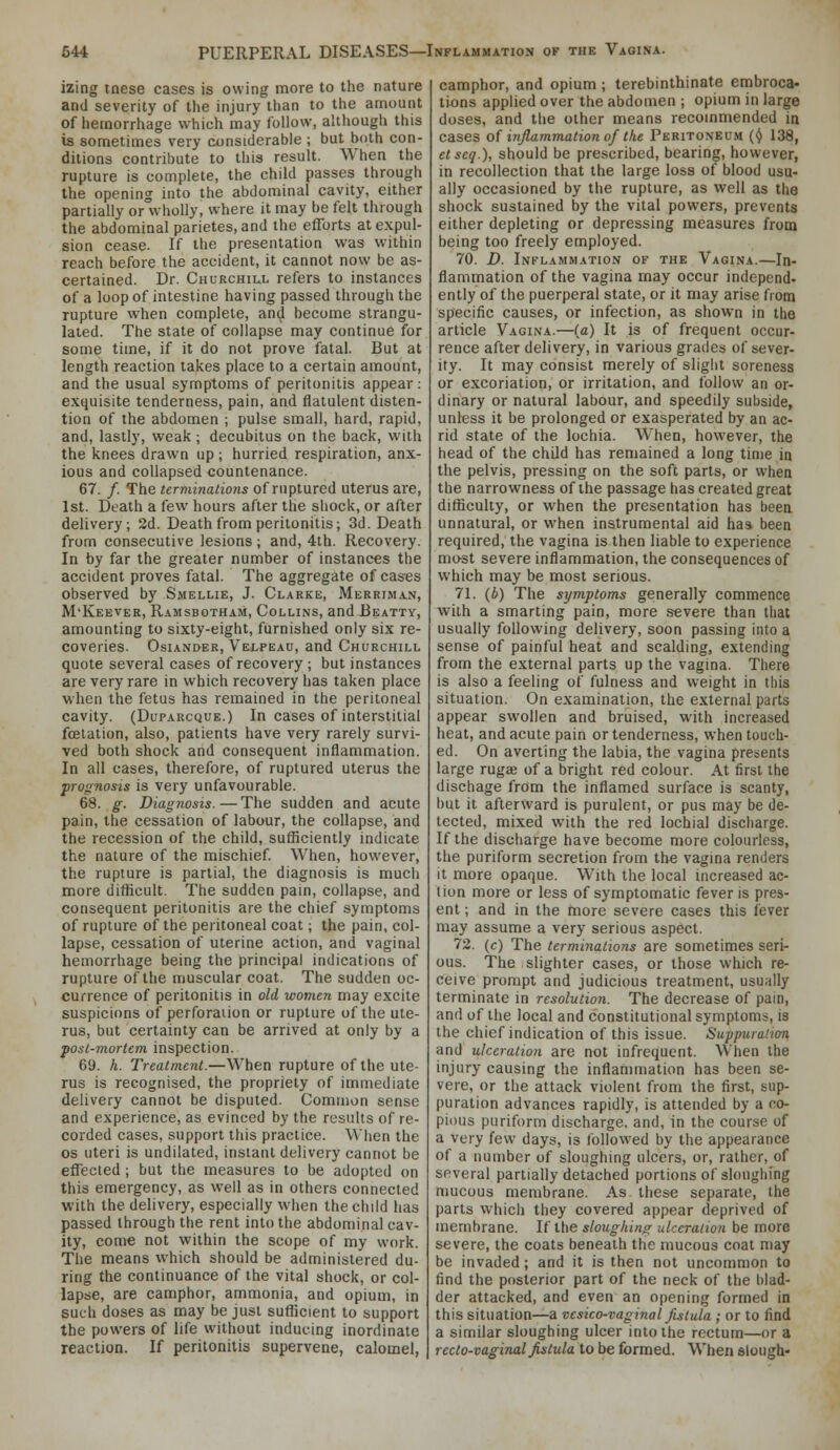 izing tnese cases is owing more to the nature and severity of the injury than to the amount of hemorrhage which may follow, although this is sometimes very considerable ; but both con- ditions contribute to this result. When the rupture is complete, the child passes through the opening into the abdominal cavity, either partially or wholly, where it may be felt through the abdominal parietes.and the efforts at expul- sion cease. If the presentation was within reach before the accident, it cannot now be as- certained. Dr. Churchill refers to instances of a loop of intestine having passed through the rupture when complete, and become strangu- lated. The state of collapse may continue for some time, if it do not prove fatal. But at length reaction takes place to a certain amount, and the usual symptoms of peritonitis appear: exquisite tenderness, pain, and flatulent disten- tion of the abdomen ; pulse small, hard, rapid, and, lastly, weak; decubitus on the back, with the knees drawn up; hurried respiration, anx- ious and collapsed countenance. 67. /. The terminations of ruptured uterus are, 1st. Death a few hours after the shock, or after delivery; 2d. Death from peritonitis; 3d. Death from consecutive lesions ; and, 4th. Recovery. In by far the greater number of instances the accident proves fatal. The aggregate of cas-es observed bj' Smellie, J. Clarke, Merrim.vn, M'Keever, Ramsbotham, Collins, and Beatty, amounting to sixty-eight, furnished only six re- coveries. OsiANDER, Velpeau, and Churchill quote several cases of recovery ; but instances are very rare in which recovery has taken place when the fetus has remained in the peritoneal cavity. (Duparcque.) In cases of interstitial fcelation, also, patients have very rarely survi- ved both shock and consequent inflammation. In all cases, therefore, of ruptured uterus the prognosis is very unfavourable. 68. g. Diagnosis. — The sudden and acute pain, the cessation of labour, the collapse, and the recession of the child, sufficiently indicate the nature of the mischief When, however, the rupture is partial, the diagnosis is much more difficult. The sudden pam, collapse, and consequent peritonitis are the chief symptoms of rupture of the peritoneal coat; the pain, col- lapse, cessation of uterine action, and vaginal hemorrhage being the principal indications of rupture of the muscular coat. The sudden oc- currence of peritonitis in old women may excite suspicions of perforation or rupture of the ute- rus, but certainty can be arrived at only by a post-mortem inspection. 69. h. Treatment.—When rupture of the ute- rus is recognised, the propriety of immediate delivery cannot be disputed. Common sense and experience, as evinced by the results of re- corded cases, support this practice. \Mien the OS uteri is undilated, instant delivery cannot be effected ; but the measures to be adopted on this emergency, as well as in others connected with the delivery, especially when the child has passed through the rent into the abdominal cav- ity, come not within the scope of my work. The means which should be administered du- ring the continuance of the vital shock, or col- lapse, are camphor, ammonia, and opium, in such doses as may be just sufficient to support the powers of life without inducing inordinate reaction. If peritonitis supervene, calomel, camphor, and opium ; terebinthinate enribroca- tions applied over the abdomen ; opium in large doses, and the other means recommended in cases of injlammation of the Peritoneum (^ 138, etscq.), should be pre.scribed, bearing, however, in recollection that the large loss of blood usu- ally occasioned by the rupture, as well as the shock sustained by the vital powers, prevents either depleting or depressing measures from being too freely employed. 70. D. Inflammation of the Vagina.—In- flammation of the vagina may occur independ- ently of the puerperal state, or it may arise from specific causes, or infection, as shown in the article Vagina.—(a) It is of frequent occur- rence after delivery, in various grades of sever- ity. It may consist merely of slight soreness or excoriation, or irritation, and follow an or- dinary or natural labour, and speedily subside, unless it be prolonged or exasperated by an ac- rid state of the lochia. When, however, the head of the child has remained a long time in the pelvis, pressing on the soft parts, or when the narrowness of the passage has created great difficulty, or when the presentation has been unnatural, or when instrumental aid has been required, the vagina is then liable to experience mast severe inflammation, the consequences of which may be most serious. 71. {b) The symptoms generally commence with a smarting pain, more .severe than that usually following delivery, soon passing into a sense of painful heat and scalding, extending from the external parts up the vagina. There is also a feeling of fulness and weight in this situation. On examination, the external parts appear swollen and bruised, with increased heat, and acute pain or tenderness, when touch- ed. On averting the labia, the vagina presents large rugae of a bright red colour. At first the dischage from the inflamed surface is scanty, but it afterward is purulent, or pus may be de- tected, mixed with the red lochial discharge. If the discharge have become more colourless, the puriform secretion from the vagina renders it more opaque. With the local increased ac- tion more or less of symptomatic fever is pres- ent ; and in the more severe cases this fever may assume a very serious aspect. 72. (c) The termiyiations are sometimes seri- ous. The slighter cases, or those which re- ceive prompt and judicious treatment, usually terminate in resolution. The decrease of pain, and of the local and constitutional symptoms, is the chief indication of this issue. Suppuraiion and ulceration are not infrequent. When the injury causing the inflammation has been se- vere, or the attack violent from the first, sup- puration advances rapidly, is attended by a co- pious puriform discharge, and, in the course of a very few days, is followed by the appearance of a number of sloughing ulcers, or, rather, of several partially detached portions of sloughfng mucous membrane. As these separate, the parts which they covered appear deprived of membrane. If the sloughing ulceration be more severe, the coats beneath the mucous coat may be invaded; and it is then not uncommon to find the posterior part of the neck of the blad- der attacked, and even an opening formed in this situation—a vcsico-vaginal fistula ; or to find a similar sloughing ulcer into the rectum—or a recto-vaginal fistula to be formed. When elougli-