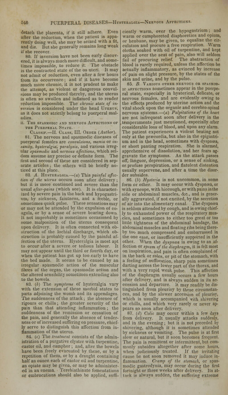 5i6 PUERPERAL DISEASES—Hysteralgia—Nervous Affections. detach the placenta, if it still adhere. Even after the reduction, when the patient is appa- rently doing well, she may be seized with a fit, and die. But she generally remains long weak if she recover. 80. If inversion have not been early discov- ered, it is always much more difficult, and some- times impossible, to reduce it. The obstacle is the contracted state of the os uteri. It may not admit of reduction, even after a few hours from its occurrence; and if it have become much more chronic, it is not prudent to make the attempt, as violent or dangerous convul- sions may be produced thereby, and the uterus is often so swollen and inflamed as to render reduction impossible. The chronic state of in- version is considered under the head Uterus, as it does not strictly belong to puerperal mal- adies. ii. The spasmodic and nervous Affections of THE Puerperal State. Classif.—II. Class, III. Order (Author). 81. The nervous and spasmodic diseases of puerperal females are convulsions, mania or in- sanity, hysteralgia, paralysis, and various irreg- ular spasmodic and 7icrvous affections, which sel- dom assume any precise or definite form. The first and second of these are considered in sep- arate articles; the others will be briefly no- ticed at this place. 82. A. Hysteralgia.—{a) This painful offec- tion of the uterus occurs soon after delivery; but it is more continued and severe than the usual after-pains (which see). It is character- ized by severe pain in the back and hypogastri- iim, by sickness, faintness, and a feeble, or sometimes quick pulse. These sensations may or may not be attended by the expulsion of co- agula, or by a sense of severe bearing down. It not improbably is sometimes occasioned by some malposition of the uterus consequent upon delivery. It is often connected with ob- struction of the lochial discharge, which ob- struction is probably caused by the painful af- fection of the uterus. Hysteralgia is most apt to occur after a severe or tedious labour. It may not appear until the third or fourth day, or when the patient has got up too early to have the bed made. It seems to be caused by an irregular spasmodic action of the muscular fibres of the organ, the spasmodic action and the altered sensibility sometimes extending also to the bowels. 83. (b) The symptoms of hysteralgia vary with the extension of these morbid states to parts adjoining the womb and its appendages. The suddenness of the attack ; the absence of rigours or chills; the greater severity of the pain than that attending inflammation ; the suddenness of the remission or cessation of the pain, and generally the absence of tender- ness or of increased suffering on pressure, chief- ly serve to distinguish this affection from in- flammation of the uterus. 84. (c) The treatment consists of the admin- istration of a purgative clj^ster with turpentine, castor oil, and camphor ; and, after the bowels have been freely evacuated by these, or by a repetition of them, or by a draught containing half an ounce each of castor oil and turpentine, an opiate may be given, or may be administer- ed in an enema. Terebinlhinate fomentations or embrocations should also be applied, suffi- ciently warm, over the hypogastrium; and warm or camphoreted diaphoretics and opium, or henbane, may be given, to equalize the cir- culation and procure a free respiration. Warm cloths soaked with oil of turpentine, and kept applied over the seat of pain, also will seldom fail of procuring relief. The abstraction of blood is rarely required, unless the affection be actually inflammatory, as evinced by increase of pain on slight pressure, by the states of the skin and urine, and by the pulse. 85. B. Various other nervous or spasmod- ic affections sometimes appear in the puerpe- ral state, especially in hysterical, delicate, or nervous females, and are evidently owing to the effects produced by uterine action and the vital shock upon the organic and cerebro-spinal nervous systems.—(a) Palpitations of the heart are not infrequent soon after delivery in the temperaments just mentioned, especially after considerable loss of blood, and upon any alarm. The patient experiences a violent beating not only at the praecordia, but also in the epigastri- um and in the head, sometimes with dyspnoea, or short panting respiration. She is alarmed, apprehensive of dissolution, and her fears ag- gravate the symptoms. As the attack passes off, languor, depression, or a sense of sinking, or profuse perspiration, and flatulent distention usually supervene, and after a time the disor- der subsides. 86. (i) Hysteria is not uncommon, in some form or other. It may occur with dyspnoea, or with syncope, with hiccough, or with pains in the side or abdominal muscles, &c., and is gener- ally aggravated, if not excited, by the secretion of air into the alimentary canal. The dyspnoea is seldom attended by cough, and is owing chief- ly to exhausted power of the respiratory mus- cles, and sometimes to either too great or too httle tightness of the abdominal bandage, the abdominal muscles and floating ribs being there- by too much compressed and embarrassed in the one case, or insufficiently supported in the other. When the dyspnwa is owing to an af- fection or spasm of the diaphragm, it is felt most on inspiration, and pain is often complained of in the back or sides, or pit of the stomach, with a feeling of suffocation, sharp pain sometimes darting across the lower part of the thorax, and with a very rapid weak pulse. This affection of the diaphragm usually occurs a few hours after delivery, and is always sudden in its ac- cession and departure. It may readily be dis- tinguished from pleurisy by these circumstan- ces, and by the slower accession of pleurisy, which is usually accompanied rith shivering or chills, and which very rarely or never ap- pears so soon after delivery. 87. (rf) Colic may occur within a few days from delivery. It usually attacks suddenly, and in the evening; but it is not preceded by shivering, although it is sometimes attended by sickness or vomiting. The pulse is at first slow or natural, but it soon becomes frequent. The pain is remittent or intermittent, but com- monly subsides altogether after some hours, when judiciously treated. If the irritating cause be not soon removed it may induce in- flammation. Cramp of the stomach, or spas- modic gastrodynia, may occur during the first fortnight or three weeks after delivery. Its at- tack is alwavs sudden, the suffering extreme