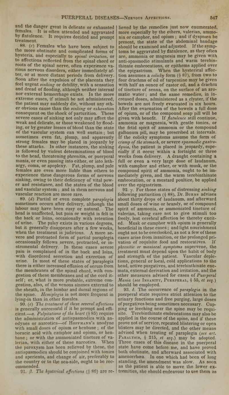 and the danger great in delicate or exhausted females. It is often attended and aggravated by flatulence. It requires decided and prompt treatment. 88. (c) Females who have been subject to the more obstinate and complicated forms of hysteria, and especially to spinal irritation, or to affections reflected from the spinal chord or roots of the spinal nerve, often experience va- rious nervous disorders, either immediately af- ter, or at more distant periods from delivery. Soon after the expulsion of the placenta they feel urgent sinking or debility, with a sensation and dread of flooding, although neither internal nor external hemorrhage exists. In the more extreme cases, if stimuli be not administered, the patient may suddenly die, without any oth- er obvious cause than the sinking or exhaustion consequent on the shock of parturition. These severe cases of sinking not only may affect the weak and delicate, or those weakened by flood- ing, or by greater losses of blood than the state of the vascular system can well sustain ; but sometimes even fat, plump, and apparently strong females may be placed in jeopardy by these attacks. In other instances, the sinking is followed by violent determinations of blood to the head, threatening phrenitis, or puerperal mania, or even passing into either, or into leth- argy, coma, or apoplexy. Fat, plump, and pale females are even more liable than others to experience these dangerous forms of nervous sinking, owing to their deficiency of vital pow- er and resistance, and the states of the blood and vascular system ; and in them nervous and vascular reaction are more rare. 89. (d) Partial or even complete paraplegia sometimes occurs after delivery, although the labour may have been easy or natural. The head is unafl^ected, but pain or weight is felt in the back or loins, occasionally with retention of urine. The palsy exists in various degrees, but it generally disappears after a few weeks, when the treatment is judicious. A more se- vere and protracted form of partial paraplegia occasionally follows severe, protracted, or in- strumental delivery. In these cases severe pain is complained of in the back and loins, with disordered secretion and excretion of urine. In most of these states of paraplegia there is either increased effusion of serum from the membranes of the spinal chord, with con- gestion of these membranes and of the cord it- self; or, what is more probable, extreme con- gestion, also, of the venous sinuses external to the sheath, in the lumbar and dorsal regions of the spine. Hemiplegia is not more frequent in lying-in than in other females. 90. (c) The treatment of these several affections is generally successful if it be prompt and effi- cient.—a. Palpitations of the heart {I) 85) require the administration of antispasmodics with an- odynes or narcotics—of Hoffmann's anodyne with small doses of opium or henbane ; of the horacic acid with camphor and opium, or hen- bane ; or with the ammoniated tincture of va- lerian, with either of these narcotics. When the paroxysm has been relieved by these, the antispasmodics should be conjoined with tonics and aperients, and change of air, preferably to the country or to the sea-side, ought to be rec- ommended. 91. /?. The hysterical affections (ij 86) are re- lieved by the remedies just now enumerated, more especially by the ethers, valerian, ammo- nia or camphor, and opium ; and if dyspnoea be present, the state of the abdominal bandage should be examined and adjusted. If the symp- toms be aggravated by flatulence, as they often are, ammonia or magnesia may be given with anti-spasmodio stimulants and warm terebin- thinate embrocations, or epithems applied over the epigastrium. When the hysterical affec- tion assumes a colicky form (Ji 87), from two to four drachms of oil of turpentine may be given with half an ounce of castor oil, and a drachm of tincture of senna, on the surface of an aro- matic water; and the same remedies, in in- creased doses, administered as a clyster, if the bowels are not freely evacuated in six hours. After the evacuation of the bowels a full dose of opium, or of the compound soap pill will be given with benefit. U flatulence still continue, ammonia or magnesia, with gentle tonics, or the fetid spirit of ammonia or the compound galbanum pill, may be prescribed at intervals. If the colicky symptoms assume the form of cramp of the stomach, or severe spasmodic gastro- dynia, the patient is placed in jeopardy, espe- cially if it occur within a fortnight or three weeks from delivery. A draught containing a full or even a very large dose of laudanum, with camphor and ether, or with musk, or the compound spirit of ammonia, ought to be im- mediately given, and the warm terebinthinate embrocation, or a mustard poultice, be applied over the epigastrium. 92. y. For those states of distressing sinking following parturition {() 88), Dr. Burns advises about thirty drops of laudanum, and afterward small doses of wine or brandy, or of compound spirit of ammonia, or ammoniated tincture of valerian, taking care not to give stimuli too freely, lest cerebral afl^ection be thereby excit- ed. Musk or camphor with opium is generally beneficial in these cases; and light nourishment ought not to be overlooked, as not a few of these cases arise from inanition, or the prolonged pri- vation of requisite food and restoratives. If phremtic or maniacal symptoms supervene, the treatment must depend upon the habit of body and strength of the patient. Vascular deple- tions, general or local, cold applications to the head, active purgatives, and terebinthinate ene- mata, external derivation and irritation, and the other measures advised for cases of Puerperal Mania {see Insanity, Puerperal, () 55, et seq.) should be employed. 93. 6. The occurrence of paraplegia in the puerperal state requires strict attention to the urinary functions and free purging, large doses of purgatives being sometimes necessary. Cup- ping or leeching near the spine may be requi- site. Terebinthinate embrocations may also be applied in the course of the spine, and if these prove not of service, repeated blistering or open blisters may be directed, and the other means advised when treating of paraplegia (sec art. Paralysis, (j 215, et seq.) may be adopted. Three cases of this disease in the puerperal state have come before me, and have proved both obstinate, and afterward associated with amenorrhoea. In one which had been of long standing, the amendment was slow. As soon as the patient is able to move the lower ex- tremities, she should endeavour to use them as