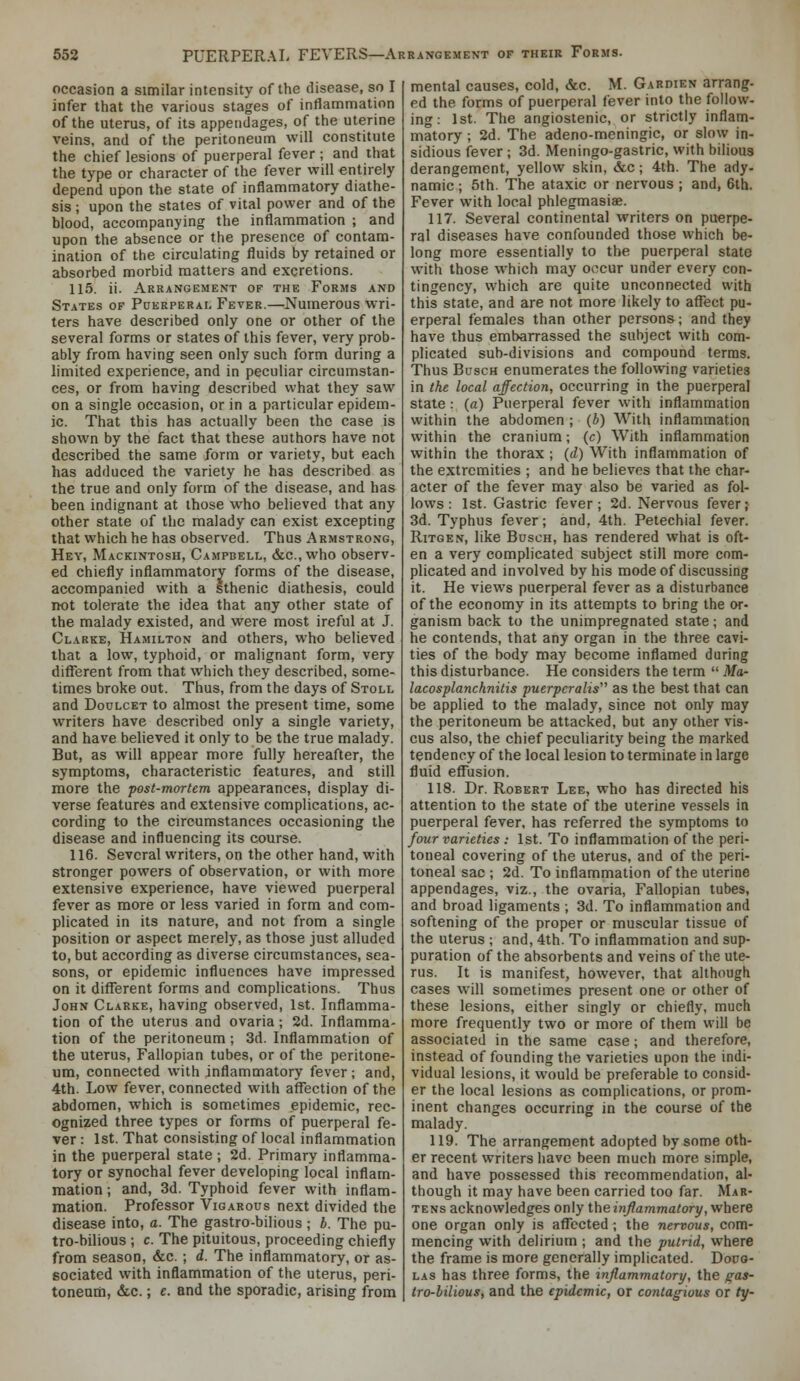 occasion a similar intensity of the disease, so I infer that the various stages of inflammation of the uterus, of its appendages, of the uterine veins, and of the peritoneum will constitute the chief lesions of puerperal fever ; and that the type or character of the fever will entirely depend upon the state of inflammatory diathe- sis ; upon the states of vital power and of the blood, accompanying the inflammation ; and upon the absence or the presence of contam- ination of the circulating fluids by retained or absorbed morbid matters and excretions. 115. ii. Arrangement of the Forms and States of Puerperal Fever.—Numerous wri- ters have described only one or other of the several forms or states of this fever, very prob- ably from having seen only such form during a limited experience, and in peculiar circumstan- ces, or from having described what they saw on a single occasion, or in a particular epidem- ic. That this has actually been the case is shown by the fact that these authors have not described the same form or variety, but each has adduced the variety he has described as the true and only form of the disease, and has been indignant at those who believed that any other state of the malady can exist excepting that which he has observed. Thus Armstrong, Hey, Mackintosh, Campbell, &c.,who observ- ed chiefly inflammatory forms of the disease, accompanied with a sthenic diathesis, could not tolerate the idea that any other state of the malady existed, and were most ireful at J. Clarke, Hamilton and others, who believed that a low, typhoid, or malignant form, very difllerent from that which they described, some- times broke out. Thus, from the days of Stoll and Doulcet to almost the present time, some writers have described only a single variety, and have believed it only to be the true malady. But, as will appear more fully hereafter, the symptoms, characteristic features, and still more the post-mortem appearances, display di- verse features and extensive complications, ac- cording to the circumstances occasioning the disease and influencing its course. 116. Several writers, on the other hand, with stronger powers of observation, or with more extensive experience, have viewed puerperal fever as more or less varied in form and com- plicated in its nature, and not from a single position or aspect merely, as those just alluded to, but according as diverse circumstances, sea- sons, or epidemic influences have impressed on it diflferent forms and complications. Thus John Clarke, having observed, 1st. Inflamma- tion of the uterus and ovaria; 2d. Inflamma- tion of the peritoneum; 3d. Inflammation of the uterus. Fallopian tubes, or of the peritone- um, connected with inflammatory fever; and, 4th. Low fever, connected with affection of the abdomen, which is sometimes epidemic, rec- ognized three types or forms of puerperal fe- ver : 1st. That consisting of local inflammation in the puerperal state ; 2d. Primary inflamma- tory or synochal fever developing local inflam- mation ; and, 3d. Typhoid fever with inflam- mation. Professor Vigarous next divided the disease into, a. The gastro-bilious ; b. The pu- tro-bilious ; c. The pituitous, proceeding chiefly from season, &c. ; d. The inflammatory, or as- sociated with inflammation of the uterus, peri- toneum, &c.; c. and the sporadic, arising from mental causes, cold, &c. M. Gardien arrang- ed the forms of puerperal fever into the follow- ing : 1st. The angiostenic, or strictly inflam- matory ; 2d. The adeno-meningic, or slow in- sidious fever ; 3d. Meningo-gastric, with bilious derangement, yellow skin, &c; 4th. The ady- namic ; 5th. The ataxic or nervous ; and, 6th. Fever with local phlegmasiae. 117. Several continental writers on puerpe- ral diseases have confounded those which be- long more essentially to the puerperal state with those which may occur under every con- tingency, which are quite unconnected with this state, and are not more likely to affect pu- erperal females than other persons; and they have thus embarrassed the subject with com- plicated sub-divisions and compound terms. Thus BascH enumerates the following varieties in the local affection, occurring in the puerperal state : (a) Puerperal fever with inflammation within the abdomen ; (b) With inflammation within the cranium; (c) With inflammation within the thorax ; (d) With inflammation of the extremities ; and he believes that the char- acter of the fever may also be varied as fol- lows : 1st. Gastric fever; 2d. Nervous fever; 3d. Typhus fever; and, 4th. Petechial fever. Ritgen, like Busch, has rendered what is oft- en a very complicated subject still more com- plicated and involved by his mode of discussing it. He views puerperal fever as a disturbance of the economy in its attempts to bring the or- ganism back to the unimpregnated state; and he contends, that any organ in the three cavi- ties of the body may become inflamed during this disturbance. He considers the term  Ma- lacosplanchnitis puerpcralis' as the best that can be applied to the malady, since not only may the peritoneum be attacked, but any other vis- cus also, the chief peculiarity being the marked tendency of the local lesion to terminate in large fluid effusion. 118. Dr. Robert Lee, who has directed his attention to the state of the uterine vessels in puerperal fever, has referred the symptoms to four varieties : 1st. To inflammation of the peri- toneal covering of the uterus, and of the peri- toneal sac ; 2d. To inflammation of the uterine appendages, viz., the ovaria, Fallopian tubes, and broad ligaments ; 3d. To inflammation and softening of the proper or muscular tissue of the uterus ; and, 4th. To inflammation and sup- puration of the absorbents and veins of the ute- rus. It is manifest, however, that although cases will sometimes present one or other of these lesions, either singly or chiefly, much more frequently two or more of them will be associated in the same case; and therefore, instead of founding the varieties upon the indi- vidual lesions, it would be preferable to consid- er the local lesions as complications, or prom- inent changes occurring in the course of the malady. 119. The arrangement adopted by some oth- er recent writers have been much more simple, and have possessed this recommendation, al- though it may have been carried too far. Mar- tens acknowledges only the inflammatory, where one organ only is affected; the nervous, com- mencing with delirium ; and the putrid, where the frame is more generally implicated. Dono- LAS has three forms, the inflammatory, the gas- tro-bilious, and the epidemic, or contagious or ty-