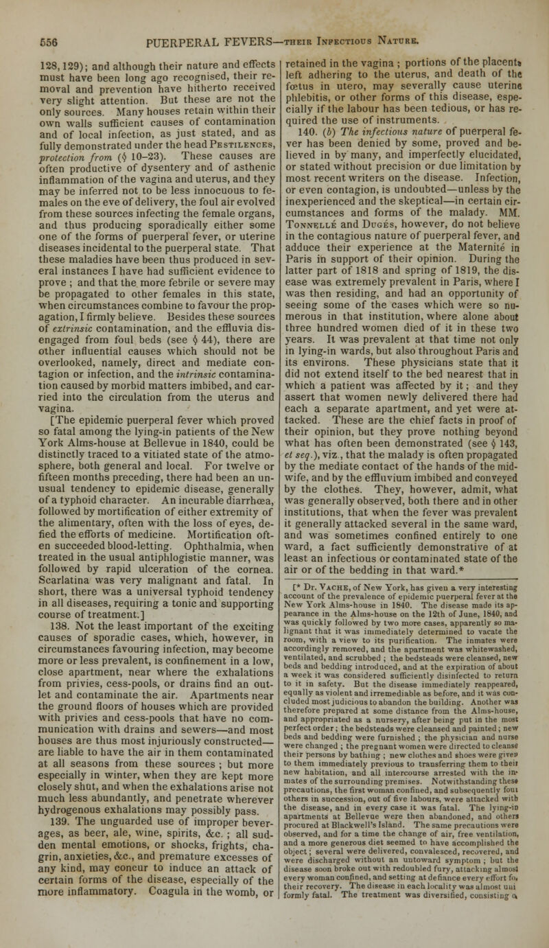 128,129); and although their nature and effects must have been long ago recognised, their re- moval and prevention have hitherto received very slight attention. But these are not the only sources. Many houses retain within their own walls sufficient causes of contamination and of local infection, as just stated, and as fully demonstrated under the head Pestilences, protection from (^ 10-23). These causes are often productive of dysentery and of asthenic inflammation of the vagina and uterus, and they may be inferred not to be less innocuous to fe- males on the eve of delivery, the foul air evolved from these sources infecting the female organs, and thus producing sporadically either some one of the forms of puerperal fever, or uterine diseases incidental to the puerperal state. That these maladies have been thus produced in sev- eral instances I have had sufficient evidence to prove ; and that the more febrile or severe may be propagated to other females in this state, when circumstances combine to favour the prop- agation, I firmly believe. Besides these sources of extrinsic contamination, and the effluvia dis- engaged from foul beds (see <J 44), there are other influential causes which should not be overlooked, namely, direct and mediate con- tagion or infection, and the intrinsic contamina- tion caused by morbid matters imbibed, and car- ried into the circulation from the uterus and vagina. [The epidemic puerperal fever which proved so fatal among the lying-in patients of the New- York Alms-house at Bellevue in 1840, could be distinctly traced to a vitiated state of the atmo- sphere, both general and local. For twelve or fifteen months preceding, there had been an un- usual tendency to epidemic disease, generally of a typhoid character. An incurable diarrhoea, followed by mortification of either extremity of the alimentary, often with the loss of eyes, de- fied the efforts of medicine. Mortification oft- en succeeded blood-letting. Ophthalmia, when treated in the usual antiphlogistic manner, was followed by rapid ulceration of the cornea. Scarlatina was very malignant and fatal. In short, there was a universal typhoid tendency in all diseases, requiring a tonic and supporting course of treatment.] 138. Not the least important of the exciting causes of sporadic cases, which, however, in circumstances favouring infection, may become more or less prevalent, is confinement in a low, close apartment, near where the exhalations from privies, cess-pools, or drains find an out- let and contaminate the air. Apartments near the ground floors of houses which are provided with privies and cess-pools that have no com- munication with drains and sewers—and most houses are thus most injuriously constructed— are liable to have the air in them contaminated at all seasons from these sources ; but more especially in winter, when they are kept more closely shut, and when the exhalations arise not much less abundantly, and penetrate wherever hydrogenous exhalations may possibly pass. 139. The unguarded use of improper bever- ages, as beer, ale, wine, spirits, &c. ; all sud- den mental emotions, or shocks, frights, cha- grin, anxieties, &c., and premature excesses of any kind, may concur to induce an attack of certain forms of the disease, especially of the more inflammatory. Coagula in the womb, or retained in the vagina ; portions of the placent* left adhering to the uterus, and death of the foetus in utero, may severally cause uterine phlebitis, or other forms of this disease, espe- cially if the labour has been tedious, or has re- quired the use of instruments. 140. (b) The infections nature of puerperal fe- ver has been denied by some, proved and be- lieved in by many, and imperfectly elucidated, or stated without precision or due limitation by most recent writers on the disease. Infection, or even contagion, is undoubted—unless by the inexperienced and the skeptical—in certain cir- cumstances and forms of the malady. MM. ToNNELLE and DuGEs, however, do not believe in the contagious nature of puerperal fever, and adduce their experience at the Maternite in Paris in support of their opinion. During the latter part of 1818 and spring of 1819, the dis- ease was extremely prevalent in Paris, where I was then residing, and had an opportunity of seeing some of the cases which were so nu- merous in that institution, where alone about three hundred women died of it in these two years. It was prevalent at that time not only in lying-in wards, but also throughout Paris and its environs. These physicians state that it did not extend itself to the bed nearest that in which a patient was affected by it; and they assert that women newly delivered there had each a separate apartment, and yet were at- tacked. These are the chief facts in proof of their opinion, but they prove nothing beyond what has often been demonstrated (see ^ 143, et seg.), viz , that the malady is often propagated by the mediate contact of the hands of the mid- wife, and by the effluvium imbibed and conveyed by the clothes. They, however, admit, what was generally observed, both there and in other institutions, that when the fever was prevalent it generally attacked several in the same ward, and was sometimes confined entirely to one ward, a fact sufficiently demonstrative of at least an infectious or contaminated state of the air or of the bedding in that ward.* t* Dr. Vache, of New York, has given a very interesting account of the prevalence of epidemic puerperal fever at the New York Alms-house in 1840. The disease made its ap- pearance in the Alms-house on the 12th of June, 1840, and was quickly followed by two more cases, apparently so ma- lignant that it was immediately determined to vacate the room, with a view to its purification. The inmates were accordingly removed, and the apartment was whitewashed, ventilated, and scrubbed ; the bedsteads were cleansed, new beds and bedding introduced, and at the expiration of about a week it was considered sufficiently disinfected to return to it in safety. But the disease immediately reappeared, equally as violent and irremediable as before, and it was con- cluded most judicious toabandon thebuilding. Another was therefore prepared at some distance from the Alms-house, and appropriated as a nursery, after being put in the most perfect order; the bedsteads were cleansed and painted ; new beds and bedding were furnished ; the physician and nurse were changed ; the pregnant women were directed to cleanse their persons by bathing ; new clothes and shoes were given to them immediately previous to transferring them to theil new habitation, and all intercourse arrested with the in« mates of the surrounding premises. Notwithstanding thes» precautions, the first woman confined, and subsequently foui others in succession, out of five labours, were attacked with the disease, and in every case it was fatal. The lying-in apartments at Bellevae were then abandoned, and otliers procured at Blackwell's Island. The same precautions were observed, and for a time the change of air, free ventilation, and a more generous diet seemed to have accomplished the object; several were delivered, convalesced, recovered, and were discharged without an untoward symptom ; but the disease soon broke out with redoubled fury, attacking almost every woman confined, and setting at defiance every rfFort foi their recovery. The disease in each locality was almost uui formly fatal. The treatment was diversified, consisting *