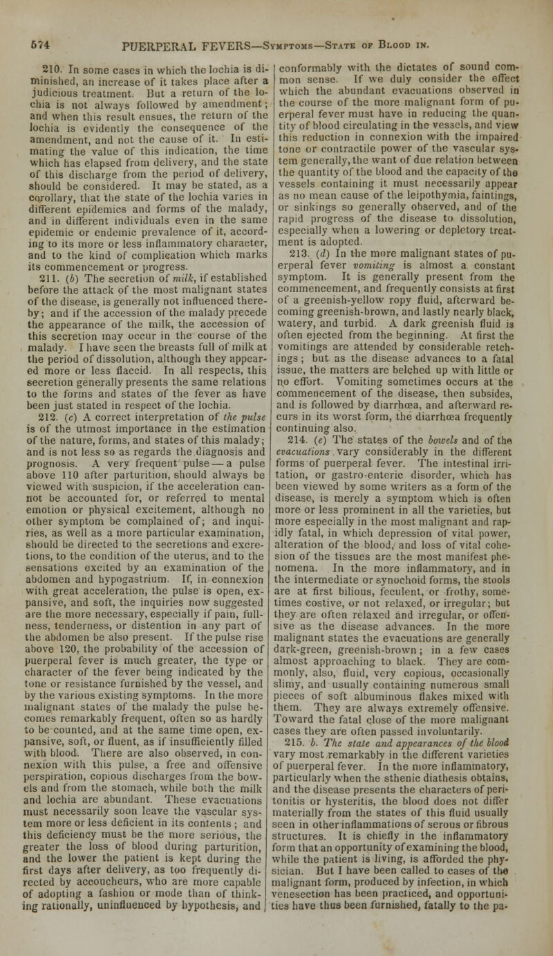 210. In some cases in which the lochia is di- minished, an increase of it takes place after a judicious treatment. But a return of the lo- chia is not always followed by amendment; and when this result ensues, the return of the lochia is evidently the consequence of the amendment, and not the cause of it. In esti- mating the value of this indication, the time which has elapsed from delivery, and the state of this discharge from the period of delivery, should be considered. It may be stated, as a corollary, that the state of the lochia varies in different epidemics and forms of the malady, and in different mdividuals even in the same epidemic or endemic prevalence of it, accord- ing to its more or less inflammatory character, and to the kind of complication which marks its commencement or progress. 211. (6) The secretion of milk, if established before the attack of the most malignant states of the disease, is generally not influenced there- by; and if the accession of the malady precede the appearance of the milk, the accession of this secretion may occur in the course of the malady. I have seen the breasts full of milk at the period of dissolution, although they appear- ed more or less flaccid. In all respects, this secretion generally presents the same relations to the forms and states of the fever as have been just stated in respect of the lochia. 212. (c) A correct interpretation of the pulse is of the utmost importance in the estimation of the nature, forms, and states of this malady; and is not less so as regards the diagnosis and prognosis. A very frequent pulse — a pulse above 110 after parturition, should always be viewed with suspicion, if the acceleration can- not be accounted for, or referred to mental emotion or physical excitement, although no other symptom be complained of; and inqui- ries, as well as a more particular examination, should be directed to the secretions and excre- tions, to the condition of the uterus, and to the sensations excited by an examination of the abdomen and hypogastrium. If, in connexion with great acceleration, the pulse is open, e.x- pansive, and soft, the inquiries now suggested are the more necessary, especially if pain, full- ness, tenderness, or distention in any part of the abdomen be also present. If the pulse rise above 120. the probability of the accession of puerperal fever is much greater, the type or character of the fever being indicated by the tone or resistance furnished by the vessel, and by the various existing symptoms. In the more malignant states of the malady the pulse be- comes remarkably frequent, often so as hardly to be counted, and at the same time open, ex- pansive, soft, or fluent, as if insufficiently filled with blood. There are also observed, in con- nexion with this pulse, a free and offensive perspiration, copious discharges from the bow- els and from the stomach, while both the milk and lochia arc abundant. These evacuations must necessarily soon leave the vascular sys- tem more or less deficient in its contents ; and this deficiency must be the more serious, the greater the loss of blood during parturition, and the lower the patient is kept during the first days after delivery, as too frequently di- rected by accoucheurs, who are more capable of adopting a fashion or mode than of think- ing rationally, uninfluenced by hypothesis, and conformably with the dictates of sound com- mon sense. If we duly consider the effect which the abundant evacuations observed in the course of the more malignant form of pu- erperal fever must have in reducing the quan- tity of blood circulating in the vessels, and view this reduction in connexion with the impaired tone or contractile power of the vascular sys- tem generally, the want of due relation between the quantity of the blood and the capacity of the vessels containing it must necessarily appear as no mean cause of the leipothymia, faintings, or sinkings so generally observed, and of the rapid progress of the disease to dissolution, especially when a lowering or depletory treat- ment is adopted. 213. (d) In the more malignant states of pu- erperal fever vomiting is almost a constant symptom. It is generally present from the commencement, and frequently consists at first of a greenish-yellow ropy fluid, afterward be- coming greenish-brown, and lastly nearly black, watery, and turbid. A dark greenish fluid is often ejected from the beginning. At first the vomitings are attended by considerable retch- ings ; but as the disease advances to a fatal issue, the matters are belched up with little or no effort. Vomiting sometimes occurs at the commencement of the disease, then subsides, and is followed by diarrhoea, and afterward re- curs in its worst form, the diarrhoea frequently continuing also. 214. (e) The states of the bmcels and of the evacuations vary considerably in the different forms of puerperal fever. The intestinal irri- tation, or gastro-enteric disorder, which has been viewed by some writers as a form of the disease, is merely a symptom which is often more or less prominent in all the varieties, but more especially in the most malignant and rap- idly fatal, in which depression of vital power, alteration of the blood, and loss of vital cohe- sion of the tissues are the most manifest phe- nomena. In the more inflammatory, and in the intermediate or synochoid forms, the stools are at first bilious, feculent, or frothy, some- times costive, or not relaxed, or irregular; but they are often relaxed and irregular, or offen- sive as the disease advances. In the more malignant states the evacuations are generally dark-green, greenish-brown ; in a few cases almost approaching to black. They are com- monly, also, fluid, very copious, occasionally slimy, and usually containing numerous small pieces of soft albuminous flakes mixed with them. They are always extremely offensive. Toward the fatal close of the more malignant cases they are often passed involuntarily. 215. b. The state and appearances of the blood vary most remarkably in the different varieties of puerperal fever. In the more inflammatory, particularly when the sthenic diathesis obtains, and the disease presents the characters of peri- tonitis or hysteritis, the blood does not differ materially from the states of this fluid usually seen in otherinflammationsof serous or fibrous structures. It is chiefly in the inflammatory form that an opportunity of examining the blood, while the patient is living, is afforded the phy- sician. But I have been called to cases of the malignant form, produced by infection, in which venesection has been practiced, and opportuni- ties have thus been furnished, fatally to the pa-