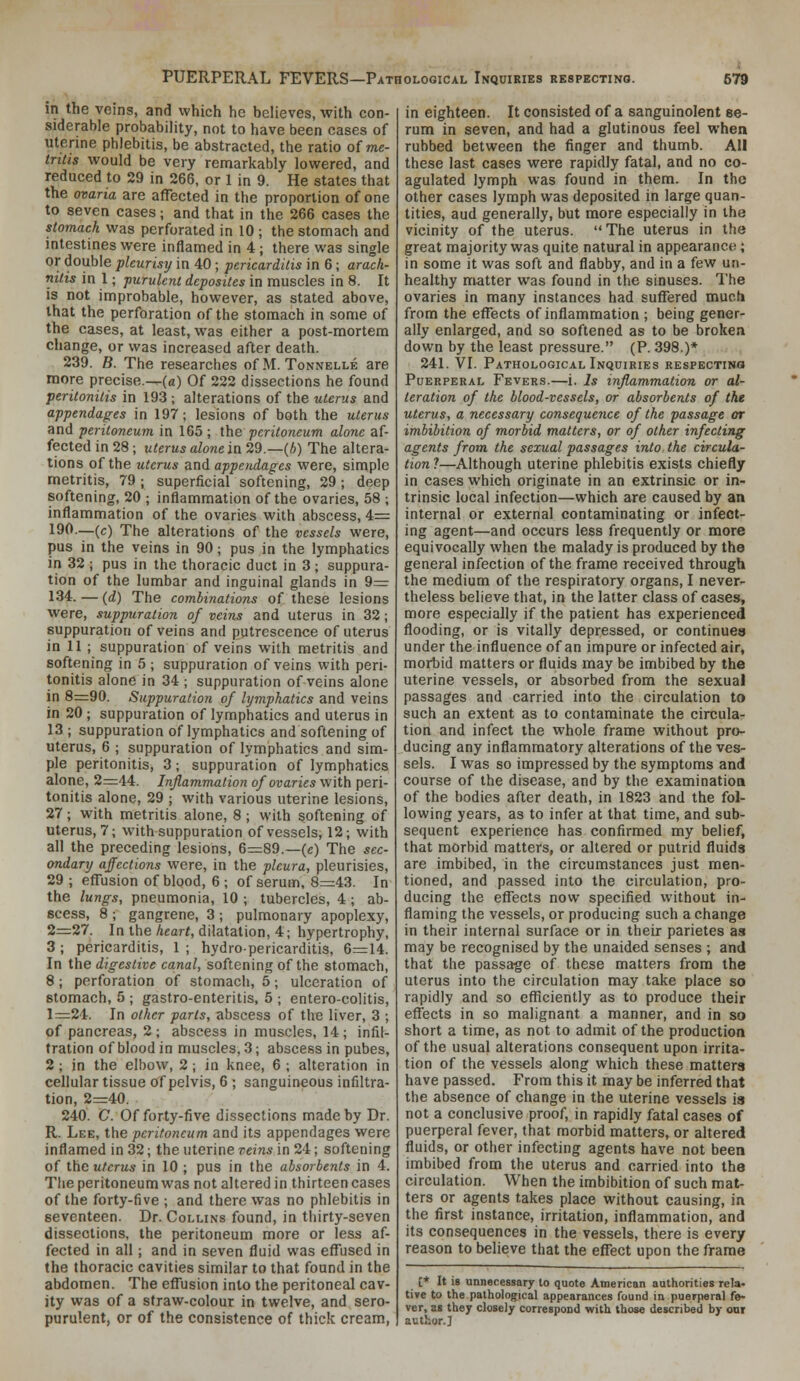 in the veins, and which he believes, with con- siderable probability, not to have been cases of uterine phlebitis, be abstracted, the ratio of me- tritis would be very remarkably lowered, and reduced to 29 in 266, or 1 in 9. He states that the ovaria are affected in the proportion of one to seven cases; and that in the 266 cases the stomach was perforated in 10 ; the stomach and intestines were inflamed in 4; there was single or double pleurisy in 40 ; pericarditis in 6; arach- nitis in 1; purulent dcposites in muscles in 8. It is not improbable, however, as stated above, that the perforation of the stomach in some of the cases, at least, was either a post-mortem change, or was increased after death. 239. B. The researches of M. Tonnelle are more precise.—(a) Of 222 dissections he found peritonitis in 193 ; alterations of the uterus and appendages in 197; lesions of both the uterus and peritoneum in 165 ; the peritoneum alone af- fected in 28; uterus alone in 29.—(A) The altera- tions of the uterus and appendages were, simple metritis, 79; superficial softening, 29; deep softening, 20 ; inflammation of the ovaries, 58 ; inflammation of the ovaries with abscess, 4= 190.—(c) The alterations of the vessels were, pus in the veins in 90; pus in the lymphatics in 32 ; pus in the thoracic duct in 3; suppura- tion of the lumbar and inguinal glands in 9— 134. — (rf) The combinations of these lesions were, suppuration of veins and uterus in 32; suppuration of veins and putrescence of uterus in 11 ; suppuration of veins with metritis and softening in 5 ; suppuration of veins with peri- tonitis alone in 34 ; suppuration of veins alone in 8=90. Suppuration of lymphatics and veins in 20 ; suppuration of lymphatics and uterus in 13 ; suppuration of lymphatics and softening of uterus, 6 ; suppuration of lymphatics and sim- ple peritonitis, 3; suppuration of lymphatics alone, 2:=44. Inflammation of ovaries with peri- tonitis alone, 29 ; with various uterine lesions, 27 ; with metritis alone, 8 ; with softening of uterus, 7; with suppuration of vessels, 12; with all the preceding lesions, 6=89.—(e) The sec- ondary affections were, in the pleura, pleurisies, 29 ; effusion of blood, 6 ; of serum, 8=43. In the lungs, pneumonia, 10 ; tubercles, 4 ; ab- scess, 8 ; gangrene, 3 ; pulmonary apoplexy, 2=:27. In the A«ar(, dilatation, 4; hypertrophy, 3 ; pericarditis, 1 ; hydro-pericarditis, 6=14. In the digestive canal, softening of the stomach, 8; perforation of stomach, 5; ulceration of stomach, 5 ; gastro-enteritis, 5 ; entero-colitis, 1:=24. In other parts, abscess of the liver, 3 ; of pancreas, 2; abscess in muscles, 14; infil- tration of blood in muscles, 3; abscess in pubes, 2 ; in the elbow, 2 ; in knee, 6 ; alteration in cellular tissue of pelvis, 6 ; sanguineous infiltra- tion, 2=40. 240. C. Of forty-five dissections made by Dr. R. Lee, the peritoneum and its appendages were inflamed in 32; the uterine veins in 24; softening of the uterus in 10 ; pus in the absorbents in 4. The peritoneum was not altered in thirteen cases of the forty-five ; and there was no phlebitis in seventeen. Dr. Collins found, in thirty-seven dissections, the peritoneum more or less af- fected in all; and in seven fluid was effused in the thoracic cavities similar to that found in the abdomen. The effusion into the peritoneal cav- ity was of a straw-colour in twelve, and sero- purulent, or of the consistence of thick cream, in eighteen. It consisted of a sanguinolent se- rum in seven, and had a glutinous feel when rubbed between the finger and thumb. All these last cases were rapidly fatal, and no co- agulated lymph was found in them. In the other cases lymph was deposited in large quan- tities, aud generally, but more especially in the vicinity of the uterus. The uterus in the great majority was quite natural in appearance ; in some it was soft and flabby, and in a few un- healthy matter was found in the sinuses. The ovaries in many instances had suffered mucti from the effects of inflammation ; being gener- ally enlarged, and so softened as to be broken down by the least pressure. (P. 398.)* 241. VI. Pathological Inquiries respectino Puerperal Fevers.—i. Is inflammation or al- teration of the blood-vessels, or absorbents of the uterus, a necessary consequence of the passage or imbibition of morbid matters, or of other infecting agents from the sexual passages into the circula- tion ?—Although uterine phlebitis exists chiefly in cases which originate in an extrinsic or in- trinsic local infection—which are caused by an internal or external contaminating or infect- ing agent—and occurs less frequently or more equivocally when the malady is produced by the general infection of the frame received through the medium of the respiratory organs, I never- theless believe that, in the latter class of cases, more especially if the patient has experienced flooding, or is vitally depressed, or continues under the influence of an impure or infected air, morbid matters or fluids may be imbibed by the uterine vessels, or absorbed from the sexual passages and carried into the circulation to such an extent as to contaminate the circula- tion and infect the whole frame without pro- ducing any inflammatory alterations of the ves- sels. I was so impressed by the symptoms and course of the disease, and by the examination of the bodies after death, in 1823 and the fol- lowing years, as to infer at that time, and sub- sequent experience has confirmed my belief, that morbid matters, or altered or putrid fluids are imbibed, in the circumstances just men- tioned, and passed into the circulation, pro- ducing the effects now specified without in- flaming the vessels, or producing such a change in their internal surface or in their parietes as may be recognised by the unaided senses ; and that the passage of these matters from the uterus into the circulation may take place so rapidly and so efliciently as to produce their effects in so malignant a manner, and in so short a time, as not to admit of the production of the usual alterations consequent upon irrita- tion of the vessels along which these matters have passed. From this it may be inferred that the absence of change in the uterine vessels is not a conclusive proof, in rapidly fatal cases of puerperal fever, that morbid matters, or altered fluids, or other infecting agents have not been imbibed from the uterus and carried into the circulation. When the imbibition of such mat- ters or agents takes place without causing, in the first instance, irritation, inflammation, and its consequences in the vessels, there is every reason to believe that the effect upon the frame [* It is unnecessary to quote American authorities rela- tive to the pathological appearances found in puerperal fe- ver, as they closely correspond with those described by cot author.]