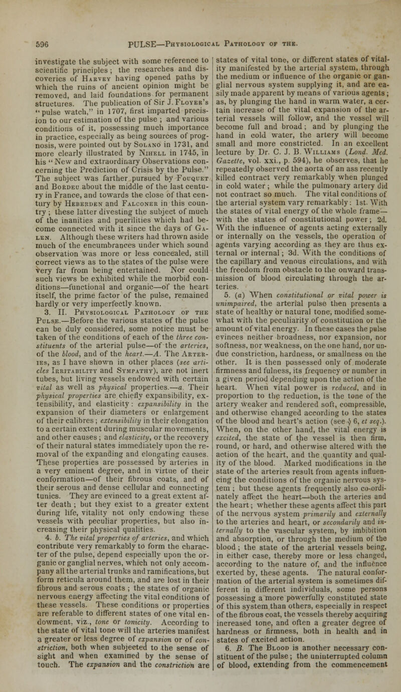 investigate the subject with some reference to scientific principles ; the researches and dis- coveries of Harvey having opened paths by which the ruins of ancient opinion might be removed, and laid foundations for permanent structures. The publication of Sir J. Floyer's pulse watch, in 1707, first imparted precis- ion to our estimation of the pulse ; and various conditions of it, possessing much importance in practice, especially as being sources of prog- nosis, were pointed out by Solano in 1731, and more clearly illustrated by NmELL in 1745, in his  New and extraordinary Observations con- cerning the Prediction of Crisis by the Pulse. The subject was farther pursued by Fouquet and BoKdeu about the middle of the last centu- ry in France, and towards the close of that cen- tury by Hebekden and Falconer in this coun- try ; these latter divesting the subject of much of the inanities and puerilities which had be- come connected with it since the days of Ga- len. Although these writers had thrown aside much of the encumbrances under which sound observation was more or less concealed, still correct views as to the states of the pulse were very far from being entertained. Nor could such views be exhibited while the morbid con- ditions—functional and organic—of the heart itself, the prime factor of the pulse, remained hardly or very imperfectly known. 3. II. Physiological Pathology of the Pulse.—Before the various states of the pulse can be duly considered, some notice must be taken of the conditions of each of the three con- stituents of the arterial pulse—of the arteries, of the blood, and of the heart.—A. The Arter- ies, as I have shown in other places (see arti- cles Irritability and Sympathy), are not inert tubes, but living vessels endowed with certain vital as well as physical properties.—a. Their physical properties are chieliy expansibility, ex- tensibility, and elasticity: expansibility in the expansion of their diameters or enlargement of their calibres; extensibility in their elongation to a certain extent during muscular movements, and other causes ; and elasticity, or the recovery of their natural states immediately upon the re- moval of the expanding and elongating causes. These properties are possessed by arteries in a very eminent degree, and in virtue of their conformation—of their fibrous coats, and of their serous and dense cellular and connecting tunics. They are evinced to a great extent af- ter death ; but they exist to a greater extent during life, vitality not only endowing these vessels with peculiar properties, but also in- creasing their physical qualities. 4. b. The vital properties of arteries, and which contribute very remarkably to form the charac- ter of the pulse, depend especially upon the or- ganic or ganglial nerves, which not only accom- pany all the arterial trunks and ramifications, but form reticula around them, and are lost in their fibrous and serous coats ; the states of organic nervous energy affecting the vital conditions of these vessels. These conditions or properties are referable to different states of one vital en- dowment, viz., tone or tonicity. According to the state of vital tone will the arteries manifest a greater or less degree of expansion or of con- striction, both when subjected to the sense of sight and when examined by the sense of touch. The expansion and the constriction are states of vital tone, or different states of vital- ity manifested by the arterial system, through the medium or influence of the organic or gan- glial nervous system supplying it, and are ea- sily made apparent by means of various agents; as, by plunging the hand in warm water, a cer- tain increase of the vital expansion of the ar- terial vessels will follow, and the vessel will become full and broad; and by plunging the hand in cold water, the artery will become small and more constricted. In an excellent lecture by Dr. C. J. B.Williams {Land. Med. Gazette, vol. xxi., p. 594), he observes, that he repeatedly observed the aorta of an ass recently killed contract very remarkably when plunged in cold water ; while the pulmonary artery did not contract so much. The vital conditions of the arterial system vary remarkably: 1st. With the states of vital energy of the whole frame— with the states of constitutional power; 2d. With the influence of agents acting externally or internally on the vessels, the operation of agents varying according as they are thus ex- ternal or internal; 3d. With the conditions of the capillary and venous circulations, and with the freedom from obstacle to the onward trans- mission of blood circulating through the ar- teries. 5. (a) W^hen constitutional or vital power is unimpaired, the arterial pulse then presents a state of healthy or natural tone, modified some- what with the peculiarity of constitution or the amount of vital energy. In these cases the palse evinces neither broadness, nor expansion, nor softness, nor weakness, on the one hand, nor un- due constriction, hardness, orsmallness on the other. It is then possessed only of moderate firmness and fulness, its frequency or number in a given period depending upon the action of the heart. When vital power is reduced, and ia proportion to the reduction, is the tone of the artery weaker and rendered soft, compressible, and otherwise changed according to the states of the blood and heart's action (see ^ 6, et seq.). When, on the other hand, the vital energy is excited, the state of the vessel is then firm, round, or hard, and otherwise altered with the action of the heart, and the quantity and qual- ity of the blood. Marked modifications in the state of the arteries result from agents influen- cing the conditions of the organic nervous sys- tem ; but these agents frequently also co-ordi- nately affect the heart^both the arteries and the heart; whether these agents affect this part of the nervous system primarily and externally to the arteries and heart, or secondarily and in- ternally to the vascular system, by imbibition and absorption, or through the medium of the blood ; the state of the arterial vessels being, in either case, thereby more or less changed, according to the nature of, and the influence exerted by, these agents. The natural confor- mation of the arterial system is sometimes dif- ferent in different individuals, some persons possessing a more powerfully constituted state of this system than others, especially in respect of the fibrous coat, the vessels thereby acquiring increased tone, and often a greater degree of hardness or firmness, both in health and in states of excited action. 6. B. The Blood is another necessary con- stituent of the pulse; the uninterrupted column of blood, extending from the commencement