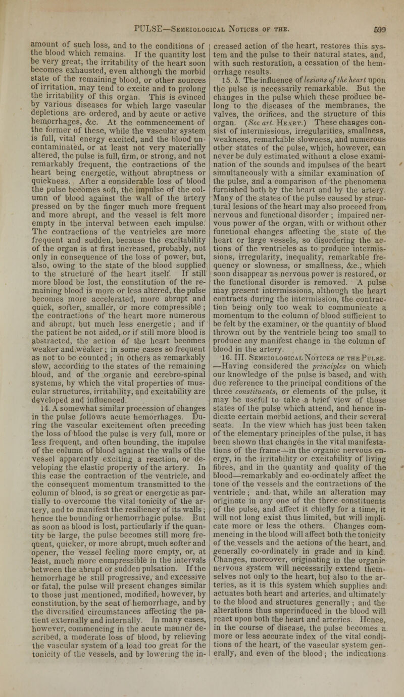 amount of such loss, and to the conditions of tlie blood which remains. If the quantity lost be very great, the irritability of the heart soon becomes exhausted, even although the morbid state of the remaining blood, or other sources of irritation, may tend to excite and to prolong the irritability of this organ. This is evinced by various diseases for which large vascular depletions are ordered, and by acute or active hemprrhages, &c. At the commencement of the former of these, while the vascular system is full, vital energy excited, and the blood un- contaminated, or at least not very materially altered, the pulse is full, firm, or strong, and not remarkably frequent, the contractions of the heart being energetic, without abruptness or quickness. After a considerable loss of blood the pulse becomes soft, the impulse of the col- umn of blood against the wall of the artery pressed on by the finger much more frequent and more abrupt, and the vessel is felt more empty in the interval between each impulse. The contractions of the ventricles are more frequent and sudden, because the excitability of the organ is at first increased, probably, not only in consequence of the loss of power, but, also, owing to the state of the blood supplied to the structure of the heart itself If still more blood be lost, the constitution of the re- maining blood is more or less altered, the pulse becomes more accelerated, more abrupt and quick, softer,, smaller, or more compressible; the contractions of the heart more numerous and abrupt, but much less energetic; and if the patient be not aided, or if still more blood is abstracted, the action of the heart becomes weaker and weaker; in some cases so frequent as not to be counted ; in others as remarkably slow, according to the states of the remaining blood, and of the organic and cerebro-spinal systems, by which the vital properties of mus- cular structures, irritability, and excitability are developed and influenced. 14. A somewhat similar procession of changes in the pulse follows acute hemorrhages. Du- ring the vascular excitement often preceding the loss of blood the pulse is very full, more or less frequent, and often bounding, the impulse of the column of blood against the walls of the vessel apparently exciting a reaction, or de- veloping the elastic property of the artery. In this case the contraction of the ventricle, and the consequent momentum transmitted to the column of blood, is so great or energetic as par- tially to overcome the vital tonicity of the ar- tery, and to manifest the resiliency of its walls; hence the bounding or hemorrhagic pulse. But as soon as blood is lost, particularly if the quan- tity be large, the pulse becomes still more fre- quent, quicker, or more abrupt, much softer and opener, the vessel feeling more empty, or, at least, much more compressible in the intervals between the abrupt or sudden pulsation. If the hemorrhage be still progressive, and excessive or fatal, the pulse will present changes similar to those just mentioned, modified, however, by constitution, by the seat of hemorrhage, and by the diversified circumstances affecting the pa- tient externally and internally. In many cases, how-ever, commencing in the acute manner de- scribed, a moderate loss of blood, by relieving the vascular system of a load too great for the tonicity of the vessels, and by lowering the in- creased action of the heart, restores this sys- tem and the pulse to their natural states, and, with such restoration, a cessation of the hem- orrhage results. 15. b. The influence of lesions of the heart upon the pulse is necessarily remarkable. But the changes in the pulse which these produce be- long to the diseases of the membranes, the valves, the orifices, and the structure of this organ. {Sec art. He.irt.) These changes con- sist of intermissions, irregularities, smallness, weakness, remarkable slowness, and numerous other states of the pulse, which, however, can never be duly estimated without a close exami- nation of the sounds and impulses of the heart simultaneously with a similar examination of the pulse, and a comparison of the phenomena furnished both by the heart and by the artery. Many of the states of the pulse caused by struc- tural lesions of the heart may also proceed from nervous and functional disorder ; impaired ner- vous power of the organ, with or without other functional changes affecting the state of the heart or large vessels, so disordering the ac- tions of the ventricles as to produce intermis- sions, irregularity, inequality, remarkable fre- quency or slowness, or smallness, &c., which soon disappear as nervous power is restored, or the functional disorder is removed. A pulse may present intermissions, although the heart contracts during the intermission, the contrac- tion being only too weak to communicate a momentum to the column of blood sufficient to be felt by the examiner, or the quantity of blood thrown out by the ventricle being too small to produce any manifest change in the column of blood in the artery. 16. III. Semeiological Notices OF THE Pulse. —Having considered the principles on which our knowledge of the pulse is based, and with due reference to the principal conditions of the three consiituents, or elements of the pulse, it may be useful to take a brief view of those states of the pulse which attend, and hence in- dicate certain morbid actions, and their several seats. In the view which has just been taken of the elementary principles of the pulse, it has been shown that changes in the vital manifesta- tions of the frame—in the organic nervous en- ergy, in the irritability or excitability of living fibres, and in the quantity and quality of the blood—remarkably and co-o<-dinately affect the tone of the vessels and the contractions of the ventricle; and/ that, while an alteration may originate in any one of the three constituents of the pulse, and affect it chiefly for a time, it wdl not long exist thus limited, but will impli- cate more or less the others. Changes com- mencing in the blood will affect both the tonicity of the vessels and the actions of the heart, and generally co-ordinately in grade and in kind. Changes, moreover, originating in the organic nervous system will necessarily extend them- selves not only to the heart, but also to the ar- teries, as it is this system which supplies and: actuates both heart and arteries, and ultimately to the blood and structures generally ; and the alterations thus superinduced in the blood will react upon both the heart and arteries. Hence, in the course of disease, the pulse becomes a more or less accurate index of the vital condi- tions of the heart, of the vascular system gen- erally, and even of the blood ; the indications