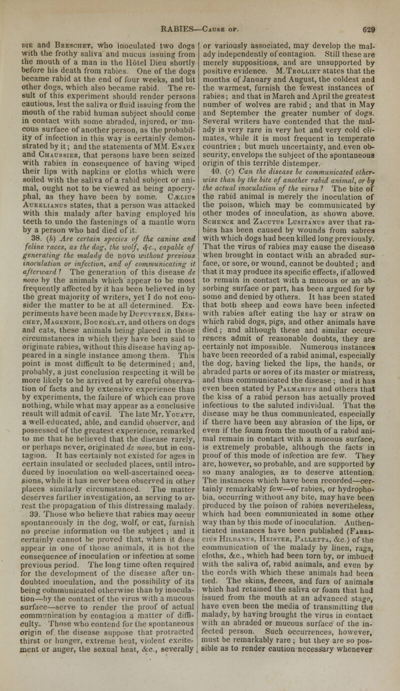 DIE and Breschet, who inoculated two dogs with the frothy saliva and mucus issuing from the mouth of a man in the Hotel Dieu shortly before his death from rabies. One of the dogs became rabid at the end of four weeks, and bit other dogs, which also became rabid. The re- sult of this experiment should render persons cautious, lest the saliva or fluid issuing from the mouth of the rabid human subject should come in contact with some abraded, injured, or mu- cous surface of another person, as the probabil- ity of infection in this way is certainly demon- strated by it; and the statements of MM. Enaux and Chaussier, that persons have been seized with rabies in consequence of having wiped their lips with napkins or cloths which were soiled with the saliva of a rabid subject or ani- mal, ought not to be viewed as being apocry- phal, as they have been by some. C^lius AuRELiANos states, that a person was attacked with this malady after having employed his teeth to undo the fastenings of a mantle worn by a person who had died of it. 38. (b) Are certain species of the canine and feline races, as the dog, the wolf, <)[-c., capable of generating the malady de novo without previous inoculation or infection, and of communicating it afterward? The generation of this disease de novo by the animals which appear to be most frequently affected by it has been believed in by the great majority of writers, yet I do not con- sider the matter to be at all determined. Ex- periments have been made by Dufuvtren, Bres- chet, Magendie, Bourgelat, and others on dogs and cats, these animals being placed in those circumstances in which they have been said to originate rabies, without this disease having ap- peared in a single instance among them. This point is most difficult to be determined; and, probably, a just conclusion respecting it will be more likely to be arrived at by careful observa- tion of facts and by extensive experience than by experiments, the failure of which can prove nothing, while what may appear as a conclusive result will admit of cavil. The late Mr. Youatt, a well-educated, able, and candid observer, and possessed of the greatest experience, remarked to me that he believed that the disease rarely, or perhaps never, originated de novo, but in con- tagion. It has certainly not existed for ages in certain insulated or secluded places, until intro- duced by inoculation on well-ascertained occa- sions, while it has never been observed in other places similarly circumstanced. The matter deserves farther investigation, as serving to ar- rest the propagation of this distressing malady. 39. Those who believe that rabies may occur spontaneously in the dog, wolf, or cat, furnish no precise information on the subject; and it certainly cannot be proved that, when it docs appear in one of those animals, it is hot the consequence of inoculation or infection at some previous period. The long time often required for the development of the disease after un- doubted inoculation, and the possibility of its being communicated otherwise than by inocula- tion—by the contact of the virus with a mucous surface—serve to render the proof of actual communication by contagion a matter of diffi- culty. Those who contend for the spontaneous origin of, the disease suppose that protracted thirst or hunger, extreme heat, violent excite- juent or anger, the sexual heat, &c., severally or variously associated, may develop the mal- ady independently of contagion. Still these are merely suppositions, and are unsupported by positive evidence. M. Trolliet states that the months of January and August, the coldest and the warmest, furnish the fewest instances of rabies; and that in March and April the greatest number of wolves are rabid; and that in May and September the greater number of dogs. Several writers have contended that the mal- ady is very rare in very hot and very cold cli- mates, while it is most frequent in temperate countries ; but much uncertainty, and even ob- scurity, envelops the subject of the spontaneous origin of this terrible distemper. 40. (c) Can the disease be communicated other- wise than by the bite of another rabid animal, or by the actual inoculation of the virus 1 The bite of the rabid animal is merely the inoculation of the poison, which may be communicated by other modes of inoculation, as shown above. ScHENCK and Zacutus Lusitanus aver that ra- bies has been caused by wounds from sabres with which dogs had been killed long previously. That the virus of rabies may cause the disease when brought in contact with an abraded sur- face, or sore, or wound, cannot be doubted; and that it may produce its specific effects, if allowed to remain in contact with a mucous or an ab- sorbing surface or part, has been argued for by some and denied by others. It has been stated that both sheep and cows have been infected with rabies after eating the hay or straw on which rabid dogs, pigs, and other animals have died; and although these and similar occur- rences admit of reasonable doubts, they are certainly not impossible. Numerous instances have been recorded of a rabid animal, especially the dog, having licked the lips, the hands, or abraded parts or sores of its master or mistress, and thus communicated the disease ; and it has even been stated by Palmarius and others that the kiss of a rabid person has actually proved infectious to the saluted individual. That the disease may be thus communicated, especially if there have been auy abrasion of the lips, or even if the foam from the mouth of a rabid ani- mal remain in contact with a mucous surface, is extremely probable, although the facts in proof of this mode of infection are iew. They are, however, so probable, and are supported by so many analogies, as to deserve attention. The instances which have been recorded—cer- tainly remarkably few—of rabies, or hydropho- bia, occurring witliout any bite, may have been produced by the poison of rabies nevertheless, which had been communicated in some other way than by this mode of inoculation. Authen- ticated instances have been published (Fabr;- cius HiLDANUs, Heister, Palletta, &c.) of the communication of the malady by linen, rags, cloths, &c., which had been torn by, or imbued with the saliva of, rabid animals, and even by the cords with which these animals had been tied. The skins, fleeces, and furs of animals which had retained the saliva or foam that had issued from the mouth at an advanced stage, have even been the media of transmitting the malady, by having brought the virus in contact with an abraded or mucous surface of the in- fected person. Such occurrences, however, must be remarkably rare ; but they are so pos- sible as to render caution necessary whenever