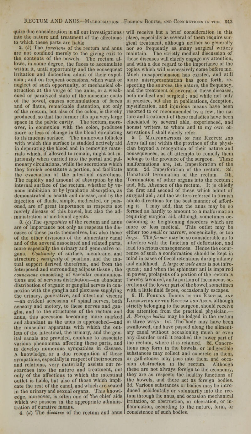 RECTUM AND ANUS—Malformation—Foreign Bodies, and Concretions in the. G43 quire due consideration in all our investigations into the nature and treatment of the aflections to which these parts are liable. 2. (6) The functions of the rectum and anus are not confined merely to the giving exit to the contents of the bowels. The rectum al- lows, in some degree, the faeces to accumulate within it, until opportunity and the consequent irritation and distention admit of their expul- sion ; and on frequent occasions, when want or neglect of such opportunity, or mechanical ob- struction at the verge of the anus, or a weak- ened or paralyzed state of the muscular coats of the bowel, causes accumulations of faeces and of flatus, remarkable distention, not only of the rectum, but also of the colon, is thereby produced, so that the former fills up a very large space in the pelvic cavity. The rectum, more- over, in connexion with the colon, produces more or less of change in the blood circulating to its mucous surface. The numerous follicles with which this surface is studded actively aid in depurating the blood and in removing mate- rials which, if allowed to remain, might act in- juriously when carried into the portal and pul- monary circulations, while the secretions which they furnish constitute a portion, and facilitate the evacuation of the intestinal excretions. The rapidity and amount of absorption by the internal surface of the rectum, whether by ve- nous imbibition or by lymphatic absorption, as demonstrated in health and disease, and by the injection of fluids, simple, medicated, or pois- oned, are of great importance as respects not raereiy disease of this bowel, but also the ad- ministration of medicinal agents. 3. (c) The sympathies of the rectum and anus are of importance not only as respects the dis- eases of these parts themselves, but also those of the other divisions of the alimentary canal and of the several associated and related parts, more especially the urinary and generative or- gans. Continuity of surface, membrane, and structure ; contiguity of position, and the mu- tual support derived therefrom, and from the interposed and surrounding adipose tissue ; the connexions consisting of vascular communica- tions and of nervous distribution—an abundant distribution of organic or ganglial nerves in con- nexion with the ganglia and plexuses supplying the urinary, generative, and intestinal viscera —an evident accession of spinal nerves, both sensory and motory, to these nerves and gan- glia, and to the structures of the rectum and anus, this accession becoming more marked and abundant as the anus is approached—and the muscular apparatus with which the out- lets of the intestinal, the urinary, and the gen- ital canals are provided, combine to associate various phenomena affecting these parts, and to develop numerous sympathies in disease. A knowledge, or a due recognition of these sympathies, especially in respect of their sources and relations, very materially assists our re- searches into the nature and treatment, not only of the affections to which the intestinal outlet is liable, but also of those which impli- cate the rest of the canal, and which are seated in the urinary and sexual organs. This knowl- edge, moreover, is often one of the chief aids which we possess in the appropriate adminis- tration of curative means. 4. {d) The diseases of the rectum and anus will receive but a brief consideration in this place, especially as several of them require sur- gical treatment, although neither so generally nor so frequently as many surgical writers maintain. The strictly medical discussion of these diseases will chiefly engage my attention, and with a due regard to the importance of the topics which will successively come before me. Much misapprehension has existed, and still more misrepresentation has gone forth, re- specting the sources, the nature, the frequency, and the treatment of several of these diseases, both medical and surgical; and while not only in practice, but also in publications, deception, mystification, and injurious means have been resorted to or recommended by a few, the na- ture and treatment of these maladies have been elucidated by several able, experienced, and honest writers, to whom and to my own ob- servations I shall chiefly refer. 5. I. Malformations of the Rectum and Anus fall not within the province of the physi- cian beyond a recognition of their nature and consequences, as all attempts to remedy them belongs to the province of the surgeon. These malformations are, 1st. Imperforation of the anus. 2d. Imperforation of the rectum. 3d. Unnatural termination of the rectum. 4th. Termination of other organs into the rectum ; and, 5th. Absence of the rectum. It is chiefly the first and second of these which admit of surgical aid ; and the writers referred to furnish ample directions for the best manner of afford- ing it. I may add, that the anus may be so formed as hardly to amount to a malformation requiring surgical aid, although sometimes oc- casioning or heightening disorders which are more or less medical. This outlet may be either too small ox narrow, congenitally, or too large. The former may be so considerable as to interfere with the function of defajcation, and lead to serious consequences. Hence the occur- rence of such a conformation should be kept in mind in cases of faecal retentions during infancy and childhood. A large or wide anus is not infre- quent ; and when the sphincter ani is impaired in power, prolapsus of a portion of the rectum is thereby favoured, and a portion of the mucous se- cretion of the lower part of the bowel, sometimes with a little fluid faeces, occasionally escapes. 6. II. Foreign Bodies in the Rectum, and Laceration of the Rectum and Anus, although strictly belonging to the surgeon, should receive due attention from the practical physician.— A. Foreign bodies may be lodged in the rectum in three ways : 1st. The body may have been swallowed, and have passed along the aliment- ary canal without occasioning much or even any disorder until it reached the lower part of the rectum, where it is retained. 2d. Concre- tions may form in the bowels, or indigestible substances may collect and concrete in them, or gall-stones may pass into them and occa- sion obstruction in the rectum. Although these are not always foreign to the ceconomy, they are as respects the healthy functions of the bowels, and there act as foreign bodies. 3d. Various substances or bodies may be intro- duced accidentally or voluntarily into the rec- tum through the anus, and occasion mechanical irritation, or obstruction, or ulceration, or in- flammation, according to the nature, form, or consistence of such bodies.