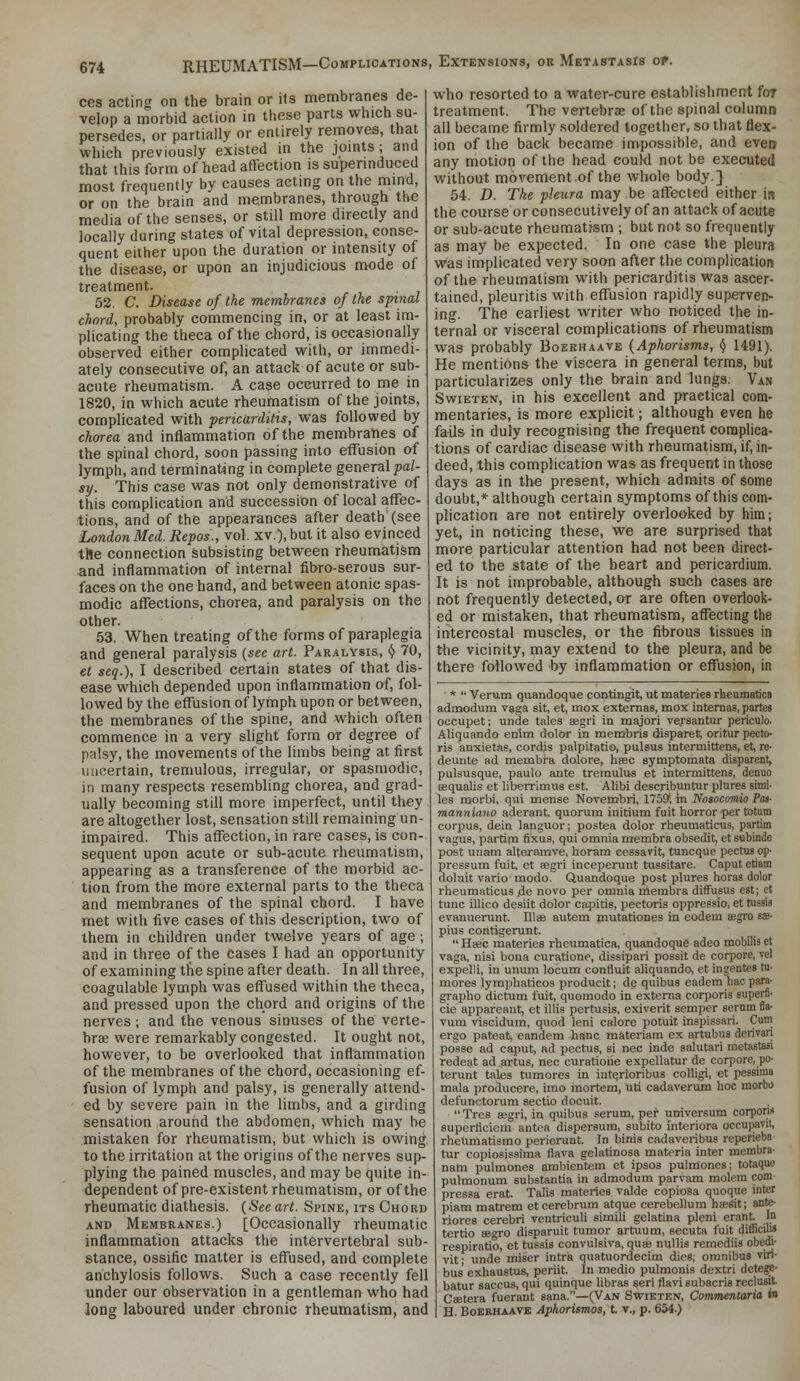 ces acting on the brain or its membranes de- velop a morbid action in these parts which su- persedes, or partially or entirely removes, that which previously existed in the jomts; and that this form of head affection is superinduced most frequently by causes acting on the mind, or on the brain and membranes, through the media of the senses, or still more directly and locally during states of vital depression, conse- quent either upon the duration or intensity of the disease, or upon an injudicious mode of treatment. 52. C. Disease of the membranes of the spinal chord, probably commencing in, or at least im- plicating the theca of the chord, is occasionally observed either complicated with, or immedi- ately consecutive of, an attack of acute or sub- acute rheumatism. A case occurred to me in 1820, in which acute rheumatism of the joints, complicated with pericarditis, was followed by chorea and inflammation of the membranes of the spinal chord, soon passing into effusion of lymph, and terminating in complete general pal- sy. This case was not only demonstrative of this complication and succession of local affec- tions, and of the appearances after death (see London Med. Repos., vol. xv.), but it also evinced the connection subsisting between rheumatism and inflammation of internal fibro-serous sur- faces on the one hand, and between atonic spas- modic affections, chorea, and paralysis on the other. 53. When treating of the forms of paraplegia and general paralysis {see art. Paralysis, ^ 70, et seq.), I described certain states of that dis- ease which depended upon inflammation of, fol- lowed by the effusion of lymph upon or between, the membranes of the spine, and which often commence in a very slight form or degree of palsy, the movements of the limbs being at first uncertain, tremulous, irregular, or spasmodic, in many respects resembling chorea, and grad- ually becoming still more imperfect, until they are altogether lost, sensation still remaining un- impaired. This affection, in rare cases, is con- sequent upon acute or sub-acute rheumatism, appearing as a transference of the morbid ac- ■ tion from the more external parts to the theca and membranes of the spinal chord. I have met with five cases of this description, two of them in children under twelve years of age ; and in three of the cases I had an opportunity of examining the spine after death. In all three, coagulable lymph was effused within the theca, and pressed upon the chord and origins of the nerves ; and the venous sinuses of the verte- bra; were remarkably congested. It ought not, however, to be overlooked that inflammation of the membranes of the chord, occasioning ef- fusion of lymph and palsy, is generally attend- • ed by severe pain in the limbs, and a girding sensation around the abdomen, which may he mistaken for rheumatism, but which is owing to the irritation at the origins of the nerves sup- plying the pained muscles, and may be quite in- dependent of pre-existent rheumatism, or of the rheumatic diathesis. {See art. Spine, its Chord AND Membranes.) [Occasionally rheumatic inflammation attacks the intervertebral sub- stance, ossific matter is effused, and complete anchylosis follows. Such a case recently fell under our observation in a gentleman who had long laboured under chronic rheumatism, and who resorted to a water-cure establishment for treatment. The veriebrcE of the spinal column all became firmly soldered together, so that flex- ion of the back became impossible, and even any motion of the head couki not be executed without movement of the whole body.] 54. D. The pleura may be affected either in the courseor consecutively of an attack of acute or sub-acute rheumatism ; but not so frequently as may be expected. In one case the pleura was implicated very soon after the complicatioB of the rheumatism with pericarditis was ascer- tained, pleuritis with effusion rapidly superven- ing. The earliest writer who noticed the in- ternal or visceral complications of rheumatisn* was probably Boekhaave {Aphorisms, ^ 1491). He mentions the viscera in general terms, but particularizes only the brain and lungs. Van Swieten, in his excellent and practical com- mentaries, is more explicit; although even he fails in duly recognising the frequent complica- tions of cardiac disease with rheumatism, if, in- deed, this complication was as frequent in those days as in the present, which admits of some doubt,* although certain symptoms of this com- plication are not entirely overlooked by him; yet, in noticing these, we are surprised that more particular attention had not been direct- ed to the state of the heart and pericardium. It is not improbable, although such cases are not frequently detected, or are often overlook- ed or mistaken, that rheumatism, afl'ecting the intercostal muscles, or the fibrous tissues in the vicinity, may extend to the pleura, and be there followed by inflammation or effusion, in *  Verum quandoque contingit, ut materies rhenmatica admodum vaga sit, et, mox extemas, mox internas, partes occupet; unde tales eegri in majori versantur periculo. Aliquando enlm dolor in membris disparet, oritur pecto- ris anxietas, cordis palpitatio, pulsus intermittens, et, re- deunte ad membra dolore, base symptomata disparent, pulsusque, paulo ante treraulus et intermittens, denuo sequalis et liberrinius est. Alibi describuntur plures simi. les morbi, qui mense Novembri, 175J>, in Nosocoviio Pa3- manniano aderant, quorum iuitium fuit horror per totum corpus, dein languor; postea dolor rheumaticus, partim vagus, partim fixus, qui omnia membra obsedit, etsubinde post unam alternmve, horam cessavit, tuncque pectus op- pressum fuit, et fegri inceperunt tussitare. Caput etiam dolait vario mode. Quandoque post plures horas dolor rheumaticus4e novo per omnia membra diftusus est; et tunc illico desiit dolor capitis, pectoris oppressio, et tussis evanuerunt. lUffi autem mutationes in eodem segro sffl. plus contigerunt.  HtBc materies rheumatica, quandoque adeo mobilia et vaga, nisi bona curatione, dissipari possit de corpore, vel expelli, in unum locum contluit aliquando, et ingentes tu- mores lymphaticos producit; de quibus eadem hao para- grapho dictum fuit, quomodo in externa corporis superfi- cie appareant, et illis pertusis, exiverit semper serum fla- vum viscidum, quod leni calore potuit inspissari. Cum ergo pateat, eandem banc materiam ex artubus derivari potsse ad caput, ad pectus, si nee inde salutari metastafii redeat ad artus, nee curatione expellatur de corpore, po- terunt tales tumores in int^rioribus colligi, et pessima mala producere, imo mortem, uti cadaverum hoc morbo defunctorum sectio docuit.  Tres aegri, in quibus serum, per universum corpow superticiem antea dispersura, subito interiora occupavil, rheumatismo perierunt. In binis cadaveribus reperieba tur copiosissiraa flava gelatinosa materia inter membra- nam pulmones ambientem et ipsos pulmones; totaquo pulmonum substantia in admodum parvam raolem com- pressa erat. Talis materies valde copiosa quoque inter piam matrem et cerebrum atque cerebellum ha?Sit; ante- riores cerebri ventriculi simili gelatina pleni erant. In tertio ee^ro disparuit tumor artuum, secuta fuit difficilii respiratio, et tussis convulsiva, quae nullis remediis obedi- vit; unde miser intra quatuordecim dies, omnibus viri- bus exhaustus, periit. In medio pulmonis dextri detege- batur saccus, qui quinque libras seri flavi subacria reclusit Caetera fuerant sana.—(Van Swieten, Commentaria in H. Boekhaave Aphorismos, t t., p. 654.)