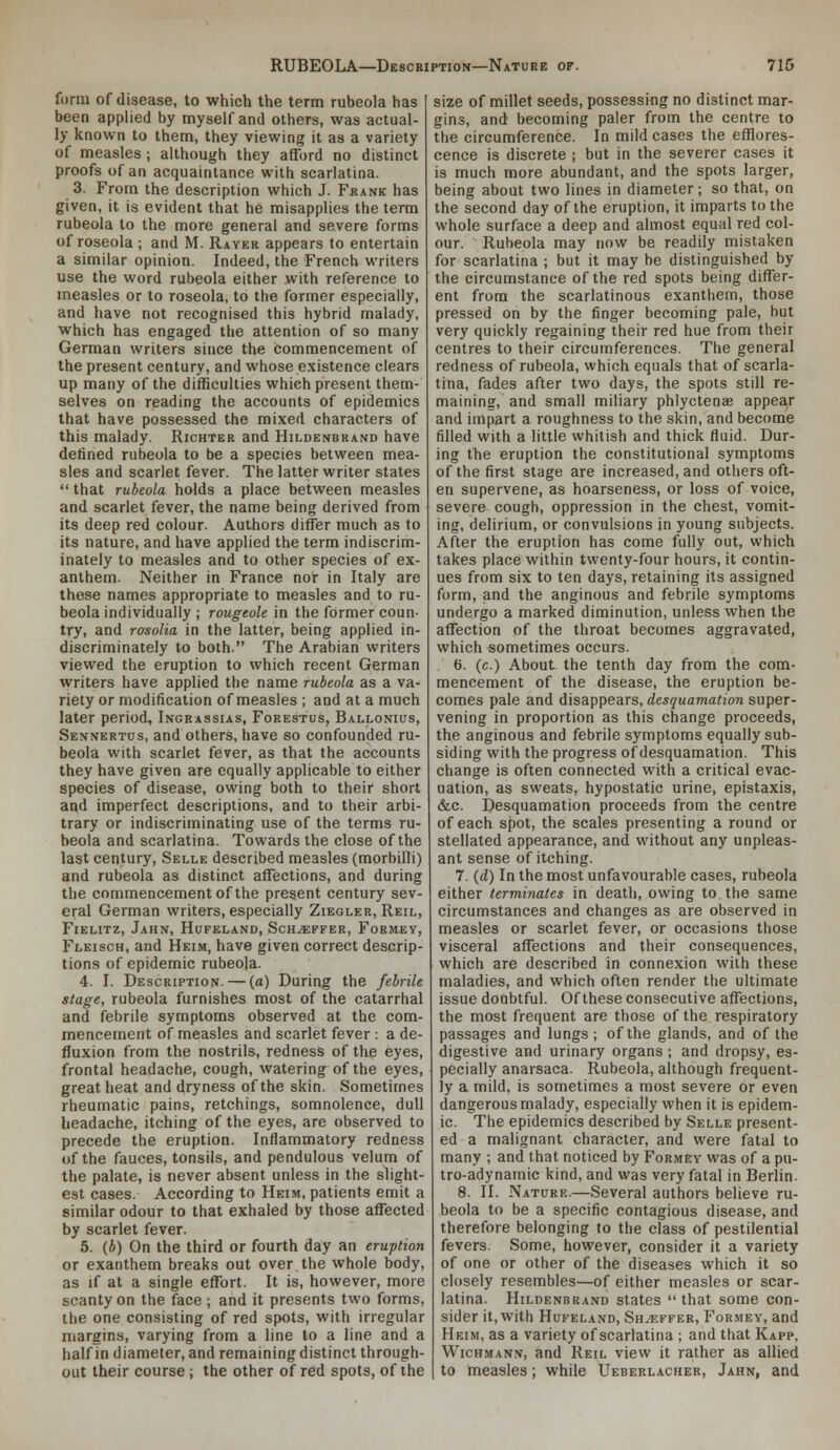 form of disease, to which the term rubeola has been applied by myself and others, was actual- ly known to them, they viewing it as a variety of measles ; although they afford no distinct proofs of an acquaintance with scarlatina. 3. From the description which J. Frank has given, it is evident that he misapplies the term rubeola to the more general and severe forms of roseola ; and M. Raver appears to entertain a similar opinion. Indeed, the French writers use the word rubeola either with reference to measles or to roseola, to the former especially, and have not recognised this hybrid malady, which has engaged the attention of so many German writers since the commencement of the present century, and whose existence clears up many of the difficulties which present them- selves on reading the accounts of epidemics that have possessed the mixed characters of this malady. Richter and Hildenbrand have defined rubeola to be a species between mea- sles and scarlet fever. The latter writer states  that rubeola holds a place between measles and scarlet fever, the name being derived from its deep red colour. Authors differ much as to its nature, and have applied the term indiscrim- inately to measles and to other species of ex- anthem. Neither in France nor in Italy are these names appropriate to measles and to ru- beola individually ; rougeole in the former coun- try, and rosolia in the latter, being applied in- discriminately to both. The Arabian writers viewed the eruption to which recent German writers have applied the name rubeola as a va- riety or modification of measles ; and at a much later period, Ingrassias, Forestus, Ballonius, Sennertus, and others, have so confounded ru- beola with scarlet fever, as that the accounts they have given are equally applicable to either species of disease, owing both to their short and imperfect descriptions, and to their arbi- trary or indiscriminating use of the terms ru- beola and scarlatina. Towards the close of the last century, Selle described measles (morbilli) and rubeola as distinct affections, and during the commencement of the present century sev- eral German writers, especially Ziegler, Reil, Fielitz, Jahn, Hufkland, Sch^ffer, Formey, Fleisch, and Heim, have given correct descrip- tions of epidemic rubeola. 4. I. Description. — (a) During the febrile stage, rubeola furnishes most of the catarrhal and febrile symptoms observed at the com- mencement of measles and scarlet fever : a de- fluxion from the nostrils, redness of the eyes, frontal headache, cough, watering of the eyes, great heat and dryness of the skin. Sometimes rheumatic pains, retchings, somnolence, dull headache, itching of the eyes, are observed to precede the eruption. Inflammatory redness of the fauces, tonsils, and pendulous velum of the palate, is never absent unless in the slight- est cases. According to Heim, patients emit a similar odour to that exhaled by those affected by scarlet fever. 5. (6) On the third or fourth day an eruption or exanthem breaks out over the whole body, as if at a single effort. It is, however, more scanty on the face ; and it presents two forms, the one consisting of red spots, with irregular margins, varying from a line to a line and a half in diameter, and remaining distinct through- out their course ; the other of red spots, of the size of millet seeds, possessing no distinct mar- gins, and becoming paler from the centre to the circumference. In mild cases the efflores- cence is discrete ; but in the severer cases it is much more abundant, and the spots larger, being about two lines in diameter; so that, on the second day of the eruption, it imparts to the whole surface a deep and almost equal red col- our. Rubeola may now be readily mistaken for scarlatina ; but it may be distinguished by the circumstance of the red spots being differ- ent from the scarlatinous exanthem, those pressed on by the finger becoming pale, but very quickly regaining their red hue from their centres to their circumferences. The general redness of rubeola, which equals that of scarla- tina, fades after two days, the spots still re- maining, and small miliary phlyctenae appea,r and impart a roughness to the skin, and become filled with a little whitish and thick fluid. Dur- ing the eruption the constitutional symptoms of the first stage are increased, and others oft- en supervene, as hoarseness, or loss of voice, severe cough, oppression in the chest, vomit- ing, delirium, or convulsions in young subjects. After the eruption has come fully out, which takes place within twenty-four hours, it contin- ues from six to ten days, retaining its assigned form, and the anginous and febrile symptoms undergo a marked diminution, unless when the affection of the throat becomes aggravated, which sometimes occurs. 6. (c.) About the tenth day from the com- mencement of the disease, the eruption be- comes pale and disappears, desquamation super- vening in proportion as this change proceeds, the anginous and febrile symptoms equally sub- siding with the progress of desquamation. This change is often connected with a critical evac- uation, as sweats, hypostatic urine, epistaxis, &c. Desquamation proceeds from the centre of each spot, the scales presenting a round or stellated appearance, and without any unpleas- ant sense of itching. 7. {d) In the most unfavourable cases, rubeola either terminates in death, owing to the same circumstances and changes as are observed in measles or scarlet fever, or occasions those visceral affections and their consequences, which are described in connexion with these maladies, and which often render the ultimate issue doubtful. Of these consecutive affections, the most frequent are those of the respiratory passages and lungs ; of the glands, and of the digestive and urinary organs ; and dropsy, es- pecially anarsaca. Rubeola, although frequent- ly a mild, is sometimes a most severe or even dangerous malady, especially when it is epidem- ic. The epidemics described by Selle present- ed a malignant character, and were fatal to many ; and that noticed by Formey was of a pu- tro-adynamic kind, and was very fatal in Berlin. 8. II. Nature.—Several authors believe ru- beola to be a specific contagious disease, and therefore belonging to the class of pestilential fevers. Some, however, consider it a variety of one or other of the diseases which it so closely resembles—of either measles or scar- latina. Hildenbrand states  that some con- sider it, with Hufeland, Sh^effer, Formey, and Heim, as a variety of scarlatina ; and that Kapp, WicHMAN.v, and Reil view it rather as allied to measles; while Ueberlacher, Jahn, and