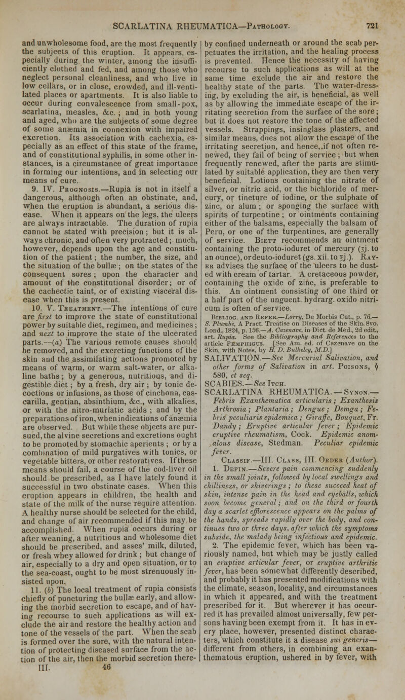 and unwholesome food, are the most frequently the subjects of this eruption. It appears, es- pecially during the winter, among the insuffi- ciently clothed and fed, and among those who neglect personal cleanliness, and who live in low cellars, or in close, crowded, and ill-venti- lated places or apartments. It is also liable to occur during convalescence from small-pox, scarlatina, measles, dec. ; and in both young and aged, who are the subjects of some degree of some anaemia in connexion with impaired excretion. Its association with cachexia, es- pecially as an effect of this state of the frame, and of constitutional syphilis, in some other in- stances, is a circumstance of great importance in forming our intentions, and in selecting our means of cure. 9. IV. Pkognosis.—Rupi^ is not in itself a dangerous, although often an ohstinate, and, when the eruption is abundant, a serious dis- ease. When it appears on the legs, the ulceus are always intractable. The duration of rupia cannot be stated with precision ; but it is al- ways chronic, and often very protracted; much, however, depends upon the age and constitu- tion of the patient; the number, the size, and the situation of the bullae ; on the states of the consequent sores ; upon the character and amount of the constitutional disorder; or of the cachectic taint, or of existing visceral dis- ease when this is present. 10. V. Treatment.—The intentions of cure are first to improve the state of constitutional power by suitable diet, regimen, and medicines; and next to improve the state of the ulcerated parts.—(a) The various remote causes should be removed, and the excreting functions of the skin and the assimilating actions promoted by means of warm, or warm salt-water, or alka- line baths; by a generous, nutritious, and di- gestible diet; by a fresh, dry air ; by tonic de- coctions or infusions, as those of cinchona, cas- carilla, gentian, absinthium, &c., with alkalies, or with the nitro-muriatic acids ; and by the preparations ofiron, when indications of anaemia are observed. But while these objects are pur- sued, the alvine secretions and excretions ought to be promoted by stomachic aperients ; or by a combination of mdd purgatives with tonics, or vegetable bitters, or other restoratives. If these means should fail, a course of the cod-liver oil should be prescribed, as I have lately found it successful in two obstinate cases. When this eruption appears in children, the health and state of the milk of the nurse require attention. A healthy nurse should be selected for the child, and change of air recommended if this may be accomplished. When rupia occurs during or after weaning, a nutritious and wholesome diet should be prescril)ed, and asses' milk, diluted, or fresh whey allowed for drink ; but change of air, especially to a dry and open situation, or to the sea-coast, ought to be most strenuously in- sisted upon. 11. (4) The local treatment of rupia consists chiefly of puncturing the bullae early, and allow- ing the morbid secretion to escape, and of hav- ing recourse to such applications as will e.x- clude the air and restore the healthy action and tone of the vessels of the part. When the scab is formed over the sore, with the natural inten- tion of protecting diseased surface from the ac- tion of the air, then the morbid secretion there- in. 46 by confined underneath or around the scab per- petuates the irritation, and the healing process is prevented. Hence the necessity of having recourse to such applications as will at the same time exclude the air and restore the healthy state of the parts. The water-dress- ing, by excluding the air, is beneficial, as well as by allowing the immediate escape of the ir- ritating secretion from the surface of the sore; but it does not restore the tone of the affected vessels. Strappings, insinglass plasters, and similar means, does not allow the escape of the irritating secretion, and hence,.if not often re- newed, they fail of being of service ; but when frequently renewed, after the parts are stimu- lated by suitable application, they are then very beneficial. Lotions containing the nitrate of silver, or nitric acid, or the bichloride of mer- cury, or tincture of iodine, or the sulphate of zinc, or alum ; or sponging the surface with spirits of turpentine ; or ointments containing either of the balsams, especially the balsam of Peru, or one of the turpentines, are generally of service. Biett recommends an ointment containing the proto-ioduret of mercury (3J. to an ounce), ordeuto-ioduret (gs. xii. to fj.). Ray- ER advises the surface of the ulcers to be dust- ed with cream of tartar. A cretaceous powder, containing the oxide of zinc, is preferable to this. An ointment consisting of one third or a half part of the unguent, hydrarg. oxido nitri- cum is often of service. BrBLioG. AND Refer.—Lorry, De Morbis Cut., p. 76.— 5. Pbimhe, A Pract. Treatise on Diseases of the Skin, 8vo. Lond., 1824, p. 15^.—A. Cazenave, in Diet, de Med., 2d edit, art. Rupia. See the Bibliography and References to the article Pemphigus. [See Am. ed. of Cazenave on the Skin, with Notes, by H. D. Bulkdey, M.D.] SALIVATION.—See Mercurial Salivation, arid other forms of Salivation in art. Poisons, <J 580, et seq. SCABIES.—See Itch. SCARLATINA RHEUMATICA. — Synon.— Febris Exanthematica articularis; Exanthesis Arlhrosia ; Plantaria ; Dengue ; Demga ; Fe- bris peculiaris epidemica; Giraffe, Bouquet, Fr. Dandy ; Eruptive articular fever ; Epidemic eruptive rheumatism. Cock. Epidemic anom- alous disease, Stedman. Peculiar epidemic fever. Classif.—III. Class, III. Order (Author). 1. Defin.—Severe pain commencing suddenly in the small joints, followed by local swellings and chilliness, or shiverings ; to these succeed heat of skin, intense pain in the head and eyeballs, which soon become general; and on the third or fourth day a scarlet efflorescence appears on the palms of the hands, spreads rapidly over the body, and con- tinues two or three days, after which the symptoms subside, the malady being infectious and epidemic. 2. The epidemic fever, which has been va- riously named, but which may be justly called an eruptive articular fever, or eruptive arthritic fever, has been somewhat differently described, and probably it has presented modifications with the climate, season, locality, and circumstances in which it appeared, and with the treatment prescribed for it. But wherever it has occur- red it has prevailed almost universally, few per- sons having been exempt from it. It has in ev- ery place, however, presented distinct charac- ters, which constitute it a disease sui generis— different from others, in combining an exan- thematous eruption, ushered in by fever, with