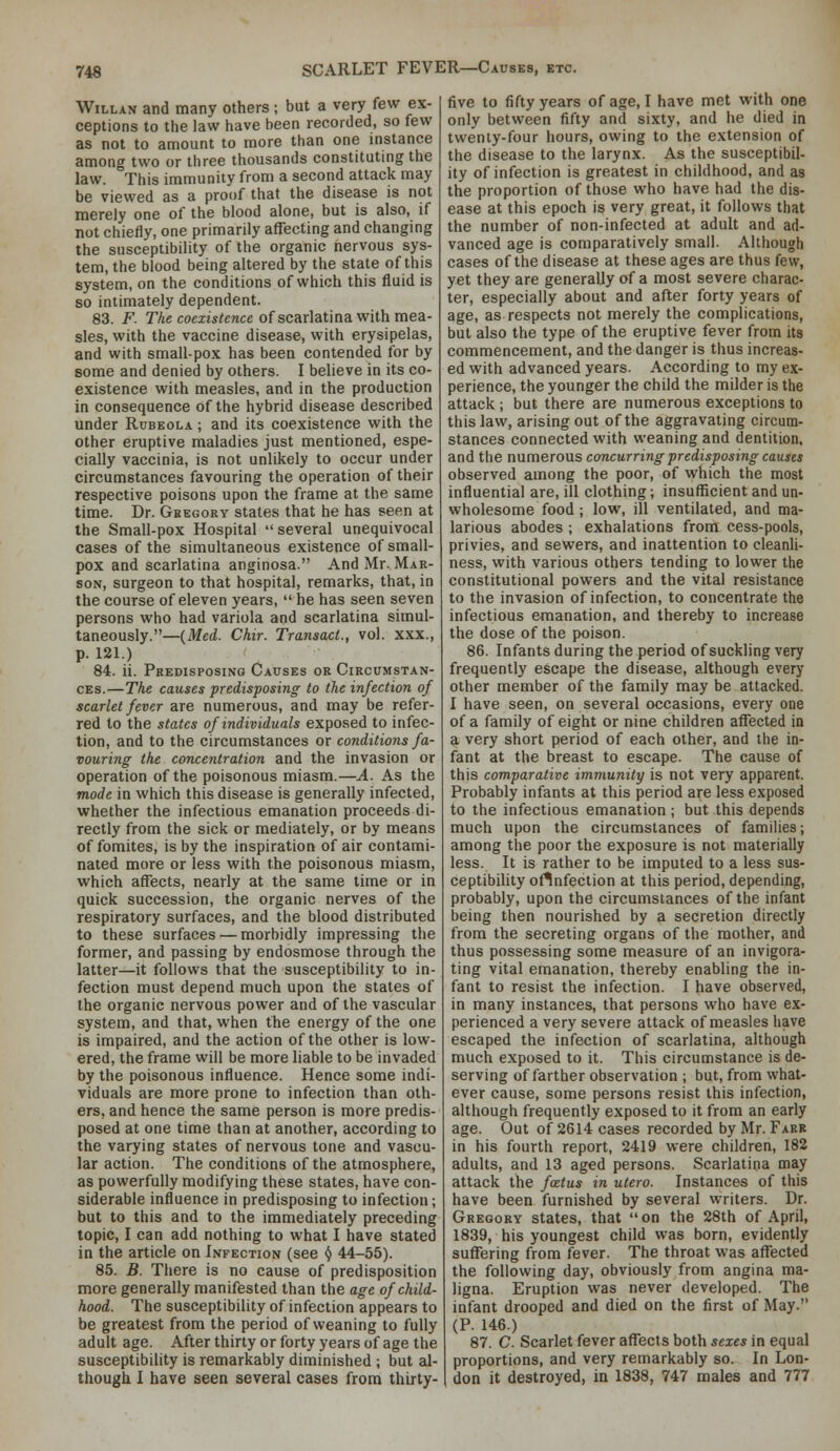 WiLLAN and many others ; but a very few ex- ceptions to the law have been recorded, so few as not to amount to more than one instance among two or three thousands constituting the law. This immunity from a second attack may be viewed as a proof that the disease is not merely one of the blood alone, but is also, if not chiefly, one primarily affecting and changing the susceptibility of the organic nervous sys- tem, the blood being altered by the state of this system, on the conditions of which this fluid is so intimately dependent. 83. F. r/ifi coezis^cMce of scarlatina with mea- sles, with the vaccine disease, with erysipelas, and with small-pox has been contended for by some and denied by others. I beUeve in its co- existence with measles, and in the production in consequence of the hybrid disease described under Rubeola ; and its coexistence with the other eruptive maladies just mentioned, espe- cially vaccinia, is not unlikely to occur under circumstances favouring the operation of their respective poisons upon the frame at the same time. Dr. Gbegory states that he has seen at the Small-pox Hospital several unequivocal cases of the simultaneous existence of small- pox and scarlatina anginosa. And Mr. Mar- son, surgeon to that hospital, remarks, that, in the course of eleven years,  he has seen seven persons who had variola and scarlatina simul- taneously.—(Med. Chir. Transact., vol. xxx., p. 121.) 84. ii. Predisposing Causes or Circumstan- ces.—The causes predisposing to the infection of scarlet fever are numerous, and may be refer- red to the states of individuals exposed to infec- tion, and to the circumstances or conditions fa- vouring the concentration and the invasion or operation of the poisonous miasm.—A. As the mode in which this disease is generally infected, whether the infectious emanation proceeds di- rectly from the sick or mediately, or by means of fomites, is by the inspiration of air contami- nated more or less with the poisonous miasm, which affects, nearly at the same time or in quick succession, the organic nerves of the respiratory surfaces, and the blood distributed to these surfaces — morbidly impressing the former, and passing by endosmose through the latter—it follows that the susceptibility to in- fection must depend much upon the states of the organic nervous power and of the vascular system, and that, when the energy of the one is impaired, and the action of the other is low- ered, the frame will be more liable to be invaded by the poisonous influence. Hence some indi- viduals are more prone to infection than oth- ers, and hence the same person is more predis- posed at one time than at another, according to the varying states of nervous tone and vascu- lar action. The conditions of the atmosphere, as powerfully modifying these states, have con- siderable influence in predisposing to infection; but to this and to the immediately preceding topic, I can add nothing to what I have stated in the article on Infection (see () 44-55). 85. B. There is no cause of predisposition more generally manifested than the age of child- hood. The susceptibility of infection appears to be greatest from the period of weaning to fully adult age. After thirty or forty years of age the susceptibility is remarkably diminished ; but al- though I have seen several cases from thirty- five to fifty years of age, I have met with one only between fifty and sixty, and he died in twenty-four hours, owing to the extension of the disease to the larynx. As the susceptibil- ity of infection is greatest in childhood, and as the proportion of those who have had the dis- ease at this epoch is very great, it follows that the number of non-infected at adult and ad- vanced age is comparatively small. Although cases of the disease at these ages are thus few, yet they are generally of a most severe charac- ter, especially about and after forty years of age, as respects not merely the complications, but also the type of the eruptive fever from its commencement, and the danger is thus increas- ed with advanced years. According to my ex- perience, the younger the child the milder is the attack ; but there are numerous exceptions to this law, arising out of the aggravating circum- stances connected with weaning and dentition, and the numerous concurring predisposing causes observed among the poor, of which the most influential are, ill clothing; insufficient and un- wholesome food ; low, ill ventilated, and ma- larious abodes ; exhalations from cess-pools, privies, and sewers, and inattention to cleanli- ness, with various others tending to lower the constitutional powers and the vital resistance to the invasion of infection, to concentrate the infectious emanation, and thereby to increase the dose of the poison. 86. Infants during the period of suckling very frequently escape the disease, although every other member of the family may be attacked. I have seen, on several occasions, every one of a family of eight or nine children affected in a very short period of each other, and the in- fant at the breast to escape. The cause of this comparative immunity is not very apparent. Probably infants at this period are less exposed to the infectious emanation; but this depends much upon the circumstances of families; among the poor the exposure is not materially less. It is rather to be imputed to a less sus- ceptibihty ollnfection at this period, depending, probably, upon the circumstances of the infant being then nourished by a secretion directly from the secreting organs of the mother, and thus possessing some measure of an invigora- ting vital emanation, thereby enabling the in- fant to resist the infection. I have observed, in many instances, that persons who have ex- perienced a very severe attack of measles have escaped the infection of scarlatina, although much exposed to it. This circumstance is de- serving of farther observation ; but, from what- ever cause, some persons resist this infection, although frequently exposed to it from an early age. Out of 2614 cases recorded by Mr. Farr in his fourth report, 2419 were children, 182 adults, and 13 aged persons. Scarlatina may attack the fcetus in utero. Instances of this have been furnished by several writers. Dr. Gregory states, that on the 28th of April, 1839, his youngest child was born, evidently suffering from fever. The throat was affected the following day, obviously from angina ma- ligna. Eruption was never developed. The infant drooped and died on the first of May. (P. 146.) 87. C. Scarlet fever affects both sexes in equal proportions, and very remarkably so. In Lon- don it destroyed, in 1838, 747 males and 777