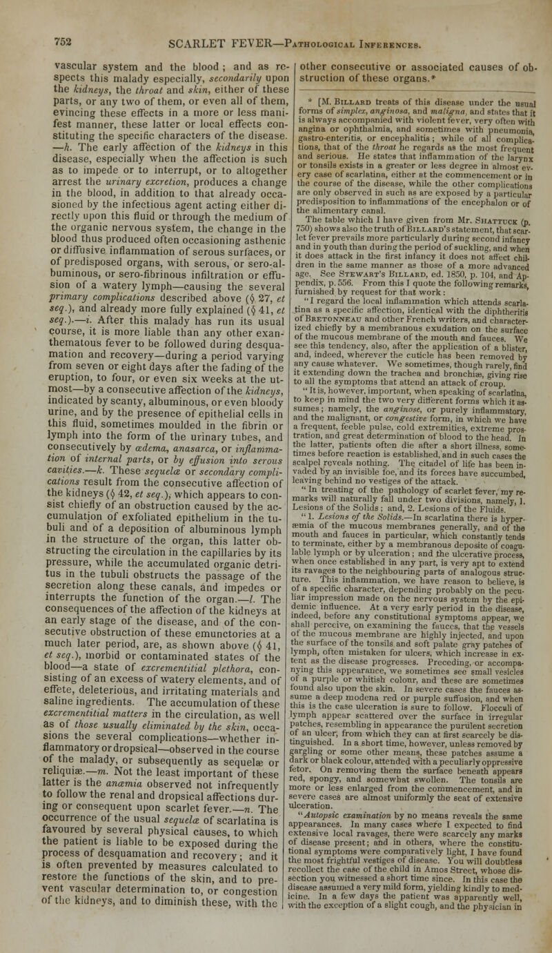 vascular system and the blood ; and as re- spects this malady especially, secondarily upon the kidneys, the tkroat and skin, either of these parts, or any two of them, or even all of them, evincing these effects in a more or less mani- fest manner, these latter or local effects con- stituting the specific characters of the disease. —h. The early affection of the kidneys in this disease, especially when the affection is such as to impede or to interrupt, or to altogether arrest the urinary excretion, produces a change in the blood, in addition to that already occa- sioned by the infectious agent acting either di- rectly upon this fluid or through the medium of the organic nervous system, the change in the blood thus produced often occasioning asthenic or diffusive inflammation of serous surfaces, or of predisposed organs, with serous, or sero-al- buminous, or sero-fibrinous infiltration or effu- sion of a watery lymph—causing the several primary complications described above (,() 27, ct seq.), and already more fully explained {(j 41, et seq.).—i. After this malady has run its usual course, it is more liable than any other exan- thematous fever to be followed during desqua- mation and recovery—during a period varying from seven or eight days after the fading of the eruption, to four, or even six weeks at the ut- most—by a consecutive affection of the kidneys, indicated by scanty, albuminous, or even bloody urine, and by the presence of epithelial cells in this fluid, sometimes moulded in the fibrin or lymph into the form of the urinary tubes, and consecutively by ccdema, anasarca, or inflamma- tion of internal parts, or by effusion into serous cavities.—k. These sequela or secondary compli- cations result from the consecutive affection of the kidneys {() 42, et seq.), which appears to con- sist chiefly of an obstruction caused by the ac- cumulation of exfoliated epithelium in the tu- buli and of a deposition of albuminous lymph in the structure of the organ, this latter ob- structing the circulation in the capillaries by its pressure, while the accumulated organic detri- tus in the tubuli obstructs the passage of the secretion along these canals, and impedes or interrupts the function of the organ—Z. The consequences of the affection of the kidneys at an early stage of the disease, and of the con- secutive obstruction of these emunctories at a much later period, are, as shown above (^ 41, et seq.), morbid or contaminated states of the blood—a state of excrcmentitial plethora, con- sisting of an excess of watery elements, and of effete, deleterious, and irritating materials and saline ingredients. The accumulation of these excrementitial matters in the circulation, as well as of those usually eliminated by the skin, occa- sions the several complications—whether in- flammatory or dropsical—observed in the course of the malady, or subsequently as sequela; or reliquiae.—m. Not the least important of these latter is the ancemia observed not infrequently to follow the renal and dropsical affections dur- ing or consequent upon scarlet fever—n. The occurrence of the usual sequelce of scarlatina is favoured by several physical causes, to which the patient is liable to be exposed during the process of desquamation and recovery; and it is often prevented by measures calculated to restore the functions of the skin, and to pre- vent vascular determination to, or congestion of the kidneys, and to diminish these, with the other consecutive or associated causes of ob- struction of these organs.* * [M. BiLLARD treats of this disease under the Bsual forms of simplex, anginosa, and maligna, and states that ft is always accompanied with violent fever, very often with angina or ophthalmia, and sometimes with pneumonia, gastro-enteritis, or encephalitis ; while of all complica- tions, that of the throat he regards as the most frequent and serious. He states that inflammation of the larynx or tonsils exists in a greater or less degree in almost ev- ery case of scarlatina, either at the commencement or in the course of the disease, while the other complications are only observed in such as are exposed by a particular predisposition to inflammations of the encephalon or of the alimentary canal. The table which I have given from Mr. Shattuck (p. 750) shows also the truth of Billabd's statement, that scar- let fever prevails more particularly during second infancy and in youth than during the period of suckling, and when it does attack in the first infancy it does not affect chil- dren in the same manner as those of a more advanced age. See Stewart's Billaed, ed. 1850, p. 104, and Ap- pendix, p. 556. From this I quote the following remarks furnished by request for that work: '  I regard the local inflammation which attends scarla- tina as a specific affection, identical with tlie diphtheritis of Bretonneau and other French writers, and character- ized chiefly by a membranous exudation on the surface of the mucous membrane of the mouth and fauces. We see this tendency, also, after the appUcation of a blister and, indeed, wherever the cuticle has been removed by any cause whatever. We sometimes, though rarely, find it extending down the trachea and bronchia?, giving rise to all the symptoms that attend an attack of croup.  It is, however, important, when speaking of scarlatina, to keep in mind the two very different forms which it as- sumes ; namely, the anginose, or purely inflammatory, and the malignant, or congestive form, in which we have a frequent, feeble pulse, cold extremities, extreme pros- tration, and great determination of blood to the head. In the latter, patients often die after a short illness, some- times before reaction is established, and in such cases the scalpel reveals nothing. The citadel of life has been in- vaded hy an invisible foe, and its forces have succumbed, leaving behind no vestiges of the attack.  In treating of the pathology of scarlet fever, my re- marks will naturally fall under two divisions, namely, 1. Lesions of the Solids ; and, 2. Lesions of the Fluids.  L Lesions of the Solids.—In scarlatina there is hyper- emia of the mucous membranes generally, and of the mouth and fauces in particular, which constantly tends to terminate, either by a membranous deposite of coagu- lable lymph or by ulceration ; and the ulcerative process, when once established in any part, is very apt to extend its ravages to the neighbouring parts of analogous struc- ture. This inflammation, we have reason to believe, is of a specific character, depending probably on the pecu- liar impression made on the nervous system by the epi- demic influence. At a very early period in the disease, indeed, before any constitutional symptoms appear, we shall perceive, on examining the fauces, that the vessels of the mucous membrane are highly injected, and upon the surface of the tonsils and soft palate gray patches of lymph, often mistaken for ulcers, which increase in ex- tent as the disease progresses. Preceding, or accompa- nying this appearance, we sometimes see small vesicles of a purple or whitish colour, and these are sometimes found also ujxin the sldn. In severe cases the fauces as- sume a deep modena red or purple sufl'usion, and when this is the case ulceration is sure to follow. Flocculi of lymph appear scattered over the surface in irregular patches, resembling in appearance the purulent secretion of an ulcer, from which they can at first scarcely be dis- tinguished. In a short time, however, unless removed by gargling or some other means, these patches assume a dark or black colour, attended with a peculiarly oppressive fetor. On removing them the surface beneath appears red, spongy, and somewhat swollen. The tonsils are more or less enlarged from the commencement, and in severe cases are almost uniformly the seat of extensive ulceration. Autopsic examination by no means reveals the same appearances. In many cases where I expected to find extensive local ravages, there were scarcely any marks of disease present; and in others, where the constitu- tional symptoms were comparatively light, I have found the most frightful vestiges of disease. You will doubtless recollect the case of the child in Amos Street, whose dis- section you witnessed a short time since. In this case the disease assumed a very mild form, yielding kindly to med- icine. In a few days the patient was apparently well, with the exception of a slight cough, and the physician in