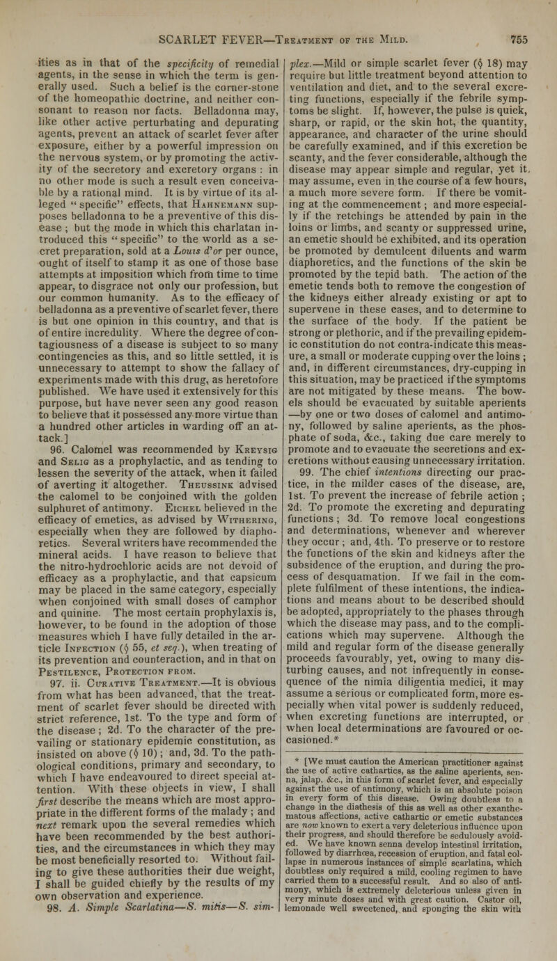 ities as in that of the specificity of remedial agents, in the sense in which the term is gen- erally used. Such a belief is the corner-stone of the homeopathic doctrine, and neither con- sonant to reason nor facts. Belladonna may, like other active perturbating and depurating agents, prevent an attack of scarlet fever after exposure, either by a powerful impression on the nervous system, or by promoting the activ- ity of the secretory and excretory organs : in no other mode is such a result even conceiva- ble by a rational mind. It is by virtue of its al- leged  specific effects, that H-^hnemann sup- poses belladonna to be a preventive of this dis- ease ; but the mode in which this charlatan in- troduced this  specific to the world as a se- cret preparation, sold at a Louts (for per ounce, ought of itself to stamp it as one of those base attempts at imposition which from time to time appear, to disgrace not only our profession, but our common humanity. As to the efficacy of belladonna as a preventive of scarlet fever, there is but one opinion in this country, and that is of entire incredulity. Where the degree of con- tagiousness of a disease is subject to so many contingencies as this, and so little settled, it is unnecessary to attempt to show the fallacy of experiments made with this drug, as heretofore published. We have used it extensively for this purpose, but have never seen any good reason to believe that it possessed any more virtue than a hundred other articles in warding off an at- tack] 96. Calomel was recommended by Kreysig and Selig as a prophylactic, and as tending to lessen the severity of the attack, when it failed of averting it altogether. Theussink advised the calomel to be conjoined with the golden sulphuret of antimony. Eichel believed m the efficacy of emetics, as advised by Withering, especially when they are followed by diapho- retics. Several writers have recommended the mineral acids. I have reason to believe that the nitro-hydrochloric acids are not devoid of efficacy as a prophylactic, and that capsicum may be placed in the same category, especially when conjoined with small doses of camphor and quinine. The most certain prophylaxis is, however, to be found in the adoption of those measures which I have fully detailed in the ar- ticle Infection {() 55, et seq), when treating of its prevention and counteraction, and in that on Pestilence, Protection from. 97. ii. Cu-RATivE Treatment.—It is obvious from what has been advanced, that the treat- ment of scarlet fever should be directed with strict reference, 1st. To the type and form of the disease; 2d. To the character of the pre- vailing or stationary epidemic constitution, as insisted on above (^J 10); and, 3d. To the path- ological conditions, primary and secondary, to which I have endeavoured to direct special at- tention. With these objects in view, I shall first describe the means which are most appro- priate in the different forms of the malady ; and next remark upon the several remedies which have been recommended by the best authori- ties, and the circumstances in which they may be most beneficially resorted to. Without fail- ing to give these authorities their due weight, I shall be guided chiefly by the results of my own observation and experience. 98. A- Simple Scarlatina—<S. mitis—S. sim- plex.—Mild or simple scarlet fever (ij 18) may require but little treatment beyond attention to ventilation and diet, and to the several excre- ting functions, especially if the febrile symp- toms be slight. If, however, the pulse is quick, sharp, or rapid, or the skin hot, the quantity, appearance, and character of the urine should be carefully examined, and if this excretion be scanty, and the fever considerable, although the disease may appear simple and regular, yet it. may assume, even in the course of a few hours, a much more severe form. If there be vomit- ing at the commencement; and more especial- ly if the retchings be attended by pain in the loins or limbs, and scanty or suppressed urine, an emetic should be exhibited, and its operation be promoted by demulcent diluents and warm diaphoretics, and the functions of the skin be promoted by the tepid bath. The action of the emetic tends both to remove the congestion of the kidneys either already existing or apt to supervene in these cases, and to determine to the surface of the body. If the patient be strong or plethoric, and if the prevailing epidem- ic constitution do not contra-indicate this meas- ure, a small or moderate cupping over the loins ; and, in different circumstances, dry-cupping in this situation, may be practiced if the symptoms are not mitigated by these means. The bow- els should be evacuated by suitable aperients —by one or two doses of calomel and antimo- ny, followed by saline aperients, as the phos- phate of soda, &c., taking due care merely to promote and to evacuate the secretions and ex- cretions without causing unnecessary irritation. 99. The chief intentions directing our prac- tice, in the milder cases of the disease, are, 1st. To prevent the increase of febrile action ; 2d. To promote the excreting and depurating functions ; 3d. To remove local congestions and determinations, whenever and wherever tliey occur; and, 4th. To preserve or to restore the functions of the skin and kidneys after the subsidence of the eruption, and during the pro- cess of desquamation. If we fail in the com- plete fulfilment of these intentions, the indica- tions and means about to be described should be adopted, appropriately to the phases through which the disease may pass, and to the compli- cations which may supervene. Although the mild and regular form of the disease generally proceeds favourably, yet, owing to many dis- turbing causes, and not infrequently in conse- quence of the nimia diligentia medici, it may assume a serious or complicated form, more es- pecially when vital power is suddenly reduced, when excreting functions are interrupted, or when local determinations are favoured or oc- casioned.* * [We must caution the American practitioner against the use of active cathartics, as the sahne aperients, sen- na, jalap, &c., in tills form of scarlet fever, and especially against the use of antimony, v?hich is an absolute poison in every form of this disease. Owing doubtless to a change in the diathesis of this as well as other exanthe- matous affections, active cathartic or emetic substances are now known to exert a very deleterious influence upon their progress, and should therefore be sedulously avoid- ed. We have known senna develop intestinal irritation, followed by diarrhoea, recession of eruption, and fatal col- lapse in numerous instances of simple scai-latina, which doubtless only required a mild, cooling regimen to have carried them to a successful result. And so also of anti- mony, which is extremely deleterious unless given in very minute doses and with great caution. Castor oil, lemonade well sweetened, and sponging the skin with