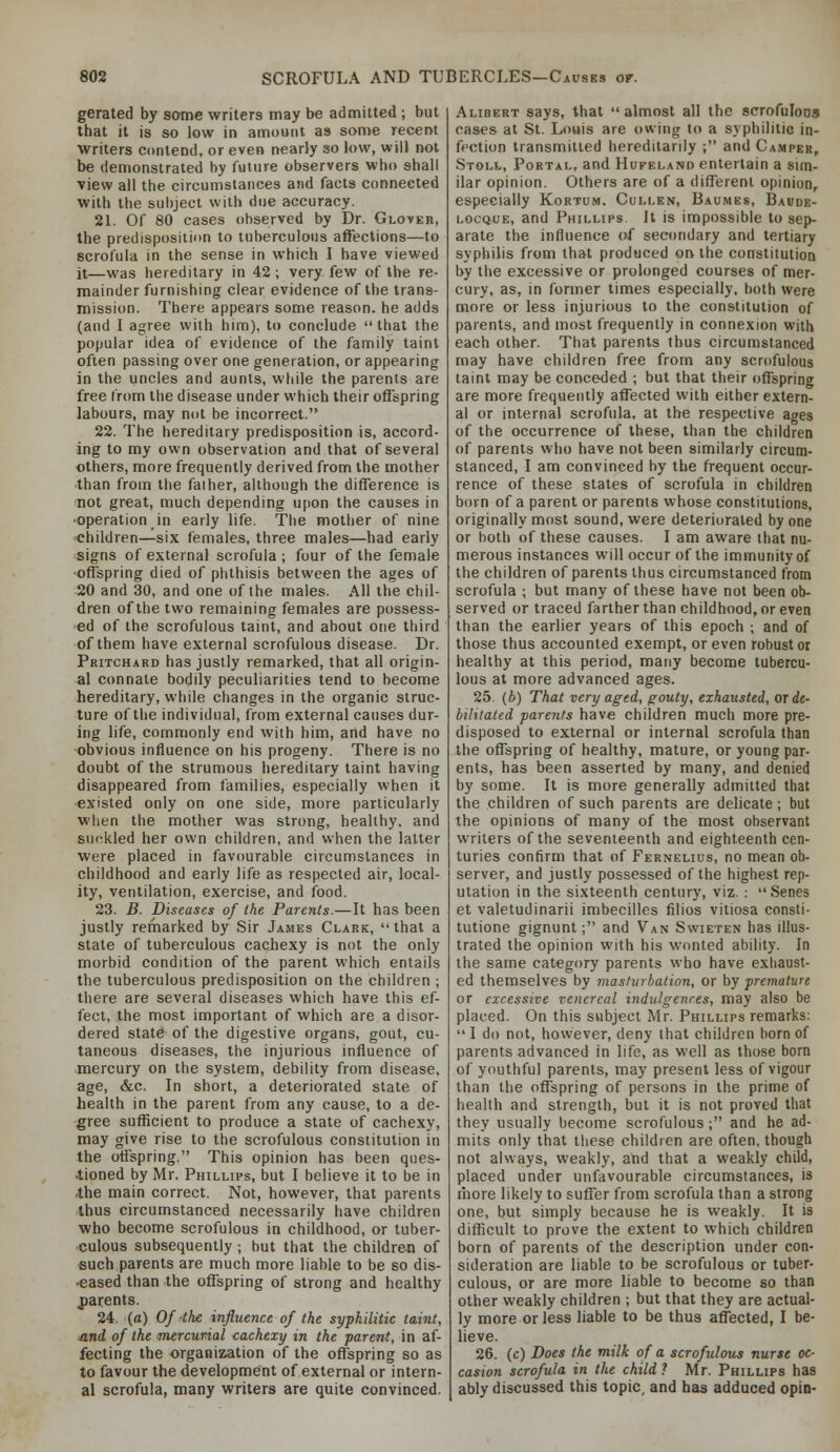 gerated by some writers may be admitted; but that it is so low in amount as some recent writers contend, or even nearly so low, will not be demonstrated by future observers who shall view all the circumstances asid facts connected with the subject with due accuracy. 2L Of 80 cases observed by Dr. Gloveb, the predisposition to tuberculous affections—to scrofula in the sense in which I have viewed it—was hereditary in 42 ; very few of the re- mainder furnishing clear evidence of the trans- mission. There appears some reason, he adds (and I agree with him), to conclude that the popular idea of evidence of the family taint often passing over one generation, or appearing in the uncles and aunts, while the parents are free from the disease under which their offspring labours, may not be incorrect. 22. The hereditary predisposition is, accord- ing to my own observation and that of several others, more frequently derived from the mother than from the faiher, although the difference is not great, much depending upon the causes in •operation in early life. The mother of nine children—six females, three males—had early signs of external scrofula ; four of the female ■offspring died of phthisis between the ages of 20 and 30, and one of the males. All the chil- dren of the two remaining females are possess- ed of the scrofulous taint, and about one third of them have external scrofulous disease. Dr. Pritchard has justly remarked, that all origin- al connate bodily peculiarities tend to become hereditary, while changes in the organic struc- ture of the individual, from external causes dur- ing life, commonly end with him, and have no obvious influence on his progeny. There is no doubt of the strumous hereditary taint having disappeared from families, especially when it existed only on one side, more particularly when the mother was strong, healthy, and suckled her own children, and when the latter were placed in favourable circumstances in childhood and early life as respected air, local- ity, ventilation, exercise, and food. 23. B. Diseases of the Parents.—It has been justly rernarked by Sir James Clark, that a state of tuberculous cachexy is not the only morbid condition of the parent which entails the tuberculous predisposition on the children ; there are several diseases which have this ef- fect, the most important of which are a disor- dered state of the digestive organs, gout, cu- taneous diseases, the injurious influence of mercury on the system, debility from disease, age, &c. In short, a deteriorated state of health in the parent from any cause, to a de- gree sufficient to produce a state of cachexy, may give rise to the scrofulous constitution in the offspring. This opinion has been ques- •tioned by Mr. Phillips, but I believe it to be in the main correct. Not, however, that parents thus circumstanced necessarily have children who become scrofulous in childhood, or tuber- culous subsequently ; but that the children of such parents are much more liable to be so dis- eased than the offspring of strong and healthy parents. 24. («) Of the influence of the syphilitic taint, ■and of the mercurial cachexy in the parent, in af- fecting the organization of the offspring so as to favour the development of external or intern- al scrofula, many writers are quite convinced. Alibert says, that almost all the scrofulous cases at St. Louis are owing to a syphilitic in- fection transmitted hereditarily ; anil Camper, Stoll, Portal, and Hufeland entertain a sim- ilar opinion. Others are of a different opinion, especially Kortum. Cullen, Baumes, Baude- LocQUE, and Phillips. It is impossible to sep- arate the influence of secondary and tertiary syphilis from that produced on the constitutioD by the excessive or prolonged courses of mer- cury, as, in former times especially, both were more or less injurious to the constitution of parents, and most frequently in connexion with each other. That parents thus circumstanced may have children free from any scrofulous taint may be conceded ; but that their offspring are more frequently affected with either extern- al or internal scrofula, at the respective ages of the occurrence of these, than the children of parents who have not been similarly circum- stanced, I am convinced by the frequent occur- rence of these states of scrofula in children born of a parent or parents whose constitutions, originally most sound, were deteriorated by one or both of these causes. I am aware that nu- merous instances will occur of the immunity of the children of parents thus circumstanced from scrofula ; but many of these have not been ob- served or traced farther than childhood, or even than the earlier years of this epoch ; and of those thus accounted exempt, or even robust or healthy at this period, many become tubercu- lous at more advanced ages. 25. (h) That very aged, gouty, exhausted, oy de- bilitated parents have children much more pre- disposed to external or internal scrofula than the offspring of healthy, mature, or young par- ents, has been asserted by many, and denied by some. It is more generally admitted that the children of such parents are delicate; but the opinions of many of the most observant writers of the seventeenth and eighteenth cen- turies confirm that of Fernelius, no mean ob- server, and justly possessed of the highest rep- utation in the sixteenth century, viz. :  Senes et valetudinarii imbecilles lilios vitiosa const!- tutione gignunt; and Van Swieten has illus- trated the opinion with his wonted ability. In the same category parents who have exhaust- ed themselves by masturbation, or by premature or excessive venereal indulgences, may also be placed. On this subject Mr. Phillips remarks:  I do not, however, deny that children born of parents advanced in life, as well as those born of youthful parents, may present less of vigour than the offspring of persons in the prime of health and strength, but it is not proved that they usually become scrofulous; and he ad- mits only that these children are often, though not always, weakly, and that a weakly child, placed under unfavourable circumstances, is more likely to suffer from scrofula than a strong one, but simply because he is weakly. It is difficult to prove the extent to which children born of parents of the description under con- sideration are liable to be scrofulous or tuber- culous, or are more liable to become so than other weakly children ; but that they are actual- ly more or less liable to be thus affected, I be- lieve. 26. (c) Does the milk of a scrofulous nurse oc- casion scrofula in the child ? Mr. Phillips has ably discussed this topic, and has adduced opin-