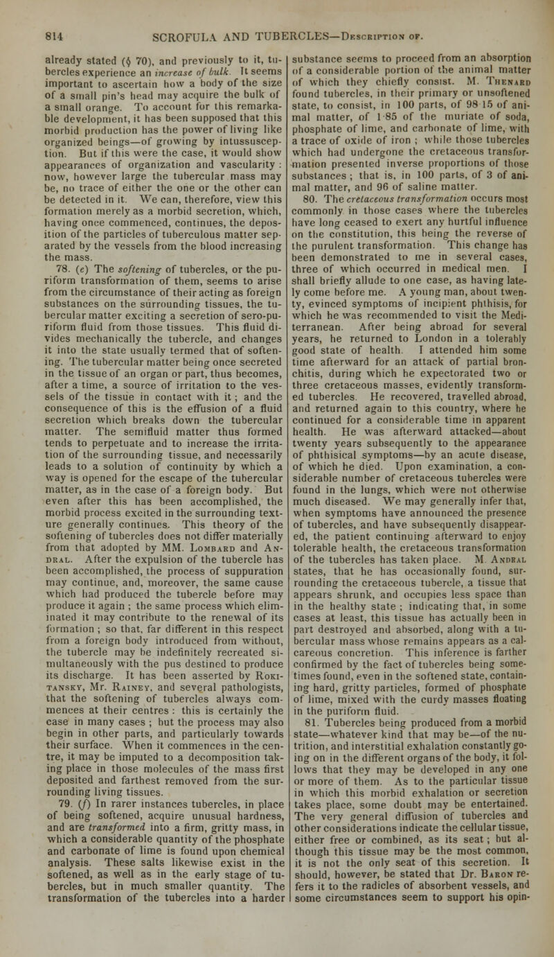 already stated (^ 70), and previously to it, tu- bercles experience an increase of bulk. It seems important lo ascertain how a body of the size of a small pin's head may acquire the bulk of a small orange. To account for this remarka- ble development, it has been supposed that this morbid production has the power of living like organized beings—of growing by intussuscep- tion. But if ibis were the case, it would show appearances of organization and vascularity : now, however large the tubercular mass may be, no trace of either the one or the other can be detected in it. We can, therefore, view this formation merely as a morbid secretion, which, having once commenced, continues, the depos- ition of the particles of tuberculous matter sep- arated by the vessels from the blood increasing the mass. 78. (e) The softening of tubercles, or the pu- riform transformation of them, seems to arise from the circumstance of their acting as foreign substances on the surrounding tissues, the tu- bercular matter exciting a secretion of sero-pu- rifomi fluid from those tissues. This fluid di- vides mechanically the tubercle, and changes it into the state usually termed that of soften- ing. The tubercular matter being once secreted in the tissue of an organ or part, thus becomes, after a time, a source of irritation to the ves- sels of the tissue in contact with it; and the consequence of this is the efl^usion of a fluid secretion which breaks down the tubercular matter. The semifluid matter thus formed tends to perpetuate and to increase the irrita- tion of the surrounding tissue, and necessarily leads to a solution of continuity by which a way is opened for the escape of the tubercular matter, as in the case of a foreign body. But even after this has been accomplished, the morbid process excited in the surrounding text- ure generally continues. This theory of the softening of tubercles does not differ materially from that adopted by MM. Lombard and An- DRAL. After the expulsion of the tubercle has been accomplished, the process of suppuration may continue, and, moreover, the same cause which liad produced the tubercle before may produce it again ; the same process which elim- inated it may contribute to the renewal of its formation ; so that, far different in this respect from a foreign body introduced from without, the tubercle may be indefinitely recreated si- multaneously with the pus destined to produce its discharge. It has been asserted by Roki- TANSKV, Mr. Rainey. and several pathologists, that the softening of tubercles always com- mences at their centres : this is certainly the case in many cases ; hut the process may also begin in other parts, and particularly towards their surface. When it commences in the cen- tre, it may be imputed to a decomposition tak- ing place in those molecules of the mass first deposited and farthest removed from the sur- rounding living tissues. 79. (/) In rarer instances tubercles, in place of being softened, acquire unusual hardness, and are transformed into a firm, gritty mass, in which a considerable quantity of the phosphate and carbonate of lime is found upon chemical analysis. These salts likewise exist in the softened, as well as in the early stage of tu- bercles, but in much smaller quantity. The transformation of the tubercles into a harder substance seems to proceed from an absorption of a considerable portion of the animal matter of which they chiefly consist. M. Thenabd found tubercles, in their primary or unsofiened state, to consist, in 100 parts, of 98 15 of ani- mal matter, of 1 85 of the muriate of soda, phosphate of lime, and carbonate of lime, with a trace of oxide of iron ; while those tubercles which had undergone the cretaceous transfor- mation presented inverse proportions of those substances ; that is. in 100 parts, of 3 of ani- mal matter, and 96 of saline matter. 80. The cretaceous transformation occurs most commonly in those cases where the tubercles have long ceased to exert any hurtful influence on the constitution, this being the reverse of the purulent transformation. This change has been demonstrated to me in several cases, three of which occurred in medical men. I shall briefly allude to one case, as having late- ly come before me. A young man, about twen- ty, evinced symptoms of incipient phthisis, for which he was recommended to visit the Medi- terranean. After being abroad for several years, he returned to London in a tolerably good state of health. I attended him some time afterward for an attack of partial bron- chitis, during which he expectorated two or three cretaceous masses, evidently transform- ed tubercles. He recovered, travelled abroad, and returned again to this country, where he continued for a considerable time in apparent health. He was afterward attacked—about twenty years subsequently to the appearance of phthisical symptoms—by an acute disease, of which he died. Upon examination, a con- siderable number of cretaceous tubercles were found in the lungs, which were not otherwise much diseased. We may generally infer thai, when symptoms have announced the presence of tubercles, and have subsequently disappear- ed, the patient continuing afterward to enjoy tolerable health, the cretaceous transformation of the tubercles has taken place. M Andbal states, that he has occasionally found, sur- rounding the cretaceous tubercle, a tissue that appears shrunk, and occupies less space than in the healthy state ; indicating that, in some cases at least, this tissue has actually been in part destroyed and absorbed, along with a tu- bercular mass whose remains appears as a cal- careous concretion. This inference is farther confirmed by the fact of tubercles being some- times found, even in the softened state, contain- ing hard, gritty particles, formed of phosphate of lime, mixed with the curdy masses floating in the puriform fluid. 81. Tubercles being produced from a morbid state—whatever kind that may be—of the nu- trition, and interstitial exhalation constantly go- ing on in the different organs of the body, it fol- lows that they may be developed in any one or more of them. As to the particular tissue in which this morbid exhalation or secretion takes place, some doubt may be entertained. The very general difliision of tubercles and other considerations indicate the cellular tissue, either free or combined, as its seat; but al- though this tissue may be the most common, it is not the only seat of this secretion. It should, however, be stated that Dr. Baron re- fers it to the radicles of absorbent vessels, and some circumstances seem to support his opin-