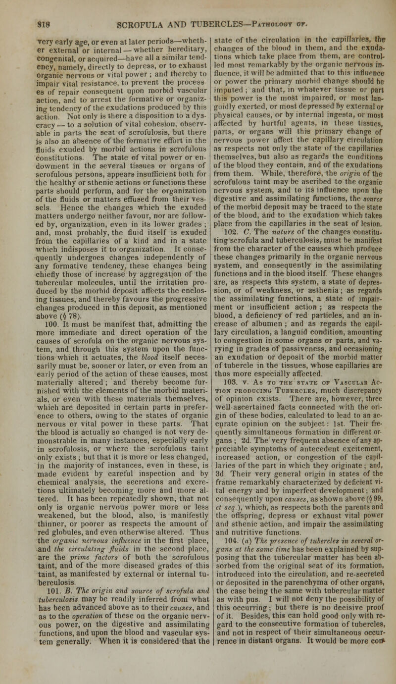 very early age, or even at later periods—wheth- er external or internal —whether hereditary, congenital, or acquired—have all a similar tend- ency, namely, directly to depress, or to exhaust organic nervous or vital power ; and thereby to impair vital resistance, to prevent the process es of repair consequent upon morbid vascular action, and to arrest the formative or organiz- ing tendency of the exudations produced by this action. Not only is there a disposition to a dys- cracy — to a solution of vital cohesion, observ- able in parts the seat of scrofulosis, but there is also an absence of the formative effort in the fluids exuded by morbid actions in scrofulous constitutions. The state of vital power or en- dowment in the several tissues or organs of scrofulous persons, appears insufficient both for the healthy or sthenic actions or functions these parts should perform, and for the organization of the fluids or matters effused from their ves- sels. Hence the changes which the exuded matters undergo neither favour, nor are follow- ed by, organization, even in its lower grades ; and, most probably, the fluid itself is exuded from the capillaries of a kind and in a state which indisposes it to organization. It conse- 'Quenlly undergoes changes independently of any formative tendency, these changes being chiefly those of increase by aggregation of the tubercular molecules, until the irritation pro- duced by the morbid deposit affects the enclos- ing tissues, and thereby favours the progressive changes produced in this deposit, as mentioned above (^ 78). 100. It must be manifest that, admitting the more immediate and direct operation of the causes of scrofula on the organic nervous sys- tem, and through this system upon the func- tions which it actuates, the blood itself neces- sarily must be, sooner or later, or even from an early period of the action of these causes, most materially altered; and thereby become fur- nished with the elements of the morbid materi- als, or even with these materials themselves, which are deposited in certain parts in prefer- ence to others, owing to the states of organic nervous or vital power in these parts. That the blood is actually so changed is not very de- monstrable in many instances, especially early in scrofulosis, or where the scrofulous taint only exists ; but that it is more or less changed, in the majority of instances, even in these, is made evident by careful inspection and by chemical analysis, the secretions and excre- tions ultimately becoming more and more al- tered. It has been repeatedly shown, that not only is organic nervous power more or less weakened, but the blood, also, is manifestly thinner, or poorer as respects the amount of red globules, and even otherwise altered. Thus the organic nervous influence in the first place, and the circulating fluids in the second place, are the prime factors of both the scrofulous taint, and of the more diseased grades of this taint, as manifested by external or internal tu- berculosis. 101. B. The origin and source of scrofula and tuberculosis may be readily inferred from what has been advanced above as to their causes, and as to the operation of these on the organic nerv- ous power, on the digestive and assimilating functions, and upon the blood and vascular sys- tem generally. When it is considered that the state of the circulation in the capillaries, the changes of the blood in them, and the exuda- tions which take place from them, are control- led most remarkably by the organic nervous in- fluence, it will be admitted that to this influence or power the primary morbid change should be imputed ; and that, in whatever tissue or pari this power is the most impaired, or most lan- guidly exerted, or most depressed f»y external or physical causes, or by internal ingesta, or most affected by hurtful agents, in these tissues, parts, or organs will this primary change of nervous power affect the capillary circulation as respects not only the state of the capillaries themselves, but also as regards the conditions of the blood they contain, and of the exodations from them. While, therefore, the origin of the scrofulous taint may be ascribed to the organic nervous system, and to its influence npon the digestive and assimilating functions, the sourcg of the morbid deposit may be traced to the state of the blood, and to the exudation which takes place from the capillaries in the seat of lesion. 102. C. The nature of the changes constitu- ting scrofula and tuberculosis, must be manifest from the character of the causes which produce these changes primarily in the organic nervous system, and consequently in the assimilating functions and in the blood itself These changes are, as respects this system, a state of depres- sion, or of weakness, or asthenia ; as regards the assimilating functions, a state of impair- ment or insufficient action ; as respects the blood, a deficiency of red particles, and an in- crease of albumen ; and as regards the capil- lary circulation, a languid condition, amounting to congestion in some organs or parts, and va- rying in grades of passiveness, and occasioning an exudation or deposit of the morbid matter of tubercle in the tissues, whose capillaries are thus more especially affected. 103. V. As TO THE STATE OF VaSCULAR AC- TION PRODUCING Tubercles, much discrepancy of opinion exists. There are, however, three well-ascertained facts connected with the ori- gin of these bodies, calculated to lead to an ac- curate opinion on the subject: 1st. Their fre- quently simultaneous formation in different or gans ; 2d. The very frequent absence of any ap- preciable symptoms of antecedent excitement, increased action, or congestion of the capil- laries of the part in which they originate ; and, 3d. Their very general origin in states of the frame remarkably characterized by deficient vi- tal energy and by imperfect development; and consequently upon causes, as shown above (^ 99, et seq.), which, as respects both the parents and the offspring, depress or exhaust vital power and sthenic action, and impair the assimilating and nutritive functions. 104. (a) The presence of tubercles in several or- gans at the same time has been explained by sup- posing that the tubercular matter has been ab- sorbed from the original seat of its formation, introduced into the circulation, and re-secreted or deposited in the parenchyma of other organs, the case being the same with tubercular matter as with pus. I will not deny the possibility of this occurring; but there is no decisive proof of it. Besides, this can hold good only with re- gard to the consecutive formation of tubercles, and not in respect of their simultaneous occur- rence in distant organs. It would be more co*