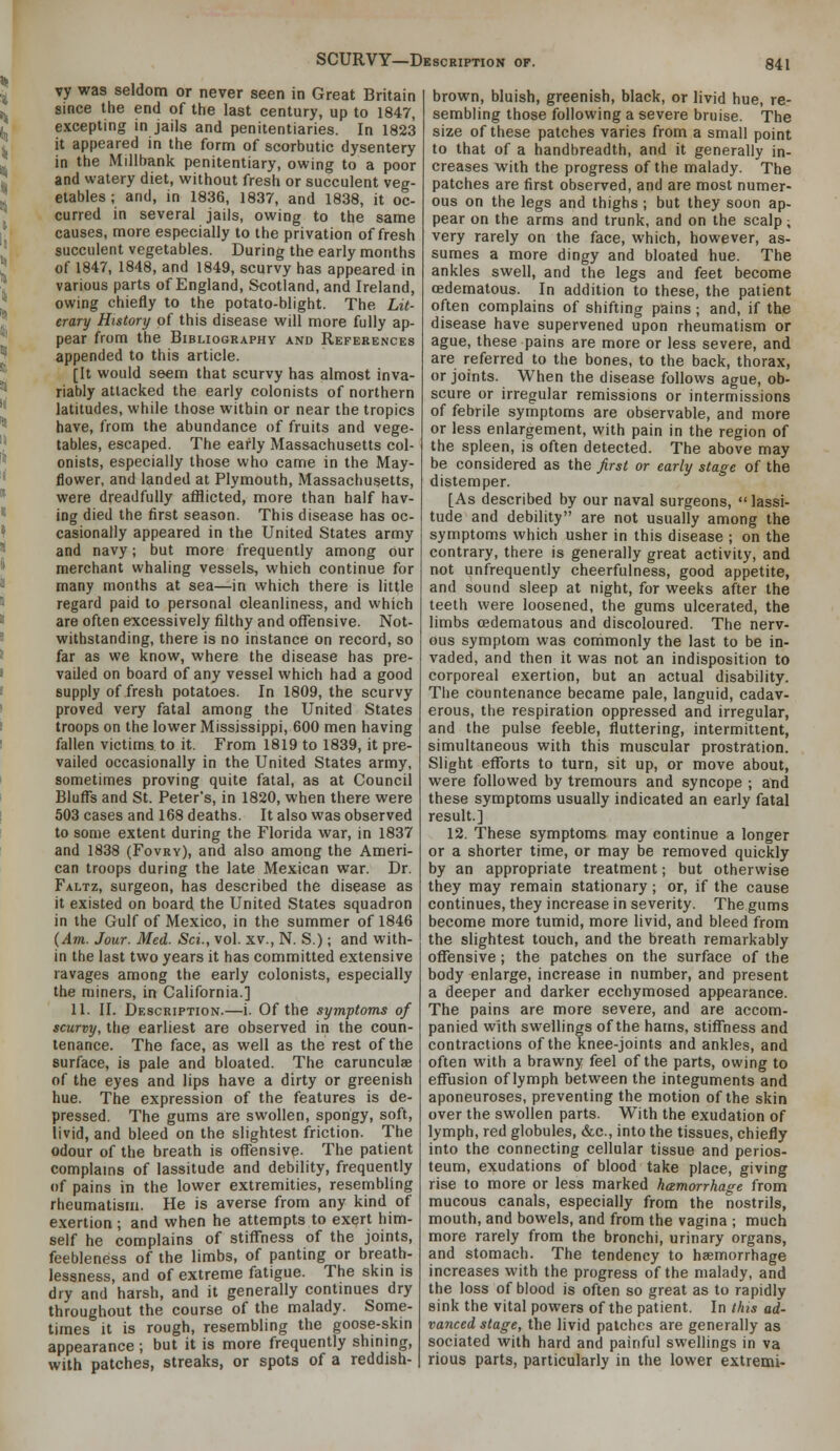 vy was seldom or never seen in Great Britain since the end of the last century, up to 1847, excepting in jails and penitentiaries. In 1823 it appeared in the form of scorbutic dysentery in the Millbank penitentiary, owing to a poor and watery diet, without fresh or succulent veg- etables ; and, in 1836, 1837, and 1838, it oc- curred in several jails, owing to the same causes, more especially to the privation of fresh succulent vegetables. During the early months of 1847, 1848, and 1849, scurvy has appeared in various parts of England, Scotland, and Ireland, owing chiefly to the potato-blight. The Lit- erary History of this disease will more fully ap- pear from the Bibliography and References appended to this article. [It would seem that scurvy has almost inva- riably attacked the early colonists of northern latitudes, while those within or near the tropics have, from the abundance of fruits and vege- tables, escaped. The early Massachusetts col- onists, especially those who came in the May- flower, and landed at Plymouth, Massachusetts, were dreadfully afflicted, more than half hav- ing died the first season. This disease has oc- casionally appeared in the United States army and navy; but more frequently among our merchant whaling vessels, which continue for many months at sea—in which there is little regard paid to personal cleanliness, and which are often excessively filthy and offensive. Not- withstanding, there is no instance on record, so far as we know, where the disease has pre- vailed on board of any vessel which had a good supply of fresh potatoes. In 1809, the scurvy proved very fatal among the United States troops on the lower Mississippi, 600 men having fallen victims to it. From 1819 to 1839, it pre- vailed occasionally in the United States army, sometimes proving quite fatal, as at Council Blufl^s and St. Peter's, in 1820, when there were 503 cases and 168 deaths. It also was observed to some extent during the Florida war, in 1837 and 1838 (Fovry), and also among the Ameri- can troops during the late Mexican war. Dr. Faltz, surgeon, has described the disease as it existed on board the United States squadron in the Gulf of Mexico, in the summer of 1846 {Am. Jour. Med. Sci., vol. xv., N. S.); and with- in the last two years it has committed extensive ravages among the early colonists, especially the miners, in California.] 11. II. Description.—i. Of the symptoms of scurvy, the earliest are observed in the coun- tenance. The face, as well as the rest of the surface, is pale and bloated. The carunculae of the eyes and lips have a dirty or greenish hue. The expression of the features is de- pressed. The gums are swollen, spongy, soft, livid, and bleed on the slightest friction. The odour of the breath is offensive. The patient complains of lassitude and debility, frequently of pains in the lower extremities, resembling rheumatism. He is averse from any kind of exertion ; and when he attempts to exert him- self he complains of stiffness of the joints, feebleness of the limbs, of panting or breath- lessness, and of extreme fatigue. The skin is dry and harsh, and it generally continues dry throughout the course of the malady. Some- times it is rough, resembling the goose-skin appearance ; but it is more frequently shining, with patches, streaks, or spots of a reddish- brown, bluish, greenish, black, or livid hue, re- sembling those following a severe bruise. The size of these patches varies from a small point to that of a handbreadth, and it generally in- creases with the progress of the malady. The patches are first observed, and are most numer- ous on the legs and thighs ; but they soon ap- pear on the arms and trunk, and on the scalp; very rarely on the face, which, however, as- sumes a more dingy and bloated hue. The ankles swell, and the legs and feet become (Edematous. In addition to these, the patient often complains of shifting pains; and, if the disease have supervened upon rheumatism or ague, these pains are more or less severe, and are referred to the bones, to the back, thorax, or joints. When the disease follows ague, oh- scure or irregular remissions or intermissions of febrile symptoms are observable, and more or less enlargement, with pain in the region of the spleen, is often detected. The above may be considered as the first or early stage of the distemper. [As described by our naval surgeons, lassi- tude and debility are not usually among the symptoms which usher in this disease ; on the contrary, there is generally great activity, and not unfrequently cheerfulness, good appetite, and sound sleep at night, for weeks after the teeth were loosened, the gums ulcerated, the limbs (Edematous and discoloured. The nerv- ous symptom was commonly the last to be in- vaded, and then it was not an indisposition to corporeal exertion, but an actual disability. The countenance became pale, languid, cadav- erous, the respiration oppressed and irregular, and the pulse feeble, fluttering, intermittent, simultaneous with this muscular prostration. Slight efforts to turn, sit up, or move about, were followed by tremours and syncope ; and these symptoms usually indicated an early fatal result.] 12. These symptoms may continue a longer or a shorter time, or may be removed quickly by an appropriate treatment; but otherwise they may remain stationary; or, if the cause continues, they increase in severity. The gums become more tumid, more livid, and bleed from the slightest touch, and the breath remarkably offensive ; the patches on the surface of the body enlarge, increase in number, and present a deeper and darker ecchymosed appearance. The pains are more severe, and are accom- panied with swellings of the hams, stiffness and contractions of the knee-joints and ankles, and often with a brawny feel of the parts, owing to effusion of lymph between the integuments and aponeuroses, preventing the motion of the skin over the swollen parts. With the exudation of lymph, red globules, &c., into the tissues, chiefly into the connecting cellular tissue and perios- teum, exudations of blood take place, giving rise to more or less marked hcemorrhage from mucous canals, especially from the nostrils, mouth, and bowels, and from the vagina ; much more rarely from the bronchi, urinary organs, and stomach. The tendency to haemorrhage increases with the progress of the malady, and the loss of blood is often so great as to rapidly sink the vital powers of the patient. In this ad- vanced stage, the livid patches are generally as sociated with hard and painful swellings in va rious parts, particularly in the lower extremi-