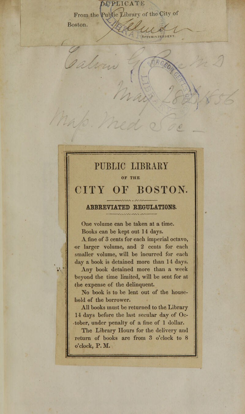 U PLICATE From the\Pub}lie Library of the City of Boston L PUBLIC LIBRARY CITY OF BOSTON. ABBREVIATED REGULATIONS. One volume can be taken at a time. Books can be kept out 14 days. A. fine of 3 cents for each imperial octavo, ©r larger volume, and 2 cents for each smaller volume, will be incurred for each day a book is detained more than 14 days. Any book detained more than a week beyond the time limited, will be sent for at the expense of the delinquent. No book is to be lent out of the house- hold of the borrower. All books must be returned to the Library 14 days before the last secular day of Oc- tober, under penalty of a fine of 1 dollar. The Library Hours for the delivery and return of books are from 3 o'clock to 8 o'clock, P. M.