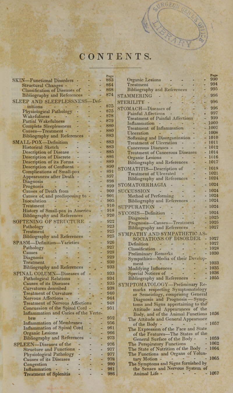 CONTENTS. Page SKIN—Functional Disorders - - - 863 Structural Changes - - - - 864 Classification of Diseases of - - 868 Bibliography and References - - 874 SLEEP AND SLEEPLESSNESS—Def- initions 875 Physiological Pathology - - - 875 Wakefulness ----- 878 Partial Wakefulness ... 879 Complete Sleeplessness - - - 880 Causes—Treatment - 880 Bibliography and References - - 883 SMALL-POX—Definition - - - 883 Historical Sketch - 883 Description of Disease - - - 885 Description of Discrete - 886 Description of its Forms - - - 889 Description of Confluent - - - 890 Complications of Small-pox - - 891 Appearances after Death - - - 897 Diagnosis ----- 898 Prognosis ----- 899 Causes of Death from ... 900 Causes of, and predisposing to - - 901 Inoculation ----- 905 Treatment 910 History of Small-pox in America - 918 Bibliography and References - - 920 SOFTENING OF STRUCTURE - - 922 Pathology ----- 923 Treatment 925 Bibliography and References - - 925 SPASM—Definition—Varieties - - 926 Pathology 927 Causes 928 Diagnosis - 929 Treatment 930 Bibliography and References - f - 933 SPINAL COLUMN—Diseases of - - 933 Pathological Relations - 934 Causes of its Diseases ... 935 Curvatures described - 938 Treatment of Curvature - 940 Nervous Affections - - - - 944 Treatment of Nervous Affections - 948 Concussion of the Spinal Cord - - 951 Inflammation and Caries of the Verte- brae 952 Inflammation of Membranes - - 956 Inflammation of Spinal Cord - - 961 Organic Lesions - 966 Bibliography and References - - 973 SPLEEN—Diseases of the - - - 976 Structure and Functions - - - 977 Physiological Pathology - - - 977 Causes of its Diseases ... 978 Congestion 980 Inflammation 981 Treatment of Splenitis - - - 986 Pag* Organic Lesions - 990 Treatment 994 Bibliography and References - - 995 STAMMERING 996 STERILITY 996 - 996 . 997 - 999 - 1000 - .1007 - 1008 - 1010 - 1011 - 1012 STOMACH—Diseases of Painful Affections - Treatment of Painful Affections Inflammation ----.- Treatment of Inflammation Ulceration --.'-■- Softening and Disorganization - Treatment of Ulceration - Cancerous Diseases 1014 1016 1017 1018 1021 1024 1024 1024 1024 1024 1024 1024 1025 1026 1027 Treatment of Cancerous Diseases Organic Lesions * Bibliography and References STOMATITIS—Description of Treatment of Ulcerated Bibliography and References STOMATORRHAGIA - SUCCUSSION - - Method of Performing Bibliography and References SUPPURATION - SYCOSIS—Definition - Diagnosis -'-.-'- Prognosis—Causes—Treatment Bibliography and References SYMPATHY AND SYMPATHETIC AS- SOCIATIONS OF DISORDER - 1027 Definition 1027 Classification 1028 Preliminary Remarks ... 1030 Sympathies—Media of their Develop- ment 1033 Modifying Influences ... 1035 Special Notices of - - - - 1036 Bibliography and References - - 1055 SYMPTOMATOLOGY—Preliminary Re- marks respecting Symptomatology or Semeiology, comprising General Diagnosis and Prognosis — Symp- toms and Signs appertaining to the Attitude and Appearances of the Body, and of the Animal Functions 1056 The Attitude and General Appearance of the Body - - - The Expression of the Face and State of the Features—The States of the General Surface of the Body - The Perspiratory Functions The State of Nutrition of the Body - The Functions and Organs of Volun tary Motion - The Symptoms and Signs furnished by the Senses and Nervous System ©f Animal Life 1067 - 1057 1059 1062 1064 - 1065