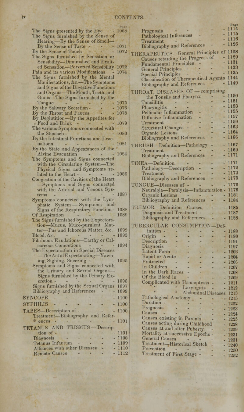 The Signs presented by the Eye - 10t>;< The Signs furnished by the Sense of Hearing—By the Sense of Smell— By the Sense of Taste - - - 1071 By the Sense of Touch - - -1072 The Signs furnished by Sensation or Sensibility—Diminished and Exalt- ed Sensation—Perverted Sensibility 1072 Pain and its various Modifications - 1074 The Signs furnished by the Mental Manifestations, &c.—The Symptoms and Signs of the Digestive Functions and Organs—The Mouth, Teeth, and Gums—The Signs furnished by the Tongue 1075 By the Salivary Secretion - - - 1076 By the Throat and Fauces - - 1078 By Deglutition—By the Appetites for . Food and Drink - - - - 1079 The various Symptoms connected with the Stomach 1080 By the Intestinal Functions and Evac- uations .--.- 1081 By the State and Appearances of the Alvine Evacuation ... 1084 The Symptoms and Signs connected with the Circulating System—The Physical Signs and Symptoms re- lated to the Heart - 1086 Congestion of the Cavities of the Heart —Symptoms and Signs connected with the Arterial and Venous Sys- tems 1087 Symptoms connected with the Lym- phatic System — Symptoms and Signs of the Respiratory Function - 1088 Of Respiration ... - 1089 The Signs furnished by the Expectora- tion—Mucus, Muco-purulent Mat- ter—Pus and Ichorous Matter, &c. 1092 Blood, &c. ----- 1093 Fibrinous Exudations—Earthy or Cal- careous Concretions ... 1094 The Expectoration in Special Diseases —The Act of Expectorating—Yawn- ing, Sighing, Sneezing - - - 1095 Symptoms and Signs connected with the Urinary and Sexual Organs— Signs furnished by the Urinary Ex- cretion - - - - - - 1096 Signs furnished by the Sexual Organs 1097 Bibliography and References - - 1099 SYNCOPE 1100 SYPHILIS 1100 TABES—Description of - - - -1100 Treatment—Bibliography and Refer- • ences ------ H01 TETANUS AND TRISMUS —Descrip- tion of 1101 Diagnosis - - - - - 1108 Tetanus Infantum - 1109 Alliances wiih other Diseases - - 1110 Remote Causes - - - - 1112 Prognosis Pathological Inferences - Treatment Bibliography and References - THERAPEUTICS—General Principles of Causes retarding the Progress of Fundamental Principles - General Principles - Special Principles - Classification of Therapeutical Agents Bibliography and References - THROAT, DISEASES OF — comprising the Tonsils and Pharynx Tonsillitis --.-- Pharyngitis Pellicular Inflammation Diffusive Inflammation - Treatment - Structural Changes - - - - Organic Lesions - - . - - Bibliography and References THRUSH—Definition—Pathology - Treatment - Bibliography and References TINEA—Definition - Pathology—Description - Treatment - • -. - Bibliography and References TONGUE—Diseases of - Neuralgia—Paralysis—Inflammation - Organic Lesions - Bibliography and References TPv-EMOR—Definition—Causes Diagnosis and Treatment - - - Bibliography and References TUBERCULAR CONSUMPTION—Def- inition ------ Origin ------ Description - Diagnosis - Latent Form - Rapid or Acute - Protracted - In Children - In the Dark Races - - - - Of the Blood in - Complicated with Hemoptysis - Laryngitis  Abdominal Diseases Pathological Anatomy Duration -----. Prognosis - Causes ----.. Causes existing in Parents Causes acting during Childhood Causes at and after Puberty Mortality at successive Epochs - General Causes - Treatment—Historical Sketch - Prevention - Treatment of First Stage - 1114 1115 1116 1126 1128 1129 1131 1133 1135 1144 1149 1150 1151 1153 1155 1157 1159 1163 1164 1166 1167 1169 1171 1171 1172 1173 1175 1176 1176 1181 1184 1185 1187 1188 1188 1190 1191 1197 1203 1204 1206 1207 1208 1209 1211 1212 1213 1215 1222 1223 1224 1225 1228 1229 1231 1231 1240 1250 1252