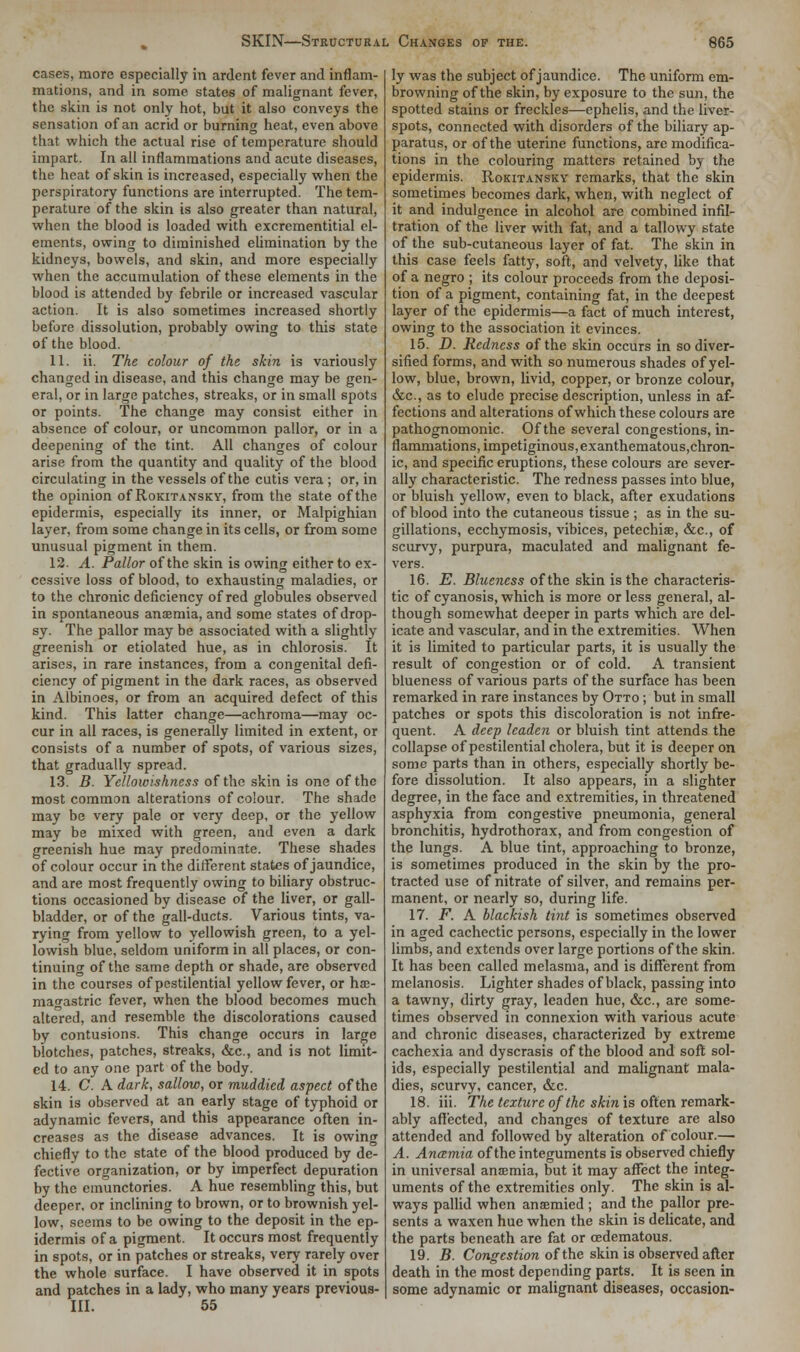 cases, more especially in ardent fever and inflam- mations, and in some states of malignant fever, the skin is not only hot, but it also conveys the sensation of an acrid or burning heat, even above that which the actual rise of temperature should impart. In all inflammations and acute diseases, the heat of skin is increased, especially when the perspiratory functions are interrupted. The tem- perature of the skin is also greater than natural, when the blood is loaded with excrementitial el- ements, owing to diminished elimination by the kidneys, bowels, and skin, and more especially when the accumulation of these elements in the blood is attended by febrile or increased vascular action. It is also sometimes increased shortly before dissolution, probably owing to this state of the blood. 11. ii. The colour of the skin is variously changed in disease, and this change may be gen- eral, or in large patches, streaks, or in small spots or points. The change may consist either in absence of colour, or uncommon pallor, or in a deepening of the tint. All changes of colour arise from the quantity and quality of the blood circulating in the vessels of the cutis vera; or, in the opinion of Rokitansky, from the state of the epidermis, especially its inner, or Malpighian layer, from some change in its cells, or from some unusual pigment in them. 12. A. Pallor of the skin is owing either to ex- cessive loss of blood, to exhausting maladies, or to the chronic deficiency of red globules observed in spontaneous anaemia, and some states of drop- sy. The pallor may be associated with a slightly greenish or etiolated hue, as in chlorosis. It arises, in rare instances, from a congenital defi- ciency of pigment in the dark races, as observed in Albinoes, or from an acquired defect of this kind. This latter change—achroma—may oc- cur in all races, is generally limited in extent, or consists of a number of spots, of various sizes, that gradually spread. 13. B. Yellowishness of the skin is one of the most common alterations of colour. The shade may be very pale or very deep, or the yellow may be mixed with green, and even a dark greenish hue may predominate. These shades of colour occur in the different states of jaundice, and are most frequently owing to biliary obstruc- tions occasioned by disease of the liver, or gall- bladder, or of the gall-ducts. Various tints, va- rying from yellow to yellowish green, to a yel- lowish blue, seldom uniform in all places, or con- tinuing of the same depth or shade, are observed in the courses of pestilential yellow fever, or ha> magastric fever, when the blood becomes much altered, and resemble the discolorations caused by contusions. This change occurs in large blotches, patches, streaks, &c, and is not limit- ed to any one part of the body. 14. C. A dark, sallow, or muddied aspect of the skin is observed at an early stage of typhoid or adynamic fevers, and this appearance often in- creases as the disease advances. It is owing chiefly to the state of the blood produced by de- fective organization, or by imperfect depuration by the emunctories. A hue resembling this, but deeper, or inclining to brown, or to brownish yel- low, seems to be owing to the deposit in the ep- idermis of a pigment. It occurs most frequently in spots, or in patches or streaks, very rarely over the whole surface. I have observed it in spots and patches in a lady, who many years previous- Ill. 55 ly was the subject of jaundice. The uniform em- browning of the skin, by exposure to the sun, the spotted stains or freckles—ephelis, and the liver- spots, connected with disorders of the biliary ap- paratus, or of the uterine functions, are modifica- tions in the colouring matters retained by the epidermis. Rokitansky remarks, that the skin sometimes becomes dark, when, with neglect of it and indulgence in alcohol are combined infil- tration of the liver with fat, and a tallowy state of the sub-cutaneous layer of fat. The skin in this case feels fatty, soft, and velvety, like that of a negro ; its colour proceeds from the deposi- tion of a pigment, containing fat, in the deepest layer of the epidermis—a fact of much interest, owing to the association it evinces. 15. D. Redness of the skin occurs in so diver- sified forms, and with so numerous shades of yel- low, blue, brown, livid, copper, or bronze colour, &c, as to elude precise description, unless in af- fections and alterations of which these colours are pathognomonic. Of the several congestions, in- flammations, impetiginous, exanthematous,chron- ic, and specific eruptions, these colours are sever- ally characteristic. The redness passes into blue, or bluish yellow, even to black, after exudations of blood into the cutaneous tissue ; as in the su- gillations, ecchymosis, vibices, petechias, &c, of scurvy, purpura, maculated and malignant fe- vers. 16. E. Blueness of the skin is the characteris- tic of cyanosis, which is more or less general, al- though somewhat deeper in parts which are del- icate and vascular, and in the extremities. When it is limited to particular parts, it is usually the result of congestion or of cold. A transient blueness of various parts of the surface has been remarked in rare instances by Otto ; but in small patches or spots this discoloration is not infre- quent. A deep leaden or bluish tint attends the collapse of pestilential cholera, but it is deeper on some parts than in others, especially shortly be- fore dissolution. It also appears, in a slighter degree, in the face and extremities, in threatened asphyxia from congestive pneumonia, general bronchitis, hydrothorax, and from congestion of the lungs. A blue tint, approaching to bronze, is sometimes produced in the skin by the pro- tracted use of nitrate of silver, and remains per- manent, or nearly so, during life. 17. F. A blackish tint is sometimes observed in aged cachectic persons, especially in the lower limbs, and extends over large portions of the skin. It has been called melasma, and is different from melanosis. Lighter shades of black, passing into a tawny, dirty gray, leaden hue, &c, are some- times observed in connexion with various acute and chronic diseases, characterized by extreme cachexia and dyscrasis of the blood and soft sol- ids, especially pestilential and malignant mala- dies, scurvy, cancer, &c. 18. iii. The texture of the skin is often remark- ably affected, and changes of texture are also attended and followed by alteration of colour.— A. Anamia of the integuments is observed chiefly in universal anaemia, but it may affect the integ- uments of the extremities only. The skin is al- ways pallid when ansemied ; and the pallor pre- sents a waxen hue when the skin is delicate, and the parts beneath are fat or cedematous. 19. B. Congestion of the skin is observed after death in the most depending parts. It is seen in some adynamic or malignant diseases, occasion-