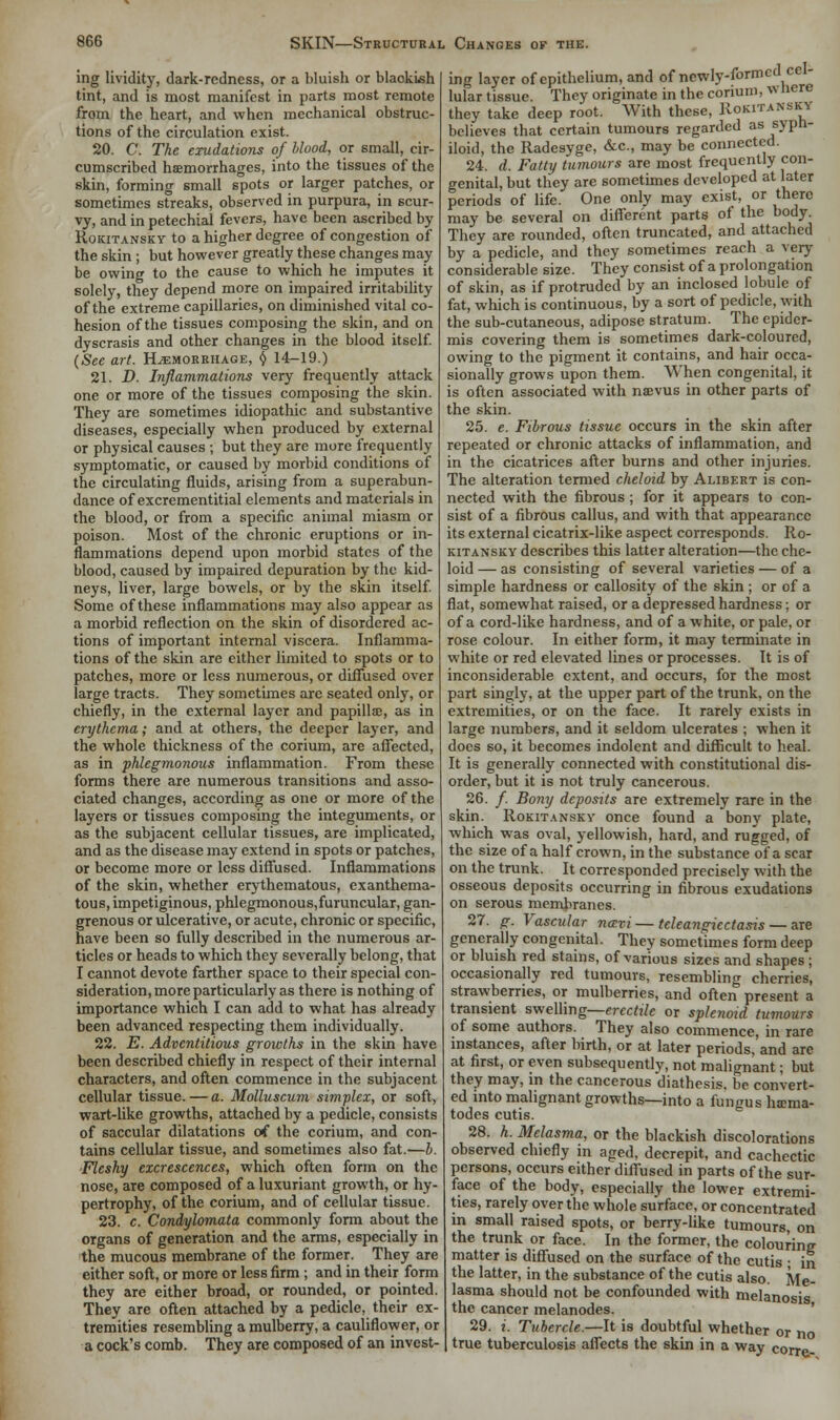 ing lividity, dark-redness, or a bluish or blackish tint, and is most manifest in parts most remote from the heart, and when mechanical obstruc- tions of the circulation exist. 20. C. The exudations of Mood, or small, cir- cumscribed haemorrhages, into the tissues of the skin, forming small spots or larger patches, or sometimes streaks, observed in purpura, in scur- vy, and in petechial fevers, have been ascribed by Rokitansky to a higher degree of congestion of the skin ; but however greatly these changes may be owing to the cause to which he imputes it solely, they depend more on impaired irritability of the extreme capillaries, on diminished vital co- hesion of the tissues composing the skin, and on dyscrasis and other changes in the blood itself. (See art. Hemorrhage, $ 14-19.) 21. D. Inflammations very frequently attack one or more of the tissues composing the skin. They are sometimes idiopathic and substantive diseases, especially when produced by external or physical causes ; but they are more frequently symptomatic, or caused by morbid conditions of the circulating fluids, arising from a superabun- dance of excrementitial elements and materials in the blood, or from a specific animal miasm or poison. Most of the chronic eruptions or in- flammations depend upon morbid states of the blood, caused by impaired depuration by the kid- neys, liver, large bowels, or by the skin itself. Some of these inflammations may also appear as a morbid reflection on the skin of disordered ac- tions of important internal viscera. Inflamma- tions of the skin are either limited to spots or to patches, more or less numerous, or diffused over large tracts. They sometimes arc seated only, or chiefly, in the external layer and papilla;, as in erythema; and at others, the deeper layer, and the whole thickness of the corium, are affected, as in phlegmonous inflammation. From these forms there are numerous transitions and asso- ciated changes, according as one or more of the layers or tissues composing the integuments, or as the subjacent cellular tissues, are implicated, and as the disease may extend in spots or patches, or become more or less diffused. Inflammations of the skin, whether erythematous, cxanthema- tous, impetiginous, phlegmonous,furuncular, gan- grenous or ulcerative, or acute, chronic or specific, have been so fully described in the numerous ar- ticles or heads to which they severally belong, that I cannot devote farther space to their special con- sideration, more particularly as there is nothing of importance which I can add to what has already been advanced respecting them individually. 22. E. Adventitious growths in the skin have been described chiefly in respect of their internal characters, and often commence in the subjacent cellular tissue. — a. Molluscum simplex, or soft, wart-like growths, attached by a pedicle, consists of saccular dilatations of the corium, and con- tains cellular tissue, and sometimes also fat.—b. Fleshy excrescences, which often form on the nose, are composed of a luxuriant growth, or hy- pertrophy, of the corium, and of cellular tissue. 23. c. Condylomata commonly form about the organs of generation and the arms, especially in the mucous membrane of the former. They are either soft, or more or less firm ; and in their form they are either broad, or rounded, or pointed. They are often attached by a pedicle, their ex- tremities resembling a mulberry, a cauliflower, or a cock's comb. They are composed of an invest- ing layer of epithelium, and of newly-formed cel- lular tissue. They originate in the corium, where they take deep root. With these, Rokitanskti believes that certain tumours regarded as syph- iloid, the Radesyge, &c, may be connected. 24. d. Fatty tumours are most frequently con- genital, but they are sometimes developed at later periods of life. One only may exist, or there may be several on different parts of the body. They are rounded, often truncated, and attached by a pedicle, and they sometimes reach a very considerable size. They consist of a prolongation of skin, as if protruded by an inclosed lobule of fat, which is continuous, by a sort of pedicle, with the sub-cutaneous, adipose stratum. The epider- mis covering them is sometimes dark-coloured, owing to the pigment it contains, and hair occa- sionally grows upon them. When congenital, it is often associated with naevus in other parts of the skin. 25. e. Fibrous tissue occurs in the skin after repeated or chronic attacks of inflammation, and in the cicatrices after burns and other injuries. The alteration termed cheloid by Alibert is con- nected with the fibrous; for it appears to con- sist of a fibrous callus, and with that appearance its external cicatrix-like aspect corresponds. Ro- kitansky describes this latter alteration—the che- loid — as consisting of several varieties — of a simple hardness or callosity of the skin ; or of a flat, somewhat raised, or a depressed hardness; or of a cord-like hardness, and of a white, or pale, or rose colour. In either form, it may terminate in white or red elevated lines or processes. It is of inconsiderable extent, and occurs, for the most part singly, at the upper part of the trunk, on the extremities, or on the face. It rarely exists in large numbers, and it seldom ulcerates ; when it does so, it becomes indolent and difficult to heal. It is generally connected with constitutional dis- order, but it is not truly cancerous. 26. /. Bony deposits are extremely Tare in the skin. Rokitansky once found a bony plate, which was oval, yellowish, hard, and rugged, of the size of a half crown, in the substance of a scar on the trunk. It corresponded precisely with the osseous deposits occurring in fibrous exudations on serous membranes. 27. g. Vascular navi — teleangiectasis — are generally congenital. They sometimes form deep or bluish red stains, of various sizes and shapes; occasionally red tumours, resembling cherries, strawberries, or mulberries, and often present a transient swelling— erectile or splenoid tumours of some authors. They also commence, in rare instances, after birth, or at later periods, and arc at first, or even subsequently, not malignant; but they may, in the cancerous diathesis, be convert- ed into malignant growths—into a fungus ha?ma- todes cutis. 28. h. Melasma, or the blackish discolorations observed chiefly in aged, decrepit, and cachectic persons, occurs either diffused in parts of the sur- face of the body, especially the lower extremi- ties, rarely over the whole surface, or concentrated in small raised spots, or berry-like tumours, on the trunk or face. In the former, the colouring matter is diffused on the surface of the cutis • in the latter, in the substance of the cutis also. Me- lasma should not be confounded with melanosis the cancer melanodes. 29. i. Tubercle.—It is doubtful whether or no true tuberculosis affects the skin in a way corre-