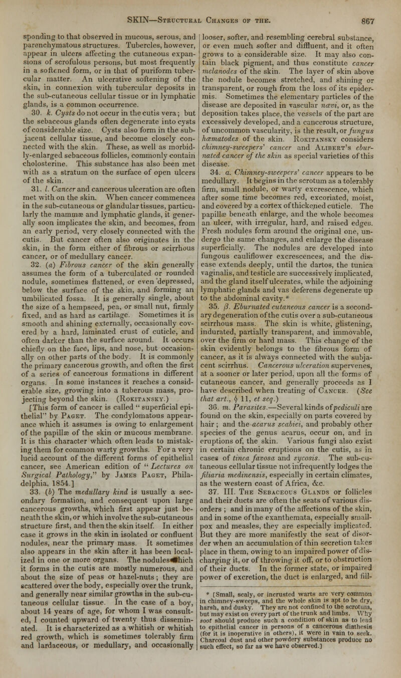 sponding to that observed in mucous, serous, and parenchymatous structures. Tubercles, however, appear in ulcers affecting the cutaneous expan- sions of scrofulous persons, but most frequently in a softened form, or in that of puriform tuber- cular matter. An ulcerative softening of the skin, in connexion with tubercular deposits in the sub-cutaneous cellular tissue or in lymphatic glands, is a common occurrence. 30. k. Cysts do not occur in the cutis vera; but the sebaceous glands often degenerate into cysts of considerable size. Cysts also form in the sub- jacent cellular tissue, and become closely con- nected with the skin. These, as well as morbid- ly-enlarged sebaceous follicles, commonly contain cholosterine. This substance has also been met with as a stratum on the surface of open ulcers of the skin. 31. I. Cancer and cancerous ulceration are often met with on the skin. When cancer commences in the sub-cutaneous or glandular tissues, particu- larly the mamma? and lymphatic glands, it gener- ally soon implicates the skin, and becomes, from an early period, very closely connected with the cutis. But cancer often also originates in the skin, in the form either of fibrous or scirrhous cancer, or of medullary cancer. 32. (a) Fibrous cancer of the skin generally assumes the form of a tuberculated or rounded nodule, sometimes flattened, or even 'depressed, below the surface of the skin, and forming an umbilicated fossa. It is generally single, about the size of a hempseed, pea, or small nut, firmly fixed, and as hard as cartilage. Sometimes it is smooth and shining externally, occasionally cov- ered by a hard, laminated crust of cuticle, and often darker than the surface around. It occurs chiefly on the face, lips, and nose, but occasion- ally on other parts of the body. It is commonly the primary cancerous growth, and often the first of a scries of cancerous formations in different organs. In some instances it reaches a consid- erable size, growing into a tuberous mass, pro- jecting beyond the skin. (Rokitansky.) [This form of cancer is called  superficial epi- thelial by Paget. The condylomatous appear- ance which it assumes is owing to enlargement of the papillse of the skin or mucous membrane. It is this character which often leads to mistak- ing them for common warty growths. For a very lucid account of the different forms of epithelial cancer, see American edition of  Lectures on Surgical Pathology, by James Paget, Phila- delphia, 1854.] 33. (b) The medullary kind is usually a sec- ondary formation, and consequent upon large cancerous growths, which first appear just be- neath the skin, or which involve the sub-cutaneous structure first, and then the skin itself. In either case it grows in the skin in isolated or confluent nodules, near the primary mass. It sometimes also appears in the skin after it has been local- ized in one or more organs. The nodules^lhich it forms in the cutis are mostly numerous, and about the size of peas or hazel-nuts; they are scattered over the body, especially over the trunk, and generally near similar growths in the sub-cu- taneous cellular tissue. In the case of a boy, about 14 years of age, for whom I was consult- ed, I counted upward of twenty thus dissemin- ated. It is characterized as a whitish or whitish red growth, which is sometimes tolerably firm and lardaceous, or medullary, and occasionally looser, softer, and resembling cerebral substance, or even much softer and diffluent, and it often grows to a considerable size. It may also con- tain black pigment, and thus constitute cancer mclanodes of the skin. The layer of skin above the nodule becomes stretched, and shining or transparent, or rough from the loss of its epider- mis. Sometimes the elementary particles of the disease are deposited in vascular ncevi, or, as the deposition takes place, the vessels of the part are excessively developed, and a cancerous structure, of uncommon vascularity, is the result, or fungus hcematodes of the skin. Rokitansky considers chimney-sweepers'' cancer and Alibert's ebur- natcd cancer of the skin as special varieties of this disease. 34. a. Chimney-sweepers'' cancer appears to be medullary. It begins in the scrotum as a tolerably firm, small nodule, or warty excrescence, which after some time becomes red, excoriated, moist, and covered by a cortex of thickened cuticle. The papillffi beneath enlarge, and the whole becomes an ulcer, with irregular, hard, and raised edges. Fresh nodules form around the original one, un- dergo the same changes, and enlarge the disease superficially. The nodules are developed into fungous cauliflower excrescences, and the dis- ease extends deeply, until the dartos, the tunica vaginalis, and testicle are successively implicated, and the gland itself ulcerates, while the adjoining lymphatic glands and vas deferens degenerate up to the abdominal cavity.* 35. (3. Eburnated cutaneous cancer is a second- ary degeneration of the cutis over a sub-cutaneous scirrhous mass. The skin is white, glistening, indurated, partially transparent, and immovable, over the firm or hard mass. This change of the skin evidently belongs to the fibrous form of cancer, as it is always connected with the subja- cent scirrhus. Cancerous ulceration supervenes, at a sooner or later period, upon all the forms of cutaneous cancer, and generally proceeds as I have described when treating of Cancer. (See that art., § 11, et seq.) 36. m. Parasites.—Several kinds ofpediculi are found on the skin, especially on parts covered by hair ; and the acarus scabici, and probably other species of the genus acarus, occur on, and in eruptions of, the skin. Various fungi also exist in certain chronic eruptions on the cutis, as in cases of tinea favosa and sycosis. The sub-cu- taneous cellular tissue not infrequently lodges the filiaria medinensis, especially in certain climates, as the western coast of Africa, &c. 37. III. The Sebaceous Glands or follicles and their ducts are often the seats of various dis- orders ; and in many of the affections of the skin, and in some of the exanthemata, especially small- pox and measles, they are especially implicated. But they are more manifestly the seat of disor- der when an accumulation of thin secretion takes place in them, owing to an impaired power of dis- charging it, or of throwing it off, or to obstruction of their ducts. In the former state, or impaired power of excretion, the duct is enlarged, and fill- * [Small, scaly, or incrusted warts are very common in chimney-sweeps, and the whole skin is apt to be dry, harsh, and dusky. They are not confined to the scrotum, but may exist on every part of the trunk and limbs. Why soot should produce such a condition of skin as to lead to epithelial cancer in persons of a cancerous diathesis (for it is inoperative in others), it were in vain to seek. Charcoal dust and other powdery substances produce no such effect, so far as we have observed.]