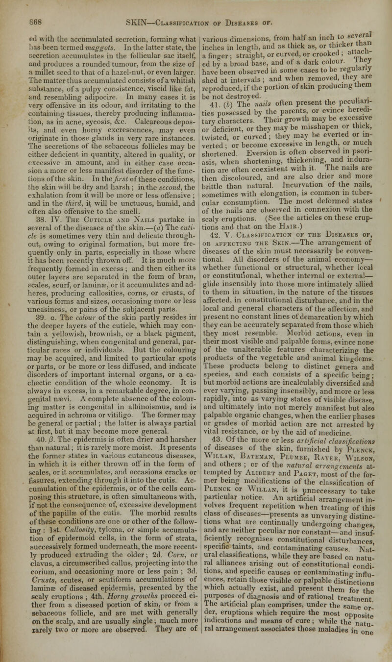 ed with the accumulated secretion, forming what has been termed maggots. In the latter state, the secretion accumulates in the follicular sac itself, and produces a rounded tumour, from the size of a millet seed to that of a hazel-nut, or even larger. The matter thus accumulated consists of a whitish substance, of a pulpy consistence, viscid like fat, and resembling adipocire. In many cases it is very offensive in its odour, and irritating to the containing tissues, thereby producing inflamma- tion, as in acne, sycosis, ccc. Calcareous depos- its, and even horny excrescences, may even originate in those glands in very rare instances. The secretions of the sebaceous follicles may be either deficient in quantity, altered in quality, or excessive in amount, and in either case occa- sion a more or less manifest disorder of the func- tions of the skin. In the first of these conditions, the skin will be dry and harsh ; in the second, the exhalation from it will be more or less offensive ; and in the third, it will be unctuous, humid, and often also offensive to the smell. 38. IV. The Cuticle and Nails partake in several of the diseases of the skin.—(a) The cuti- cle is sometimes very thin and delicate through- out, owing to original formation, but more fre- quently only in parts, especially in those where it has been recently thrown off. It is much more frequently formed in excess ; and then either its outer layers are separated in the form of bran, scales, scurf, or lamina:, or it accumulates and ad- heres, producing callosities, corns, or crusts, of various forms and sizes, occasioning more or less uneasiness, or pains of the subjacent parts. 39. a. The colour of the skin partly resides in the deeper layers of the cuticle, which may con- tain a yellowish, brownish, or a black pigment, distinguishing, when congenital and general, par- ticular races or individuals. But the colouring may be acquired, and limited to particular spots or parts, or be more or less diffused, and indicate disorders of important internal organs, or a ca- chectic condition of the whole economy. It is always in excess, in a remarkable degree, in con- genital nsevi. A complete absence of the colour- ing matter is congenital in albinoismus, and is acquired in achroma or vitiligo. The former may be general or partial; the latter is always partial at first, but it may become more general. 40. /3. The epidermis is often drier and harsher than natural; it is rarely more moist. It presents the former states in various cutaneous diseases, in which it is either thrown off in the form of scales, or it accumulates, and occasions cracks or fissures, extending through it into the cutis. Ac- cumulation of the epidermis, or of the cells com- posing this structure, is often simultaneous with, if not the consequence of, excessive development of the papilla of the cutis. The morbid results of these conditions are one or other of the follow- ing : 1st. Callosity, tyloma, or simple accumula- tion of epidermoid cells, in the form of strata, successively formed underneath, the more recent- ly produced extruding the older; 2d. Corn, or clavus, a circumscribed callus, projecting into the corium, and occasioning more or less pain ; 3d. Crusts, scutes, or scutiform accumulations of laminae of diseased epidermis, presented by the scaly eruptions ; 4th. Horny growths proceed ei- ther from a diseased portion of skin, or from a sebaceous follicle, and are met with generally on the scalp, and are usually single; much more rarely two or more are observed. They are of various dimensions, from half an inch to seyfr* inches in length, and as thick as, or thicker than a finger ; straight, or curved, or crooked ; aacn cd by a broad base, and of a dark colour, iney have been observed in some cases to be regularly shed at intervals ; and when removed, they are reproduced, if the portion of skin producing tnem be not destroyed. . 41 (b) The nails often present the peculiari- ties possessed by the parents, or evince heredi- tary characters. Their growth may be excessive or deficient, or they may be misshapen or thick, twisted, or curved; they may be everted or in- verted ; or become excessive in length, or much shortened. Eversion is often observed in psori- asis, when shortening, thickening, and indura- tion are often coexistent with it. The nails are then discoloured, and are also drier and more brittle than natural. Incurvation of the nails, sometimes with elongation, is common in tuber- cular consumption. The most deformed states ' of the nails are observed in connexion with the scaly eruptions. (See the articles on these erup- tions and that on the Hair.) 42. V. Classification of the Diseases of, ob affecting the Skin.—The arrangement of diseases of the skin must necessarily be conven- tional. All disorders of the animal economy— whether functional or structural, whether local or constitutional, whether internal or externa!— glide insensibly into those more intimately allied to them in situation, in the nature of the tissues affected, in constitutional disturbance, and in the local and general characters of the affection, and present no constant lines of demarcation by which they can be accurately separated from those which they most resemble. Morbid actions, even in their most visible and palpable forms, evince none of the unalterable features characterizing the products of the vegetable and animal kinodems. These products belong to distinct genera and species, and each consists of a specific being; but morbid actions are incalculably diversified and ever varying, passing insensibly, and more or less rapidly, into as varying states of visible disease, and ultimately into not merely manifest but also palpable organic changes, when the earlier phases or grades of morbid action are not arrested by vital resistance, or by the aid of medicine. 43. Of the more or less artificial classifications of diseases of the skin, furnished by Plenck, Willan, Bateman, Plumbe, Rayer, Wilson, and others ; or of the natural arrangements at- tempted by Alibert and Paget, most of the for- mer being modifications of the classification of Plenck or Willan, it is unnecessary to take particular notice. An artificial arrangement in- volves frequent repetition when treating of this class of diseases—presents as unvarying distinc- tions what are continually undergoing changes, and are neither peculiar nor constant—and insuf- ficiently recognises constitutional disturbances, specific taints, and contaminating causes. Nat- ural classifications, while they are based on natu- ral alliances arising out of constitutional condi- tions, and specific causes or contaminating influ- ences, retain those visible or palpable distinctions which actually exist, and present them for the purposes of diagnosis and of rational treatment The artificial plan comprises, under the same or- der, eruptions which require the most opposite indications and means of cure ; while the natu ral arrangement associates those maladies in ont*