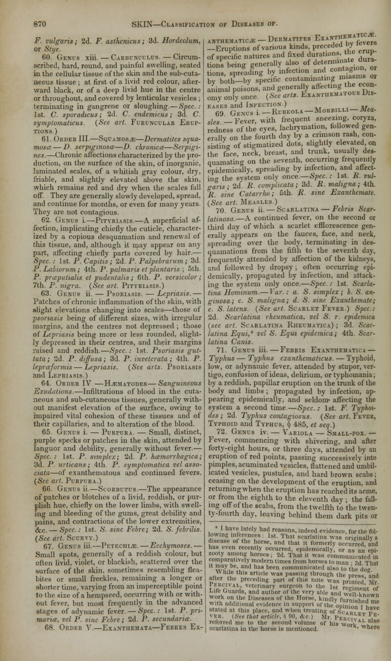 F. vulgaris; 2d. F. asthenicus; 3d. Hordeolum, or Stye. 60. Genus xih. — Carbunculus. — Circum- scribed, hard, round, and painful swelling, seated in the cellular tissue of the skin and the sub-cuta- neous tissue ; at first of a livid red colour, after- ward black, or of a deep livid hue in the centre or throughout, and covered by lenticular vesicles ; terminating in gangrene or sloughing.—Spec.: 1st. C. sporadicus; 2d. C. endemicus; 3d. C. symptomatica. (See art. Fueunculab Erup- tions.) 61. Order III.—Squamosa—Dcrmatites squa- mosa— D. serpiginosa—D. chronica—Serpigi- nes.—Chronic affections characterized by the pro- duction, on the surface of the skin, of inorganic, laminated scales, of a whitish gray colour, dry, friable, and slightly elevated above the skin, which remains red and dry when the scales fall off. They are generally slowly developed, spread, and continue for months, or even for many years. They are not contagious. 62. Genus i.—Pityriasis.—A superficial af- fection, implicating chiefly the cuticle, character- ized by a copious desquamation and renewal of this tissue, and, although it may appear on any part, affecting chiefly parts covered by hair.— Spec.: 1st. P. Capitis; 2d. P. Palpebrarum; 3d. P. Labwrum ; 4th. P. palmaris et plantaris ; 5th. P. praputialis et pudentalis ; 6th. P. versicolor ; 7th. P. nigra. (See art. Pityriasis.) 63. Genus ii. — Psoriasis.—Lepriasis.— Patches of chronic inflammation of the skin, with slight elevations changing into scales—those of psoriasis being of different sizes, with irregular margins, and the centres not depressed ; those of Lepriasis being more or less rounded, slight- ly depressed in their centres, and their margins raised and reddish.—Spec.: 1st. Psoriasis gut- tata; 2d. P. diffusa; 3d. P. invetcrata ; 4th. P. lepraformis—Lepriasis. (See arts. Psoriasis and Lepriasis.) 64. Order IV—H^ematodes—Sanguineous Exudations.—Infiltrations of blood in the cuta- neous and sub-cutaneous tissues, generally with- out manifest elevation of the surface, owing to impaired vital cohesion of these tissues and of their capillaries, and to alteration of the blood. 65. Genus i. — Purpura. — Small, distinct, purple specks or patches in the skin, attended by languor and debility, generally without fever.— Spec: 1st. P. simplex; 2d. P. hemorrhagica; 3d. P. urticans; 4th. P. symptomatica vcl asso- ciata—of exanthematous and continued fevers. (See art. Purpura.) 66. Genus ii.—Scorbutus.—The appearance of patches or blotches of a livid, reddish, or pur- plish hue, chiefly on the lower limbs, with swell- ing and bleeding of the gums, great debility and pains, and contractions of the lower extremities, &c. — Spec.: 1st. S. sine Febre; 2d. S. fcbrilis. (See art. Scurvy.) 67. Genus iii.—Petechia. — Ecchymoscs.— Small spots, generally of a reddish colour, but often livid, violet, or blackish, scattered over the surface of the skin, sometimes resembling flea- bites or small freckles, remaining a longer or shorter time, varying from an imperceptible point to the size of a hempseed, occurring with or with- out fever, but most frequently in the advanced stages of adynamic fever. — Spec: 1st. P.pri- maria, vcl P. sine Fcbre; 2d. P. secundaria. 68. Order V.—Exanthemata—Febres Ex- ANTHEMATIOE -DeRMATITES ExANTHEMATT -Eruptions of various kinds, preceded byfevers of specific natures and fixed durations, the erup tions being generally also of determinate dura- tions, spreading by infection and contagion, or bv both—by specific contaminating miasms or animal poisons, and generally affectingjthjj econ- omy only once. (See arts. Exanthematous Dis- eases and Infection.) 69 Genus i. — Rubeola — Morbilli —itoa- Sles _ Fever, with frequent sneezing, coryza, redness of the eyes, lachrymation, followed gen- erally on the fourth day by a crimson rash con- sisting of stigmatized dots, slightly elevated, on the face, neck, breast, and trunk, usually des- quamating on the seventh, occurring frequently epidemically, spreading by infection, and affect- in c the system only once.—Spec.: 1st. R. vul- garis; 2d. R. complicata; 3d. R. maligna; 4th. R. sine Catarrlw; 5th. R. sine Exanthcmate. (See art. Measles.) 70. Genus ii. — Scarlatina — Febris Scar- latinosa.—A continued fever, on the second or third day of which a scarlet efflorescence gen- erally appears on the fauces, face, and neck, spreading over the body, terminating in des- quamations from the fifth to the seventh day, frequently attended by affection of the kidneys, and followed by dropsy ; often occurring epi- demically, propagated by infection, and attack- ing the system only once.—Spec.: 1st. Scarla- tina Hominum.— Var.: a. S. simplex; b. S. an- ginosa; c. S. maligna; d. S. sine Exanthemate; e. S. latens. (See art. Scarlet Fever.) Spec: 2d. Scarlatina rhcumatica, vcl S. r. epidemica (see art. Scarlatina Rheumatica) ; 3d. Scar- latina Equi* vcl S. Equi epidemica; 4th. Scar- latina Canis. 71. Genus iii.—Febris Exanthematica — Typhus — Typhus exanthematicus. — Typhoid, low, or adynamic fever, attended by stupor, ver- tigo, confusion of ideas, delirium, or typhomania; by a reddish, papillar eruption on the trunk of the body and limbs ; propagated by infection, ap- pearing epidemically, and seldom' affecting the system a second time.—Spec.: 1st. F. Typhm- des; 2d. Typhus contagiosus. (See art. Fever, Typhoid and Typhus, $ 485, et seq.) 72. Genus iv. — Variola — Small-pox. — Fever, commencing with shivering, and after forty-eight hours, or three days, attended by an eruption of red points, passing successively into pimples, acuminated vesicles, flattened and unibil- icated vesicles, pustules, and hard brown scabs; ceasing on the development of the eruption, and returning when the eruption has reached its acme, or from the eighth to the eleventh day ; the fall- ing off of the scabs, from the twelfth to the twen- ty-fourth day, leaving behind them dark pits or I have lately had reasons, indeed evidence, for the fol- lowing inferences : 1st. That scarlatina was originally a disease of the horse, and that it formerly occurred and has even recently occurred, epidemically, or as an eni- zooty among horses; 2d. That it was communicate din comparatively modern times from horses to man 3d That U w3y be' antl llas been communicated also to the do While this article was passing through the press and after the preceding part of this note was printed Mr PERdVAL veterinary surgeon to the 1st regiment of Life Guards, and author of the very able and we known work on the Diseases of the Horse, kindly furn shed me with additional evidence in support of the oi>inin„ i t stated at this place, and when treating of Scab,V v* ver. (See that article, I) 90, &c.) Mr. Perciv i referred me to the second volume of his work L^° scarlatina in the horse is mentioned. ' where