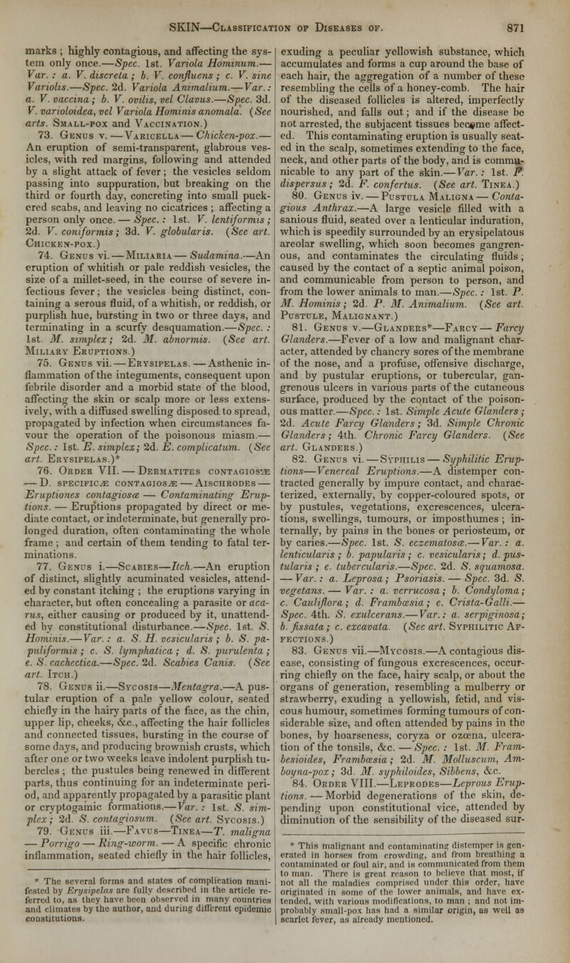 marks ; highly contagious, and affecting the sys- tem only once.—Spec. 1st. Variola Hominum.— Var. : a. V. discreta ; b. V. confluens ; c. V. sine Variohs.—Spec. 2d. Variola Animalium.— Var.: a. V. vaccina; b. V. ovilis, vel Clavus.—Spec. 3d. V. varioloidea, vel Variola Hominis anomala. (See arts. Small-pox and Vaccination.) 73. Genus v.—Varicella—Chicken-pox.— An eruption of semi-transparent, glabrous ves- icles, with red margins, following and attended by a slight attack of fever; the vesicles seldom passing into suppuration, but breaking on the third or fourth day, concreting into small puck- ered scabs, and leaving no cicatrices ; affecting a person only once. — Spec.: 1st. V. lentiformis; 2d. V. coniformis; 3d. V. globularis. (See art. Chicken-pox.) 74. Genus vi. — Miliaria—Sudamina.—An eruption of whitish or pale reddish vesicles, the size of a millet-seed, in the course of severe in- fectious fever; the vesicles being distinct, con- taining a serous fluid, of a whitish, or reddish, or purplish hue, bursting in two or three days, and terminating in a scurfy desquamation.—Spec. : 1st. M. simplex; 2d. M. abnormis. (See art. Miliary Eruptions.) 75. Genus vii. — Erysipelas.—Asthenic in- flammation of the integuments, consequent upon febrile disorder and a morbid state of the blood, affecting the skin or scalp more or less extens- ively, with a diffused swelling disposed to spread, propagated by infection when circumstances fa- vour the operation of the poisonous miasm.— Spec.: 1st. E. simplex; 2d. E. complication. (See art. Erysipelas.)* 76. Order VII. — Dermatites contagiosa — D. specifics contagios/e— Aischrodes — Eruptiones contagiosa: — Contaminating Erup- tions. — Eruptions propagated by direct or me- diate contact, or indeterminate, but generally pro- longed duration, often contaminating the whole frame ; and certain of them tending to fatal ter- minations. 77. Genus i.—Scabies—Itch.—An eruption of distinct, slightly acuminated vesicles, attend- ed by constant itching ; the eruptions varying in character, but often concealing a parasite or aca- rus, either causing or produced by it, unattend- ed by constitutional disturbance.—Spec. 1st. S. Hominis.—Var.: a. S. H. vesicularis ; b. S. pa- puliformis ; c. S. hjmphatica; d. S. purulenta; e. S. cachectica.—Spec. 2d. Scabies Canis. (See art. Itch.) 78. Genus ii.—Sycosis—Mentagra.—A pus- tular eruption of a pale yellow colour, seated chiefly in the hairy parts of the face, as the chin, upper lip, cheeks, &c, affecting the hair follicles and connected tissues, bursting in the course of some days, and producing brownish crusts, which after one or two weeks leave indolent purplish tu- bercles ; the pustules being renewed in different parts, thus continuing for an indeterminate peri- od, and apparently propagated by a parasitic plant or cryptogamic formations.—Var. : 1st. S. sim- plex; 2d. S. contagiosum. (See art. Sycosis.) 79. Genus iii.—Favus—Tinea—T. maligna — Porrigo — King-worm. — A specific chronic inflammation, seated chiefly in the hair follicles, * The several forms and states of complication mani- fested by Erysipelas are fully described in the article re- ferred to, as they have been observed in many countries and climates by the author, and during different epidemic constitutions. exuding a peculiar yellowish substance, which accumulates and forms a cup around the base of each hair, the aggregation of a number of these resembling the cells of a honey-comb. The hair of the diseased follicles is altered, imperfectly nourished, and falls out; and if the disease be not arrested, the subjacent tissues became affect- ed. This contaminating eruption is usually seat- ed in the scalp, sometimes extending to the face, neck, and other parts of the body, and is commu- nicable to any part of the skin.— Var.: 1st. P. dispersus; 2d. F. confertus. (See art. Tinea.) 80. Genus iv. — Pustula Maligna — Conta- gious Anthrax.—A large vesicle filled with a sanious fluid, seated over a lenticular induration, which is speedily surrounded by an erysipelatous areolar swelling, which soon becomes gangren- ous, and contaminates the circulating fluids; caused by the contact of a septic animal poison, and communicable from person to person, and from the lower animals to man.—Spec.: 1st. P. M. Hominis; 2d. P. M. Animalium. (See art. Pustule, Malignant.) 81. Genus v.—Glanders*—Farcy—Farcy Glanders.—Fever of a low and malignant char- acter, attended by chancry sores of the membrane of the nose, and a profuse, offensive discharge, and by pustular eruptions, or tubercular, gan- grenous ulcers in various parts of the cutaneous surface, produced by the contact of the poison- ous matter.—Spec: 1st. Simple Acute Glanders; 2d. Acute Farcy Glanders; 3d. Simple Chronic Glanders; 4th. Chronic Farcy Glanders. (See art. Glanders.) 82. Genus vi. — Syphilis — Syphilitic Erup- tions— Venereal Eruptions.—A distemper con- tracted generally by impure contact, and charac- terized, externally, by copper-coloured spots, or by pustules, vegetations, excrescences, ulcera- tions, swellings, tumours, or imposthumes ; in- ternally, by pains in the bones or periosteum, or by caries.—Spec. 1st. £. eczematosa.— Var.: a. lenticularis ; b. papillaris; c. vesicularis; d. pus- tularis ; e. tubcrcularis.—Spec. 2d. S. squamosa. — Var.: a. Leprosa; Psoriasis. — Spec. 3d. <S. vegetans. — Var. : a. verrucosa; b. Condyloma; c. Caulifiora; d. Frambcesia; e. Crista-Galli.— Spec. 4th. >5>. exulccrans.— Var.: a. serpiginosa; b. fissata; c. excavata. (Sec art. Syphilitic Af- fections.) 83. Genus vii.—Mycosis.—A contagious dis- ease, consisting of fungous excrescences, occur- ring chiefly on the face, hairy scalp, or about the organs of generation, resembling a mulberry or strawberry, exuding a yellowish, fetid, and vis- cous humour, sometimes forming tumours of con- siderable size, and often attended by pains in the bones, by hoarseness, coryza or ozoena, ulcera- tion of the tonsils, &c. —Spec. : 1st. M. Fram- besioides, Frambcesia; 2d. M. Molluscum, Am- boyna-pox; 3d. M. syphiloides, Sibbens, &c. 84. Order VIII.—Leprodes—Leprous Erup- tions. — Morbid degenerations of the skin, de- pending upon constitutional vice, attendrd by diminution of the sensibility of the diseased sur- * This malignant and contaminating distemper is gen- erated in horses from crowding, and from breathing a contaminated or foul air, and is communicated from them to man. There is great reason to believe that most, if not all the maladies comprised under this order, have originated in some of the lower animals, and have ex- tended, with various modifications, to man ; and not im- probably small-pox has had a similar origin, as well as scarlet fever, as already mentioned.